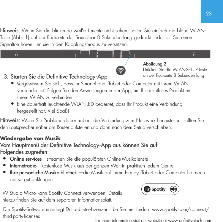 23  For more information visit our website at www.definitivetech.comHinweis: Wenn Sie die blinkende wei&szlig;e Leuchte nicht sehen, halten Sie einfach die blaue WLAN-Taste (Abb. 1) auf der R&uuml;ckseite der Soundbar 8 Sekunden lang gedr&uuml;ckt, oder bis Sie einen Signalton h&ouml;ren, um sie in den Kopplungsmodus zu versetzen.   3. Starten Sie die Denitive Technology-App&bull;  Vergewissern Sie sich, dass Ihr Smartphone, Tablet oder Computer mit Ihrem WLAN     verbunden ist. Folgen Sie den Anweisungen in der App, um Ihr drahtloses Produkt mit     Ihrem WLAN zu verbinden.&bull;   Eine dauerhaft leuchtende WLAN-LED bedeutet, dass Ihr Produkt eine Verbindung hergestellt hat. Viel Spa&szlig;!Hinweis: Wenn Sie Probleme dabei haben, die Verbindung zum Netzwerk herzustellen, sollten Sie den Lautsprecher n&auml;her am Router aufstellen und dann nach dem Setup verschieben.  Wiedergabe von Musik   Vom Hauptmen&uuml; der Denitive Technology-App aus k&ouml;nnen Sie auf Folgendes zugreifen:&bull;  Online services&mdash;streamen Sie die popul&auml;rsten Online-Musikdienste&bull;  Internetradio&mdash;kostenlose Musik aus der ganzen Welt in praktisch jedem Genre&bull;  Ihre pers&ouml;nliche Musikbibliothek &mdash;die Musik auf Ihrem Handy, Tablet oder Computer hat noch       nie so gut geklungen  W Studio Micro kann Spotify Connect verwenden. Details hierzu finden Sie auf dem separaten Informationsblatt.  Die Spotify-Software unterliegt Drittanbieter-Lizenzen, die Sie hier finden: www.spotify.com/connect/   third-party-licensesAbbildung 2Dr&uuml;cken Sie die WLAN-SETUP-Taste an der R&uuml;ckseite 8 Sekunden lang