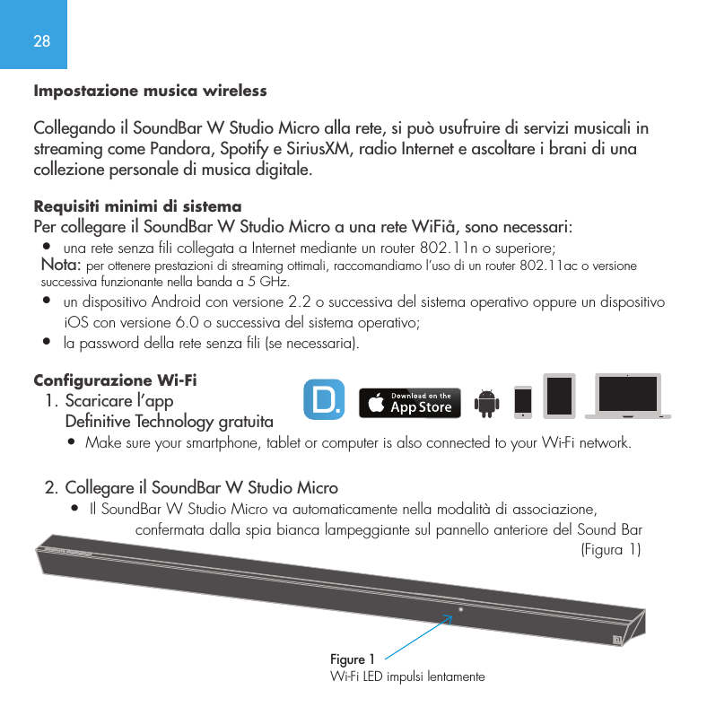 28Impostazione musica wirelessCollegando il SoundBar W Studio Micro alla rete, si pu&ograve; usufruire di servizi musicali in streaming come Pandora, Spotify e SiriusXM, radio Internet e ascoltare i brani di una collezione personale di musica digitale.Requisiti minimi di sistema Per collegare il SoundBar W Studio Micro a una rete WiFi&aring;, sono necessari:&bull;  una rete senza fili collegata a Internet mediante un router 802.11n o superiore; Nota: per ottenere prestazioni di streaming ottimali, raccomandiamo l&rsquo;uso di un router 802.11ac o versione successiva funzionante nella banda a 5 GHz.&bull;  un dispositivo Android con versione 2.2 o successiva del sistema operativo oppure un dispositivo       iOS con versione 6.0 o successiva del sistema operativo;&bull;  la password della rete senza fili (se necessaria).Configurazione Wi-Fi   1. Scaricare l&rsquo;app       Denitive Technology gratuita       &bull;  Make sure your smartphone, tablet or computer is also connected to your Wi-Fi network.  2. Collegare il SoundBar W Studio Micro       &bull;  Il SoundBar W Studio Micro va automaticamente nella modalit&agrave; di associazione,                     confermata dalla spia bianca lampeggiante sul pannello anteriore del Sound Bar                                    (Figura 1) Figure 1Wi-Fi LED impulsi lentamente