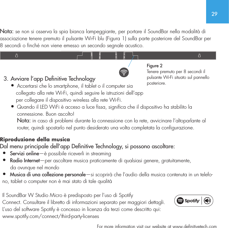 29  For more information visit our website at www.definitivetech.comNota: se non si osserva la spia bianca lampeggiante, per portare il SoundBar nella modalit&agrave; di associazione tenere premuto il pulsante Wi-Fi blu (Figura 1) sulla parte posteriore del SoundBar per 8 secondi o finch&eacute; non viene emesso un secondo segnale acustico.    3. Avviare l&rsquo;app Denitive Technology&bull;  Accertarsi che lo smartphone, il tablet o il computer sia    collegato alla rete Wi-Fi, quindi seguire le istruzioni dell&rsquo;app    per collegare il dispositivo wireless alla rete Wi-Fi.&bull;   Quando il LED WiFi &egrave; acceso a luce fissa, significa che il dispositivo ha stabilito la connessione. Buon ascolto! Nota: in caso di problemi durante la connessione con la rete, avvicinare l&rsquo;altoparlante al router, quindi spostarlo nel punto desiderato una volta completata la configurazione.  Riproduzione della musica  Dal menu principale dell&rsquo;app Denitive Technology, si possono ascoltare:&bull;  Servizi online&mdash;&egrave; possibile riceverli in streaming&bull;  Radio Internet&mdash;per ascoltare musica praticamente di qualsiasi genere, gratuitamente,      da ovunque nel mondo&bull;  Musica di una collezione personale&mdash;si scoprir&agrave; che l&rsquo;audio della musica contenuta in un telefo-no, tablet o computer non &egrave; mai stato di tale qualit&agrave;  Il SoundBar W Studio Micro &egrave; predisposto per l&rsquo;uso di Spotify Connect. Consultare il libretto di informazioni separato per maggiori dettagli.  L&rsquo;uso del software Spotify &egrave; concesso in licenza da terzi come descritto qui: www.spotify.com/connect/third-party-licensesFigure 2Tenere premuto per 8 secondi il pulsante Wi-Fi situato sul pannello posteriore.