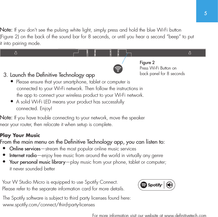 5  For more information visit our website at www.definitivetech.comNote: If you don&rsquo;t see the pulsing white light, simply press and hold the blue Wi-Fi button (Figure 2) on the back of the sound bar for 8 seconds, or until you hear a second &ldquo;beep&rdquo; to put it into pairing mode.   3. Launch the Denitive Technology app&bull;  Please ensure that your smartphone, tablet or computer is     connected to your Wi-Fi network. Then follow the instructions in     the app to connect your wireless product to your Wi-Fi network.&bull;   A solid Wi-Fi LED means your product has successfully  connected. Enjoy!Note: If you have trouble connecting to your network, move the speaker  near your router, then relocate it when setup is complete. Play Your Music From the main menu on the Denitive Technology app, you can listen to:&bull;  Online services&mdash;stream the most popular online music services&bull;   Internet  radio&mdash;enjoy free music from around the world in virtually any genre&bull;  Your personal music library&mdash;play music from your phone, tablet or computer;    it never sounded better  Your W Studio Micro is equipped to use Spotify Connect. Please refer to the separate information card for more details.  The Spotify software is subject to third party licenses found here:    www.spotify.com/connect/third-party-licensesFigure 2Press Wi-Fi Button on  back panel for 8 seconds