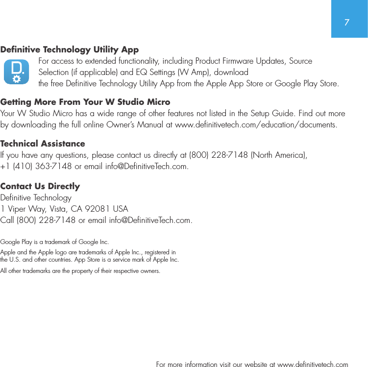 7  For more information visit our website at www.definitivetech.comDefinitive Technology Utility App For access to extended functionality, including Product Firmware Updates, Source  Selection (if applicable) and EQ Settings (W Amp), download  the free Definitive Technology Utility App from the Apple App Store or Google Play Store.Getting More From Your W Studio MicroYour W Studio Micro has a wide range of other features not listed in the Setup Guide. Find out more by downloading the full online Owner&rsquo;s Manual at www.definitivetech.com/education/documents.Technical AssistanceIf you have any questions, please contact us directly at (800) 228-7148 (North America),  +1 (410) 363-7148 or email info@DefinitiveTech.com.Contact Us DirectlyDefinitive Technology 1 Viper Way, Vista, CA 92081 USA Call (800) 228-7148 or email info@DefinitiveTech.com.Google Play is a trademark of Google Inc.Apple and the Apple logo are trademarks of Apple Inc., registered in   the U.S. and other countries. App Store is a service mark of Apple Inc.All other trademarks are the property of their respective owners.