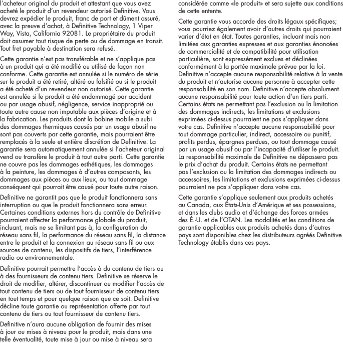 l&rsquo;acheteur original du produit et attestant que vous avez achet&eacute; le produit d&rsquo;un revendeur autoris&eacute; Denitive. Vous devrez exp&eacute;dier le produit, franc de port et d&ucirc;ment assur&eacute;, avec la preuve d&rsquo;achat, &agrave; Denitive Technology, 1 Viper Way, Vista, California 92081. Le propri&eacute;taire du produit doit assumer tout risque de perte ou de dommage en transit. Tout fret payable &agrave; destination sera refus&eacute;.Cette garantie n&rsquo;est pas transf&eacute;rable et ne s&rsquo;applique pas &agrave; un produit qui a &eacute;t&eacute; modi&eacute; ou utilis&eacute; de fa&ccedil;on non conforme. Cette garantie est annul&eacute;e si le num&eacute;ro de s&eacute;rie sur le produit a &eacute;t&eacute; retir&eacute;, alt&eacute;r&eacute; ou falsi&eacute; ou si le produit a &eacute;t&eacute; achet&eacute; d&rsquo;un revendeur non autoris&eacute;. Cette garantie est annul&eacute;e si le produit a &eacute;t&eacute; endommag&eacute; par accident ou par usage abusif, n&eacute;gligence, service inappropri&eacute; ou toute autre cause non imputable aux pi&egrave;ces d&rsquo;origine et &agrave; la fabrication. Les produits dont la bobine mobile a subi des dommages thermiques caus&eacute;s par un usage abusif ne sont pas couverts par cette garantie, mais pourraient &ecirc;tre remplac&eacute;s &agrave; la seule et enti&egrave;re discr&eacute;tion de Denitive. La garantie sera automatiquement annul&eacute;e si l&rsquo;acheteur original vend ou transf&egrave;re le produit &agrave; tout autre parti. Cette garantie ne couvre pas les dommages esth&eacute;tiques, les dommages &agrave; la peinture, les dommages &agrave; d&rsquo;autres composants, les dommages aux pi&egrave;ces ou aux lieux, ou tout dommage cons&eacute;quent qui pourrait &ecirc;tre caus&eacute; pour toute autre raison.Denitive ne garantit pas que le produit fonctionnera sans interruption ou que le produit fonctionnera sans erreur. Certaines conditions externes hors du contr&ocirc;le de Denitive pourraient affecter la performance globale du produit, incluant, mais ne se limitant pas &agrave;, la conguration du r&eacute;seau sans l, la performance du r&eacute;seau sans l, la distance entre le produit et la connexion au r&eacute;seau sans l ou aux sources de contenu, les dispositifs de tiers, l&rsquo;interf&eacute;rence radio ou environnementale. Denitive pourrait permettre l&rsquo;acc&egrave;s &agrave; du contenu de tiers ou &agrave; des fournisseurs de contenu tiers. Denitive se r&eacute;serve le droit de modier, alt&eacute;rer, discontinuer ou modier l&rsquo;acc&egrave;s de tout contenu de tiers ou de tout fournisseur de contenu tiers en tout temps et pour quelque raison que ce soit. Denitive d&eacute;cline toute garantie ou repr&eacute;sentation offerte par tout contenu de tiers ou tout fournisseur de contenu tiers.Denitive n&rsquo;aura aucune obligation de fournir des mises &agrave; jour ou mises &agrave; niveau pour le produit, mais dans une telle &eacute;ventualit&eacute;, toute mise &agrave; jour ou mise &agrave; niveau sera consid&eacute;r&eacute;e comme &laquo;le produit&raquo; et sera sujette aux conditions de cette entente.Cette garantie vous accorde des droits l&eacute;gaux sp&eacute;ciques; vous pourriez &eacute;galement avoir d&rsquo;autres droits qui pourraient varier d&rsquo;&eacute;tat en &eacute;tat. Toutes garanties, incluant mais non limit&eacute;es aux garanties expresses et aux garanties &eacute;nonc&eacute;es de commercialit&eacute; et de compatibilit&eacute; pour utilisation particuli&egrave;re, sont express&eacute;ment exclues et d&eacute;clin&eacute;es conform&eacute;ment &agrave; la port&eacute;e maximale pr&eacute;vue par la loi. Denitive n&rsquo;accepte aucune responsabilit&eacute; relative &agrave; la vente du produit et n&rsquo;autorise aucune personne &agrave; accepter cette responsabilit&eacute; en son nom. Denitive n&rsquo;accepte absolument aucune responsabilit&eacute; pour toute action d&rsquo;un tiers parti. Certains &eacute;tats ne permettant pas l&rsquo;exclusion ou la limitation des dommages indirects, les limitations et exclusions exprim&eacute;es ci-dessus pourraient ne pas s&rsquo;appliquer dans votre cas. Denitive n&rsquo;accepte aucune responsabilit&eacute; pour tout dommage particulier, indirect, accessoire ou punitif, prots perdus, &eacute;pargnes perdues, ou tout dommage caus&eacute; par un usage abusif ou par l&rsquo;incapacit&eacute; d&rsquo;utiliser le produit. La responsabilit&eacute; maximale de Denitive ne d&eacute;passera pas le prix d&rsquo;achat du produit. Certains &eacute;tats ne permettant pas l&rsquo;exclusion ou la limitation des dommages indirects ou accessoires, les limitations et exclusions exprim&eacute;es ci-dessus pourraient ne pas s&rsquo;appliquer dans votre cas.Cette garantie s&rsquo;applique seulement aux produits achet&eacute;s au Canada, aux &Eacute;tats-Unis d&rsquo;Am&eacute;rique et ses possessions, et dans les clubs audio et d&rsquo;&eacute;change des forces arm&eacute;es des &Eacute;.-U. et de l&rsquo;OTAN. Les modalit&eacute;s et les conditions de garantie applicables aux produits achet&eacute;s dans d&rsquo;autres pays sont disponibles chez les distributeurs agr&eacute;&eacute;s Denitive Technology &eacute;tablis dans ces pays.