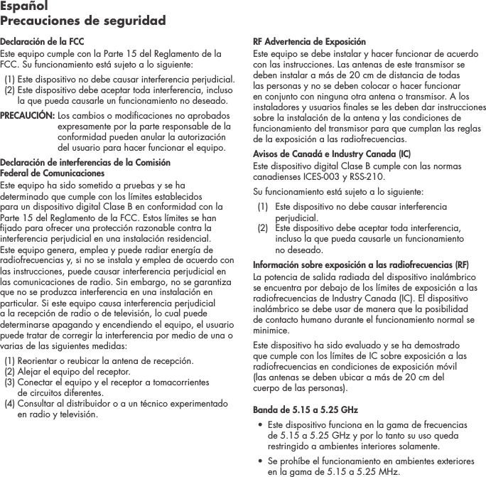Espa&ntilde;ol Precauciones de seguridadDeclaraci&oacute;n de la FCC Este equipo cumple con la Parte 15 del Reglamento de la FCC. Su funcionamiento est&aacute; sujeto a lo siguiente:   (1)  Este dispositivo no debe causar interferencia perjudicial.   (2)  Este dispositivo debe aceptar toda interferencia, incluso la que pueda causarle un funcionamiento no deseado. PRECAUCI&Oacute;N:   Los cambios o modicaciones no aprobados expresamente por la parte responsable de la conformidad pueden anular la autorizaci&oacute;n del usuario para hacer funcionar el equipo.Declaraci&oacute;n de interferencias de la Comisi&oacute;n  Federal de ComunicacionesEste equipo ha sido sometido a pruebas y se ha determinado que cumple con los l&iacute;mites establecidos para un dispositivo digital Clase B en conformidad con la Parte 15 del Reglamento de la FCC. Estos l&iacute;mites se han jado para ofrecer una protecci&oacute;n razonable contra la interferencia perjudicial en una instalaci&oacute;n residencial. Este equipo genera, emplea y puede radiar energ&iacute;a de radiofrecuencias y, si no se instala y emplea de acuerdo con las instrucciones, puede causar interferencia perjudicial en las comunicaciones de radio. Sin embargo, no se garantiza que no se produzca interferencia en una instalaci&oacute;n en particular. Si este equipo causa interferencia perjudicial a la recepci&oacute;n de radio o de televisi&oacute;n, lo cual puede determinarse apagando y encendiendo el equipo, el usuario puede tratar de corregir la interferencia por medio de una o varias de las siguientes medidas:  (1) Reorientar o reubicar la antena de recepci&oacute;n.   (2)  Alejar el equipo del receptor.   (3)  Conectar el equipo y el receptor a tomacorrientes  de circuitos diferentes.   (4)  Consultar al distribuidor o a un t&eacute;cnico experimentado en radio y televisi&oacute;n.  RF Advertencia de Exposici&oacute;nEste equipo se debe instalar y hacer funcionar de acuerdo con las instrucciones. Las antenas de este transmisor se deben instalar a m&aacute;s de 20 cm de distancia de todas las personas y no se deben colocar o hacer funcionar en conjunto con ninguna otra antena o transmisor. A los instaladores y usuarios nales se les deben dar instrucciones sobre la instalaci&oacute;n de la antena y las condiciones de funcionamiento del transmisor para que cumplan las reglas de la exposici&oacute;n a las radiofrecuencias.Avisos de Canad&aacute; e Industry Canada (IC)Este dispositivo digital Clase B cumple con las normas canadienses ICES-003 y RSS-210. Su funcionamiento est&aacute; sujeto a lo siguiente:  (1)   Este dispositivo no debe causar interferencia perjudicial.   (2)   Este dispositivo debe aceptar toda interferencia, incluso la que pueda causarle un funcionamiento  no deseado.Informaci&oacute;n sobre exposici&oacute;n a las radiofrecuencias (RF) La potencia de salida radiada del dispositivo inal&aacute;mbrico se encuentra por debajo de los l&iacute;mites de exposici&oacute;n a las radiofrecuencias de Industry Canada (IC). El dispositivo inal&aacute;mbrico se debe usar de manera que la posibilidad de contacto humano durante el funcionamiento normal se minimice.Este dispositivo ha sido evaluado y se ha demostrado que cumple con los l&iacute;mites de IC sobre exposici&oacute;n a las radiofrecuencias en condiciones de exposici&oacute;n m&oacute;vil  (las antenas se deben ubicar a m&aacute;s de 20 cm del  cuerpo de las personas). Banda de 5.15 a 5.25 GHz &bull;   Este dispositivo funciona en la gama de frecuencias de 5.15 a 5.25 GHz y por lo tanto su uso queda restringido a ambientes interiores solamente. &bull;   Se proh&iacute;be el funcionamiento en ambientes exteriores   en la gama de 5.15 a 5.25 MHz.