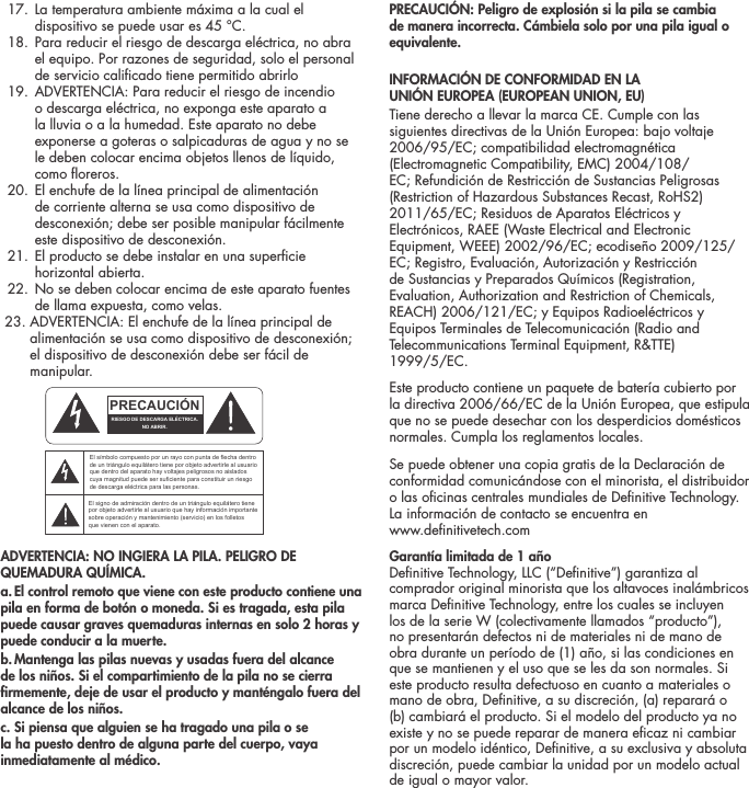   17.  La temperatura ambiente m&aacute;xima a la cual el dispositivo se puede usar es 45 &deg;C.  18.  Para reducir el riesgo de descarga el&eacute;ctrica, no abra el equipo. Por razones de seguridad, solo el personal de servicio calicado tiene permitido abrirlo  19.  ADVERTENCIA: Para reducir el riesgo de incendio o descarga el&eacute;ctrica, no exponga este aparato a la lluvia o a la humedad. Este aparato no debe exponerse a goteras o salpicaduras de agua y no se le deben colocar encima objetos llenos de l&iacute;quido, como oreros.  20.  El enchufe de la l&iacute;nea principal de alimentaci&oacute;n de corriente alterna se usa como dispositivo de desconexi&oacute;n; debe ser posible manipular f&aacute;cilmente este dispositivo de desconexi&oacute;n.   21.  El producto se debe instalar en una supercie horizontal abierta.  22.  No se deben colocar encima de este aparato fuentes de llama expuesta, como velas.  23. ADVERTENCIA: El enchufe de la l&iacute;nea principal de         alimentaci&oacute;n se usa como dispositivo de desconexi&oacute;n;         el dispositivo de desconexi&oacute;n debe ser f&aacute;cil de         manipular.ADVERTENCIA: NO INGIERA LA PILA. PELIGRO DE QUEMADURA QU&Iacute;MICA.a. El control remoto que viene con este producto contiene una pila en forma de bot&oacute;n o moneda. Si es tragada, esta pila puede causar graves quemaduras internas en solo 2 horas y puede conducir a la muerte.b. Mantenga las pilas nuevas y usadas fuera del alcance de los ni&ntilde;os. Si el compartimiento de la pila no se cierra rmemente, deje de usar el producto y mant&eacute;ngalo fuera del alcance de los ni&ntilde;os.c. Si piensa que alguien se ha tragado una pila o se la ha puesto dentro de alguna parte del cuerpo, vaya inmediatamente al m&eacute;dico.PRECAUCI&Oacute;N: Peligro de explosi&oacute;n si la pila se cambia de manera incorrecta. C&aacute;mbiela solo por una pila igual o equivalente.INFORMACI&Oacute;N DE CONFORMIDAD EN LA  UNI&Oacute;N EUROPEA (EUROPEAN UNION, EU) Tiene derecho a llevar la marca CE. Cumple con las siguientes directivas de la Uni&oacute;n Europea: bajo voltaje 2006/95/EC; compatibilidad electromagn&eacute;tica (Electromagnetic Compatibility, EMC) 2004/108/EC; Refundici&oacute;n de Restricci&oacute;n de Sustancias Peligrosas (Restriction of Hazardous Substances Recast, RoHS2) 2011/65/EC; Residuos de Aparatos El&eacute;ctricos y Electr&oacute;nicos, RAEE (Waste Electrical and Electronic Equipment, WEEE) 2002/96/EC; ecodise&ntilde;o 2009/125/EC; Registro, Evaluaci&oacute;n, Autorizaci&oacute;n y Restricci&oacute;n de Sustancias y Preparados Qu&iacute;micos (Registration, Evaluation, Authorization and Restriction of Chemicals, REACH) 2006/121/EC; y Equipos Radioel&eacute;ctricos y Equipos Terminales de Telecomunicaci&oacute;n (Radio and Telecommunications Terminal Equipment, R&amp;TTE)  1999/5/EC.Este producto contiene un paquete de bater&iacute;a cubierto por la directiva 2006/66/EC de la Uni&oacute;n Europea, que estipula que no se puede desechar con los desperdicios dom&eacute;sticos normales. Cumpla los reglamentos locales.Se puede obtener una copia gratis de la Declaraci&oacute;n de conformidad comunic&aacute;ndose con el minorista, el distribuidor o las ocinas centrales mundiales de Denitive Technology. La informaci&oacute;n de contacto se encuentra en  www.denitivetech.comGarant&iacute;a limitada de 1 a&ntilde;o  Denitive Technology, LLC (&ldquo;Denitive&rdquo;) garantiza al comprador original minorista que los altavoces inal&aacute;mbricos marca Denitive Technology, entre los cuales se incluyen los de la serie W (colectivamente llamados &ldquo;producto&rdquo;), no presentar&aacute;n defectos ni de materiales ni de mano de obra durante un per&iacute;odo de (1) a&ntilde;o, si las condiciones en que se mantienen y el uso que se les da son normales. Si este producto resulta defectuoso en cuanto a materiales o mano de obra, Denitive, a su discreci&oacute;n, (a) reparar&aacute; o (b) cambiar&aacute; el producto. Si el modelo del producto ya no existe y no se puede reparar de manera ecaz ni cambiar por un modelo id&eacute;ntico, Denitive, a su exclusiva y absoluta discreci&oacute;n, puede cambiar la unidad por un modelo actual de igual o mayor valor. ATTENTIONFRENCHENGLISHRISQUE D'&Eacute;LECTROCUTIONNE PAS OUVRIRLe symbole de l&rsquo;&eacute;clair dans un triangle &eacute;quilat&eacute;ral indique la pr&eacute;sence d&rsquo;une tension &eacute;lectrique non isol&eacute;e suffisamment &eacute;lev&eacute;e pour constituer un risque d&rsquo;&eacute;lectrocution.Le point d&rsquo;exclamation dans un triangle &eacute;quilat&eacute;ral indique la pr&eacute;sence d&rsquo;importantes consignes d&rsquo;utilisation et d&rsquo;entretiendans la documentation jointe au dispositif.PRECAUCI&Oacute;NSPANISHRIESGO DE DESCARGA EL&Eacute;CTRICA.NO ABRIR.El s&iacute;mbolo compuesto por un rayo con punta de flecha dentro de un tri&aacute;ngulo equil&aacute;tero tiene por objeto advertirle al usuario que dentro del aparato hay voltajes peligrosos no aislados cuya magnitud puede ser suficiente para constituir un riesgo de descarga el&eacute;ctrica para las personas.El signo de admiraci&oacute;n dentro de un tri&aacute;ngulo equil&aacute;tero tiene por objeto advertirle al usuario que hay informaci&oacute;n importante sobre operaci&oacute;n y mantenimiento (servicio) en los folletos que vienen con el aparato.VORSICHTGERMANVERLETZUNGSGEFAHRDURCH ELEKTRISCHEN SCHLAGNICHT &Ouml;FFNENDurch das Blitzsymbol in einem gleichseitigen Dreieck soll der Benutzer gewarnt werden, dass bei mangelnder Isolierung &bdquo;lebensgef&auml;hrliche Spannungen&ldquo; im Geh&auml;use auftreten k&ouml;nnen, die eine erhebliche Stromschlaggefahr darstellen.Ein Dreieck mit einem Ausrufezeichen in der Mitte soll Benutzer auf wichtige Hinweise zur Bedienung und Wartung des Ger&auml;ts aufmerksam machen, die in der beiliegenden Dokumentation enthalten sind.ATTENZIONEITALIANRISCHIO DI ELETTROCUZIONENON APRIREIl simbolo del fulmine all&rsquo;interno di un triangolo equilatero avvisa della presenza di alte tensioni non isolate all&rsquo;interno dell&rsquo;apparecchio, di livello tale da comportare il rischio di elettrocuzione.Il punto esclamativo all&rsquo;interno di un triangolo equilatero segnala che il manuale allegato all&rsquo;apparecchio contiene informazioni importanti sull&rsquo;uso, la manutenzione e le riparazioni.