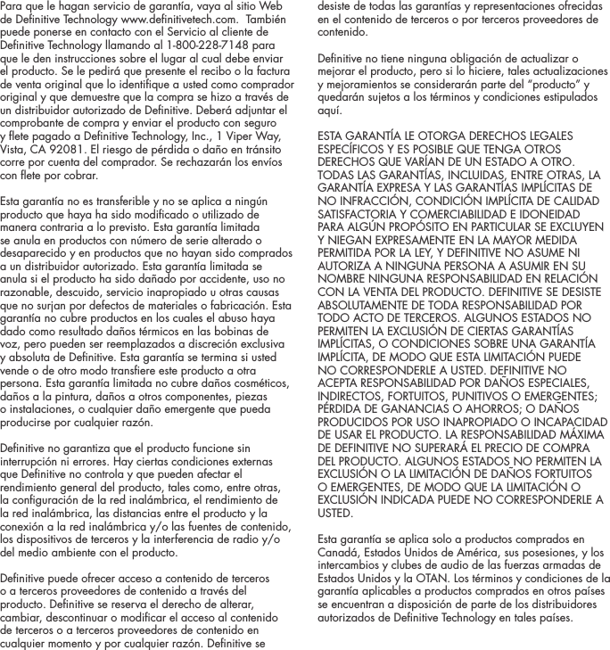 Para que le hagan servicio de garant&iacute;a, vaya al sitio Web de Denitive Technology www.denitivetech.com.  Tambi&eacute;n puede ponerse en contacto con el Servicio al cliente de Denitive Technology llamando al 1-800-228-7148 para que le den instrucciones sobre el lugar al cual debe enviar el producto. Se le pedir&aacute; que presente el recibo o la factura de venta original que lo identique a usted como comprador original y que demuestre que la compra se hizo a trav&eacute;s de un distribuidor autorizado de Denitive. Deber&aacute; adjuntar el comprobante de compra y enviar el producto con seguro y ete pagado a Denitive Technology, Inc., 1 Viper Way, Vista, CA 92081. El riesgo de p&eacute;rdida o da&ntilde;o en tr&aacute;nsito corre por cuenta del comprador. Se rechazar&aacute;n los env&iacute;os con ete por cobrar.Esta garant&iacute;a no es transferible y no se aplica a ning&uacute;n producto que haya ha sido modicado o utilizado de manera contraria a lo previsto. Esta garant&iacute;a limitada se anula en productos con n&uacute;mero de serie alterado o desaparecido y en productos que no hayan sido comprados a un distribuidor autorizado. Esta garant&iacute;a limitada se anula si el producto ha sido da&ntilde;ado por accidente, uso no razonable, descuido, servicio inapropiado u otras causas que no surjan por defectos de materiales o fabricaci&oacute;n. Esta garant&iacute;a no cubre productos en los cuales el abuso haya dado como resultado da&ntilde;os t&eacute;rmicos en las bobinas de voz, pero pueden ser reemplazados a discreci&oacute;n exclusiva y absoluta de Denitive. Esta garant&iacute;a se termina si usted vende o de otro modo transere este producto a otra persona. Esta garant&iacute;a limitada no cubre da&ntilde;os cosm&eacute;ticos, da&ntilde;os a la pintura, da&ntilde;os a otros componentes, piezas  o instalaciones, o cualquier da&ntilde;o emergente que pueda producirse por cualquier raz&oacute;n.  Denitive no garantiza que el producto funcione sin interrupci&oacute;n ni errores. Hay ciertas condiciones externas que Denitive no controla y que pueden afectar el rendimiento general del producto, tales como, entre otras, la conguraci&oacute;n de la red inal&aacute;mbrica, el rendimiento de la red inal&aacute;mbrica, las distancias entre el producto y la conexi&oacute;n a la red inal&aacute;mbrica y/o las fuentes de contenido, los dispositivos de terceros y la interferencia de radio y/o del medio ambiente con el producto.Denitive puede ofrecer acceso a contenido de terceros o a terceros proveedores de contenido a trav&eacute;s del producto. Denitive se reserva el derecho de alterar, cambiar, descontinuar o modicar el acceso al contenido de terceros o a terceros proveedores de contenido en cualquier momento y por cualquier raz&oacute;n. Denitive se desiste de todas las garant&iacute;as y representaciones ofrecidas en el contenido de terceros o por terceros proveedores de contenido.Denitive no tiene ninguna obligaci&oacute;n de actualizar o mejorar el producto, pero si lo hiciere, tales actualizaciones y mejoramientos se considerar&aacute;n parte del &ldquo;producto&rdquo; y quedar&aacute;n sujetos a los t&eacute;rminos y condiciones estipulados aqu&iacute;.ESTA GARANT&Iacute;A LE OTORGA DERECHOS LEGALES ESPEC&Iacute;FICOS Y ES POSIBLE QUE TENGA OTROS DERECHOS QUE VAR&Iacute;AN DE UN ESTADO A OTRO. TODAS LAS GARANT&Iacute;AS, INCLUIDAS, ENTRE OTRAS, LA GARANT&Iacute;A EXPRESA Y LAS GARANT&Iacute;AS IMPL&Iacute;CITAS DE NO INFRACCI&Oacute;N, CONDICI&Oacute;N IMPL&Iacute;CITA DE CALIDAD SATISFACTORIA Y COMERCIABILIDAD E IDONEIDAD PARA ALG&Uacute;N PROP&Oacute;SITO EN PARTICULAR SE EXCLUYEN Y NIEGAN EXPRESAMENTE EN LA MAYOR MEDIDA PERMITIDA POR LA LEY, Y DEFINITIVE NO ASUME NI AUTORIZA A NINGUNA PERSONA A ASUMIR EN SU NOMBRE NINGUNA RESPONSABILIDAD EN RELACI&Oacute;N CON LA VENTA DEL PRODUCTO. DEFINITIVE SE DESISTE ABSOLUTAMENTE DE TODA RESPONSABILIDAD POR TODO ACTO DE TERCEROS. ALGUNOS ESTADOS NO PERMITEN LA EXCLUSI&Oacute;N DE CIERTAS GARANT&Iacute;AS IMPL&Iacute;CITAS, O CONDICIONES SOBRE UNA GARANT&Iacute;A IMPL&Iacute;CITA, DE MODO QUE ESTA LIMITACI&Oacute;N PUEDE NO CORRESPONDERLE A USTED. DEFINITIVE NO ACEPTA RESPONSABILIDAD POR DA&Ntilde;OS ESPECIALES, INDIRECTOS, FORTUITOS, PUNITIVOS O EMERGENTES; P&Eacute;RDIDA DE GANANCIAS O AHORROS; O DA&Ntilde;OS PRODUCIDOS POR USO INAPROPIADO O INCAPACIDAD DE USAR EL PRODUCTO. LA RESPONSABILIDAD M&Aacute;XIMA DE DEFINITIVE NO SUPERAR&Aacute; EL PRECIO DE COMPRA DEL PRODUCTO. ALGUNOS ESTADOS NO PERMITEN LA EXCLUSI&Oacute;N O LA LIMITACI&Oacute;N DE DA&Ntilde;OS FORTUITOS O EMERGENTES, DE MODO QUE LA LIMITACI&Oacute;N O EXCLUSI&Oacute;N INDICADA PUEDE NO CORRESPONDERLE A USTED.  Esta garant&iacute;a se aplica solo a productos comprados en Canad&aacute;, Estados Unidos de Am&eacute;rica, sus posesiones, y los intercambios y clubes de audio de las fuerzas armadas de Estados Unidos y la OTAN. Los t&eacute;rminos y condiciones de la garant&iacute;a aplicables a productos comprados en otros pa&iacute;ses se encuentran a disposici&oacute;n de parte de los distribuidores autorizados de Denitive Technology en tales pa&iacute;ses.