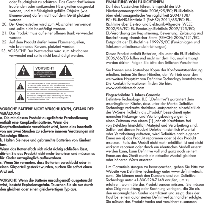 oder Feuchtigkeit zu sch&uuml;tzen. Das Ger&auml;t darf keinen tropfenden oder spritzenden Fl&uuml;ssigkeiten ausgesetzt werden, und mit Fl&uuml;ssigkeit gef&uuml;llte Objekte (wie Blumenvasen) d&uuml;rfen nicht auf dem Ger&auml;t platziert werden.  20.  Der Ger&auml;testecker wird zum Abschalten verwendet  und sollte nicht besch&auml;digt werden.   21.  Das Produkt muss auf einer offenen Bank verwendet werden.  22.  Auf dem Produkt d&uuml;rfen keine Flammenquellen,  wie brennende Kerzen, platziert werden.  23. VORSICHT: Der Netzstecker wird zum Abschalten          verwendet und sollte nicht besch&auml;digt werden. VORSICHT: BATTERIE NICHT VERSCHLUCKEN, GEFAHR DER VER&Auml;TZUNGa. Die mit diesem Produkt ausgelieferte Fernbedienung enth&auml;lt eine Knopfzellenbatterie. Wenn die Knopfzellenbatterie verschluckt wird, kann dies innerhalb von nur zwei Stunden zu schwere inneren Ver&auml;tzungen mit Todesfolge f&uuml;hren.b. Halten Sie neue und gebrauchte Batterien von Kindern fern.Wenn das Batteriefach sich nicht richtig schlie&szlig;en l&auml;sst, d&uuml;rfen Sie das Produkt nicht mehr benutzen und m&uuml;ssen es f&uuml;r Kinder unzug&auml;nglich aufbewahren.c. Wenn Sie vermuten, dass Batterien verschluckt oder in einen K&ouml;rperteil gesteckt wurden, suchen Sie sofort einen Arzt auf.VORSICHT: Wenn die Batterie unsachgem&auml;&szlig; ausgetauscht wird, besteht Explosionsgefahr. Tauschen Sie sie nur durch den gleichen oder einen gleichwertigen Typ aus.EINHALTUNG VON EU-RICHTLINIEN Darf das CE-Zeichen f&uuml;hren. Entspricht der EU-Niederspannungsrichtlinie 2006/95/EC; EU-Richtlinie &uuml;ber elektromagnetische Vertr&auml;glichkeit 2004/108/EC; EU-RoHS-Richtlinie 2 (RoHS2) 2011/65/EC; EU-Richtlinie &uuml;ber Elektro- und Elektronik-Altger&auml;te (WEEE) 2002/96/EC; EU-Ecodesign-Richtlinie 2009/125/EC; EU-Verordnung zur Registrierung, Bewertung, Zulassung und Beschr&auml;nkung chemischer Stoffe (REACH) 2006/121/EC. Entspricht der EU-Richtlinie 1999/5/EC (Funkanlagen und Telekommunikationsendeinrichtungen).Dieses Produkt enth&auml;lt Batterien, die unter die EU-Richtlinie 2006/66/EG fallen und nicht mit dem Hausm&uuml;ll entsorgt werden d&uuml;rfen. Folgen Sie bitte den &ouml;rtlichen Vorschriften.Sie k&ouml;nnen eine kostenlose Kopie der Konformit&auml;tserkl&auml;rung erhalten, indem Sie Ihren H&auml;ndler, den Vertrieb oder den weltweiten Hauptsitz von Denitive Technology kontaktieren. Die Kontaktinformationen nden Sie hier:  www.denitivetech.comEingeschr&auml;nkte 1-Jahres-Garantie Denitive Technology, LLC (&bdquo;Denitive&ldquo;) garantiert dem urspr&uuml;nglichen K&auml;ufer, dass unter der Marke Denitive Technology verkaufte drahtlose Lautsprecher, einschlie&szlig;lich der W-Serie (kollektiv als &bdquo;Produkt&ldquo; bezeichnet) unter normalen Nutzungs- und Wartungsbedingungen f&uuml;r einen Zeitraum von einem (1) Jahr ab Kaufdatum frei von Defekten hinsichtlich Material und Verarbeitung sind.  Sollten bei diesem Produkt Defekte hinsichtlich Material oder Verarbeitung auftreten, wird Denitive nach eigenem Ermessen a) das Produkt reparieren oder b) das Produkt ersetzen.  Falls das Modell nicht mehr erh&auml;ltlich ist und nicht wirksam repariert oder durch ein identisches Modell ersetzt werden kann, kann Denitive voll und ganz nach seinem Ermessen das Ger&auml;t durch ein aktuelles Modell gleichen oder h&ouml;heren Werts ersetzen.  Um Garantieleistungen zu beanspruchen, gehen Sie bitte zur Website von Denitive Technology unter www.denitivetech.com.  Sie k&ouml;nnen auch den Kundendienst von Denitive Technology unter +1-800-228-7148 anrufen, um zu erfahren, wohin Sie das Produkt senden m&uuml;ssen.  Sie m&uuml;ssen eine Originalquittung oder Rechnung vorlegen, die Sie als den urspr&uuml;nglichen K&auml;ufer identiziert und zeigt, dass der Kauf bei einem autorisierten Denitive-Fachh&auml;ndler erfolgte.  Sie m&uuml;ssen das Produkt franko und versichert zusammen ATTENTIONFRENCHENGLISHRISQUE D'&Eacute;LECTROCUTIONNE PAS OUVRIRLe symbole de l&rsquo;&eacute;clair dans un triangle &eacute;quilat&eacute;ral indique la pr&eacute;sence d&rsquo;une tension &eacute;lectrique non isol&eacute;e suffisamment &eacute;lev&eacute;e pour constituer un risque d&rsquo;&eacute;lectrocution.Le point d&rsquo;exclamation dans un triangle &eacute;quilat&eacute;ral indique la pr&eacute;sence d&rsquo;importantes consignes d&rsquo;utilisation et d&rsquo;entretiendans la documentation jointe au dispositif.PRECAUCI&Oacute;NSPANISHRIESGO DE DESCARGA EL&Eacute;CTRICA.NO ABRIR.El s&iacute;mbolo compuesto por un rayo con punta de flecha dentro de un tri&aacute;ngulo equil&aacute;tero tiene por objeto advertirle al usuario que dentro del aparato hay voltajes peligrosos no aislados cuya magnitud puede ser suficiente para constituir un riesgo de descarga el&eacute;ctrica para las personas.El signo de admiraci&oacute;n dentro de un tri&aacute;ngulo equil&aacute;tero tiene por objeto advertirle al usuario que hay informaci&oacute;n importante sobre operaci&oacute;n y mantenimiento (servicio) en los folletos que vienen con el aparato.VORSICHTGERMANVERLETZUNGSGEFAHRDURCH ELEKTRISCHEN SCHLAGNICHT &Ouml;FFNENDurch das Blitzsymbol in einem gleichseitigen Dreieck soll der Benutzer gewarnt werden, dass bei mangelnder Isolierung &bdquo;lebensgef&auml;hrliche Spannungen&ldquo; im Geh&auml;use auftreten k&ouml;nnen, die eine erhebliche Stromschlaggefahr darstellen.Ein Dreieck mit einem Ausrufezeichen in der Mitte soll Benutzer auf wichtige Hinweise zur Bedienung und Wartung des Ger&auml;ts aufmerksam machen, die in der beiliegenden Dokumentation enthalten sind.ATTENZIONEITALIANRISCHIO DI ELETTROCUZIONENON APRIREIl simbolo del fulmine all&rsquo;interno di un triangolo equilatero avvisa della presenza di alte tensioni non isolate all&rsquo;interno dell&rsquo;apparecchio, di livello tale da comportare il rischio di elettrocuzione.Il punto esclamativo all&rsquo;interno di un triangolo equilatero segnala che il manuale allegato all&rsquo;apparecchio contiene informazioni importanti sull&rsquo;uso, la manutenzione e le riparazioni.
