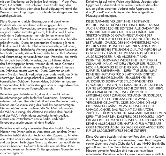 mit dem Kaufbeleg an Denitive Technology, 1 Viper Way, Vista, CA 92081, USA schicken. Der K&auml;ufer tr&auml;gt das Risiko eines Verlusts oder einer Besch&auml;digung w&auml;hrend des Versands. Vom Empf&auml;nger zu zahlende Sendungen werden zur&uuml;ckgewiesen.Diese Garantie ist nicht &uuml;bertragbar und deckt keine Produkte ab, die modiziert oder entgegen ihres urspr&uuml;nglichen Verwendungszwecks genutzt wurden. Diese eingeschr&auml;nkte Garantie gilt nicht, falls das Produkt eine ver&auml;nderte Seriennummer hat, die Seriennummer fehlt oder das Produkt nicht bei einem autorisierten Fachh&auml;ndler gekauft wurde.  Diese eingeschr&auml;nkte Garantie gilt nicht, falls das Produkt durch Unfall oder &uuml;berm&auml;&szlig;ige Belastung, Nachl&auml;ssigkeit, fehlerhafte Wartung oder andere Ursachen besch&auml;digt wurde, die nicht auf Fehler hinsichtlich Material und Verarbeitung zur&uuml;ckzuf&uuml;hren sind. Produkte, die durch Missbrauch besch&auml;digt wurden, der zu Hitzesch&auml;den an den Schwingspulen f&uuml;hrte, werden durch diese Garantie nicht abgedeckt, k&ouml;nnen aber v&ouml;llig nach dem Ermessen von Denitive ersetzt werden.  Diese Garantie erlischt, wenn Sie das Produkt verkaufen oder anderweitig an Dritte &uuml;bertragen. Diese eingeschr&auml;nkte Garantie deckt keine kosmetischen Sch&auml;den, Lacksch&auml;den, Sch&auml;den an anderen Komponenten, Teilen oder Anlagen oder aus irgendwelchen Gr&uuml;nden entstehenden Folgesch&auml;den ab.  Denitive gew&auml;hrleistet nicht, dass das Produkt ohne Unterbrechungen oder fehlerfrei funktioniert.  Bestimmte externe Faktoren, &uuml;ber die Denitive keine Kontrolle aus&uuml;bt, k&ouml;nnen die Gesamtleistung des Produkts beeintr&auml;chtigen. Hierzu geh&ouml;ren unter anderem die WLAN-Konguration, die WLAN-Leistung, der Abstand zwischen dem Produkt und der WLAN-Verbindung und/oder Inhaltsquellen, Ger&auml;te von Drittanbietern sowie Radio- und/oder Umgebungsinterferenzen mit dem Produkt.Denitive erteilt m&ouml;glicherweise &uuml;ber das Produkt Zugang zu Inhalten von Dritten oder zu Anbietern von Inhalten Dritter.  Denitive beh&auml;lt sich das Recht vor, den Zugang zu Inhalten von Dritten oder zu Anbietern von Inhalten Dritter jederzeit und aus jedem beliebigen Grund zu &auml;ndern, zu modizieren oder zu beenden. Denitive lehnt alle von Inhalten Dritter oder Anbietern von Inhalten Dritter gebotenen Garantien und Zusicherungen ab.Denitive ist auf keine Weise verpichtet, Updates oder Upgrades f&uuml;r das Produkt zu liefern. Sollte es dies aber tun, so gelten derartige Updates oder Upgrades als das &bdquo;Produkt&ldquo; und unterliegen den hier aufgef&uuml;hrten Nutzungsbedingungen.DIESE GARANTIE VERLEIHT IHNEN BESTIMMTE RECHTE, UND SIE K&Ouml;NNEN JE NACH BUNDESSTAAT AUCH ANDERE RECHTE BESITZEN. ALLE GARANTIEN, EINSCHLIESSLICH ABER NICHT BESCHR&Auml;NKT AUF STILLSCHWEIGENDE GEW&Auml;HRLEISTUNGEN DER MARKTG&Auml;NGIGKEIT UND DER EIGNUNG F&Uuml;R EINEN BESTIMMTEN ZWECK, DER NICHTVERLETZUNG VON RECHTEN DRITTER UND DER IMPLIZITEN ANNAHME EINER ZUFRIEDEN STELLENDEN QUALIT&Auml;T WERDEN IM GESETZLICH ZUL&Auml;SSIGEN UMFANG AUSDR&Uuml;CKLICH AUSGESCHLOSSEN UND ABGELEHNT, UND DEFINITIVE &Uuml;BERNIMMT WEDER EINE HAFTUNG IN ZUSAMMENHANG MIT DEM VERKAUF DES PRODUKTS NOCH AUTORISIERT ES EINE PERSON, HAFTUNG DAF&Uuml;R ZU &Uuml;BERNEHMEN.  DEFINITIVE &Uuml;BERNIMMT KEINERLEI HAFTUNG F&Uuml;R DIE AKTIONEN DRITTER. MANCHE BUNDESSTAATEN ERLAUBEN KEINEN AUSSCHLUSS BESTIMMTER STILLSCHWEIGENDER GEW&Auml;HRLEISTUNGEN, SO DASS OBIGER AUSSCHLUSS F&Uuml;R SIE M&Ouml;GLICHERWEISE NICHT ZUTRIFFT.  DEFINITIVE &Uuml;BERNIMMT KEINE HAFTUNG F&Uuml;R SPEZIELLE, MITTELBARE ODER ZUF&Auml;LLIGE SCH&Auml;DEN, BUSSGELDER, FOLGESCH&Auml;DEN, ENTGANGENE GEWINNE, VERLORENE GELDMITTEL ODER SCH&Auml;DEN, DIE AUF DIE UNSACHGEM&Auml;SSE VERWENDUNG ODER DIE UNM&Ouml;GLICHKEIT, DAS PRODUKT ZU BENUTZEN, ZUR&Uuml;CKZUF&Uuml;HREN SIND. DIE MAXIMALE HAFTUNG VON DEFINITIVE DARF DEN KAUFPREIS DES PRODUKTS NICHT &Uuml;BERSCHREITEN. MANCHE BUNDESSTAATEN ERLAUBEN KEINEN AUSSCHLUSS DER HAFTUNG F&Uuml;R MITTELBARE ODER FOLGESCH&Auml;DEN, SO DASS OBIGER AUSSCHLUSS F&Uuml;R SIE M&Ouml;GLICHERWEISE NICHT ZUTRIFFT.  Diese Garantie bezieht sich nur auf Produkte, die in Kanada, den Vereinigten Staaten von Amerika, deren Besitzungen sowie L&auml;den und Audio-Clubs der US- und NATO-Streitkr&auml;fte gekauft wurden. Die Garantiebedingungen f&uuml;r in anderen L&auml;ndern gekaufte Produkte sind von den jeweiligen autorisierten Denitive Technology-Vertriebsrmen erh&auml;ltlich.