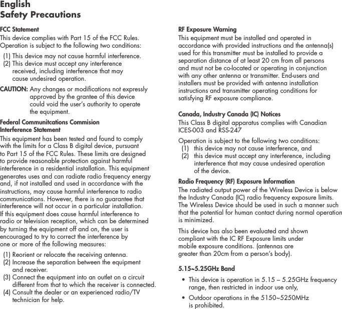 English Safety PrecautionsFCC Statement This device complies with Part 15 of the FCC Rules. Operation is subject to the following two conditions:   (1) This device  may not cause harmful interference.    (2)  This device must accept any interference  received, including interference that may  cause undesired operation. CAUTION:   Any changes or modications not expressly approved by the grantee of this device  could void the user&rsquo;s authority to operate  the equipment.Federal Communitcations Commision  Interference Statement This equipment has been tested and found to comply  with the limits for a Class B digital device, pursuant  to Part 15 of the FCC Rules. These limits are designed  to provide reasonable protection against harmful  interference in a residential installation. This equipment generates uses and can radiate radio frequency energy  and, if not installed and used in accordance with the instructions, may cause harmful interference to radio communications. However, there is no guarantee that interference will not occur in a particular installation.  If this equipment does cause harmful interference to  radio or television reception, which can be determined  by turning the equipment off and on, the user is  encouraged to try to correct the interference by  one or more of the following measures:   (1) Reorient or relocate the receiving antenna.   (2)  Increase the separation between the equipment  and receiver.   (3)  Connect the equipment into an outlet on a circuit different from that to which the receiver is connected.  (4)  Consult the dealer or an experienced radio/TV technician for help. RF Exposure WarningThis equipment must be installed and operated in accordance with provided instructions and the antenna(s) used for this transmitter must be installed to provide a separation distance of at least 20 cm from all persons  and must not be co-located or operating in conjunction  with any other antenna or transmitter. End-users and  installers must be provided with antenna installation instructions and transmitter operating conditions for  satisfying RF exposure compliance.Canada, Industry Canada (IC) NoticesThis Class B digital apparatus complies with Canadian  ICES-003 and RSS-247 Operation is subject to the following two conditions:   (1)  this device may not cause interference, and    (2)   this device must accept any interference, including interference that may cause undesired operation  of the device.Radio Frequency (RF) Exposure InformationThe radiated output power of the Wireless Device is below the Industry Canada (IC) radio frequency exposure limits. The Wireless Device should be used in such a manner such that the potential for human contact during normal operation is minimized.This device has also been evaluated and shown  compliant with the IC RF Exposure limits under  mobile exposure conditions. (antennas are  greater than 20cm from a person&rsquo;s body).5.15~5.25GHz Band &bull;  This device is operation in 5.15 &ndash; 5.25GHz frequency    range, then restricted in indoor use only,&bull;  Outdoor operations in the 5150~5250MHz    is prohibited.