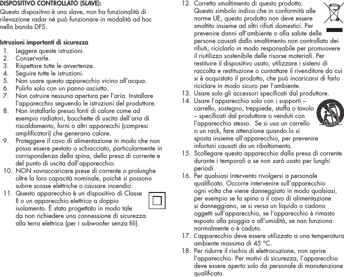 DISPOSITIVO CONTROLLATO (SLAVE):Questo dispositivo &egrave; uno slave, non ha funzionalit&agrave; di rilevazione radar n&eacute; pu&ograve; funzionare in modalit&agrave; ad hoc nella banda DFS.Istruzioni importanti di sicurezza  1.  Leggere queste istruzioni.  2.  Conservarle.   3.  Rispettare tutte le avvertenze.   4.  Seguire tutte le istruzioni.   5.  Non usare questo apparecchio vicino all&rsquo;acqua.   6.  Pulirlo solo con un panno asciutto.   7.   Non ostruire nessuna apertura per l&rsquo;aria. Installare l&rsquo;apparecchio seguendo le istruzioni del produttore.   8.   Non installarlo presso fonti di calore come ad esempio radiatori, bocchette di uscita dell&rsquo;aria di riscaldamento, forni o altri apparecchi (compresi amplicatori) che generano calore.   9.   Proteggere il cavo di alimentazione in modo che non possa essere pestato o schiacciato, particolarmente in corrispondenza della spina, della presa di corrente e del punto di uscita dall&rsquo;apparecchio.  10.  NON sovraccaricare prese di corrente o prolunghe oltre la loro capacit&agrave; nominale, poich&eacute; si possono subire scosse elettriche o causare incendio.   11.  Questo apparecchio &egrave; un dispositivo di Classe  II o un apparecchio elettrico a doppio isolamento. &Egrave; stato progettato in modo tale  da non richiedere una connessione di sicurezza  alla terra elettrica (per i subwoofer senza li).  12.  Corretto smaltimento di questo prodotto.  Questo simbolo indica che in conformit&agrave; alle norme UE, questo prodotto non deve essere smaltito insieme ad altri riuti domestici. Per prevenire danni all&rsquo;ambiente o alla salute delle persone causati dallo smaltimento non controllato dei riuti, riciclarlo in modo responsabile per promuovere il riutilizzo sostenibile delle risorse materiali. Per restituire il dispositivo usato, utilizzare i sistemi di raccolta e restituzione o contattare il rivenditore da cui si &egrave; acquistato il prodotto, che pu&ograve; incaricarsi di farlo riciclare in modo sicuro per l&rsquo;ambiente.  13. Usare solo gli accessori specicati dal produttore.  14.  Usare l&rsquo;apparecchio solo con i supporti &ndash;  carrello, sostegno, treppiede, staffa o tavolo &ndash; specicati dal produttore o venduti con l&rsquo;apparecchio stesso.  Se si usa un carrello  o un rack, fare attenzione quando lo si sposta insieme all&rsquo;apparecchio, per prevenire  infortuni causati da un ribaltamento.   15.  Scollegare questo apparecchio dalla presa di corrente durante i temporali o se non sar&agrave; usato per lunghi periodi.   16.  Per qualsiasi intervento rivolgersi a personale qualicato. Occorre intervenire sull&rsquo;apparecchio ogni volta che viene danneggiato in modo qualsiasi, per esempio se la spina o il cavo di alimentazione si danneggiano, se si versa un liquido o cadono oggetti sull&rsquo;apparecchio, se l&rsquo;apparecchio &egrave; rimasto esposto alla pioggia o all&rsquo;umidit&agrave;, se non funziona normalmente o &egrave; caduto.   17.  L&rsquo;apparecchio deve essere utilizzato a una temperatura ambiente massima di 45 &deg;C.  18.  Per ridurre il rischio di elettrocuzione, non aprire l&rsquo;apparecchio. Per motivi di sicurezza, l&rsquo;apparecchio deve essere aperto solo da personale di manutenzione qualicato.