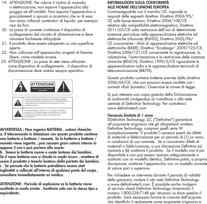   19.  ATTENZIONE. Per ridurre il rischio di incendio o elettrocuzione, non esporre l&rsquo;apparecchio alla pioggia n&eacute; all&rsquo;umidit&agrave;. Non esporre l&rsquo;apparecchio a gocciolamenti o spruzzi e accertarsi che su di esso non siano collocati contenitori di liquido, per esempio vasi da ori.  20.  La presa di corrente costituisce il dispositivo di scollegamento dal circuito di alimentazione e deve rimanere facilmente utilizzabile.   21.  Il prodotto deve essere adoperato su una supercie aperta.  22.  Non collocare sull&rsquo;apparecchio sorgenti di amme libere, come candele accese.  23. ATTENZIONE : La presa di rete viene utilizzato        come dispositivo di scollegamento , il dispositivo di         disconnessione deve restare sempre operativo . AVVERTENZA : Non ingerire BATTERIA , ustioni chimichea. Il telecomando in dotazione con questo prodotto contiene una batteria a bottone / moneta. Se la batteria a bottone / moneta viene ingerito , pu&ograve; causare gravi ustioni interne in appena 2 ore e pu&ograve; portare alla morte.b . Tenere le batterie nuove e usate lontano dai bambini.Se il vano batteria non si chiude in modo sicuro , smettere di usare il prodotto e tenerlo lontano dalla portata dei bambini.c . Se pensate che le batterie potrebbero essere stati inghiottiti o collocati all&rsquo;interno di qualsiasi parte del corpo , consultare immediatamente un medico.ATTENZIONE : Pericolo di esplosione se la batteria viene sostituita in modo errato . Sostituire solo con lo stesso tipo o equivalente .INFORMAZIONI SULLA CONFORMIT&Agrave;  ALLE NORME DELL&rsquo;UNIONE EUROPEA  Contrassegnabile con il marchio CE; risponde ai requisiti delle seguenti direttive: Direttiva 2006/95/CE sulle basse tensioni; Direttiva 2004/108/CE relativa alla compatibilit&agrave; elettromagnetica; Direttiva 2011/65/CE sulla restrizione dell&rsquo;uso di determinate sostanze pericolose nelle apparecchiature elettriche ed elettroniche (rifusione) (RoHS2); Direttiva 2002/96/CE concernente i riuti di apparecchiature elettriche ed elettroniche (RAEE); Direttiva &ldquo;Ecodesign&rdquo; 2009/125/CE; Direttiva 2006/121/CE concernente la registrazione, la valutazione, l&rsquo;autorizzazione e la restrizione delle sostanze chimiche (REACH); Direttiva 1999/5/CE riguardante le apparecchiature radio e le apparecchiature terminali di telecomunicazione (R&amp;TTE).Questo prodotto contiene batterie previste dalla direttiva 2006/66/CE, che non possono essere smaltite con i normali riuti domestici. Osservare le norme di legge.Si pu&ograve; ottenere una copia gratuita della Dichiarazione  di conformit&agrave; rivolgendosi al rivenditore o alla sede  centrale di Denitive Technology. Per contattarci:  www.denitivetech.comGaranzia limitata di 1 anno   DDenitive Technology, LLC (&ldquo;Denitive&rdquo;) garantisce all&rsquo;acquirente originario che gli altoparlanti wireless Denitive Technology, compresi quelli serie W (complessivamente &ldquo;il prodotto&rdquo;) saranno esenti da difetti di materiali e fabbricazione per un periodo di (1) un anno, in condizioni di uso normale.  Se si riscontrano difetti di materiali o fabbricazione, a sua discrezione Denitive (a) riparer&agrave; o (b) sostituir&agrave; il prodotto.  Se il modello non &egrave; pi&ugrave; disponibile e non pu&ograve; essere riparato adeguatamente o sostituito con un modello identico, Denitive potr&agrave;, a propria discrezione, sostituire l&rsquo;apparecchio con un modello corrente di valore pari o superiore. Per richiedere un intervento durante il periodo di validit&agrave; della garanzia, visitare il sito web Denitive Technology a www.denitivetech.com. &Egrave; possibile anche rivolgersi al servizio clienti Denitive Technology chiamando il numero 1-800-228-7148 per istruzioni su dove spedire il prodotto. Sar&agrave; necessario fornire la ricevuta dell&rsquo;acquisto che identichi il reclamante come acquirente originario e ATTENTIONFRENCHENGLISHRISQUE D'&Eacute;LECTROCUTIONNE PAS OUVRIRLe symbole de l&rsquo;&eacute;clair dans un triangle &eacute;quilat&eacute;ral indique la pr&eacute;sence d&rsquo;une tension &eacute;lectrique non isol&eacute;e suffisamment &eacute;lev&eacute;e pour constituer un risque d&rsquo;&eacute;lectrocution.Le point d&rsquo;exclamation dans un triangle &eacute;quilat&eacute;ral indique la pr&eacute;sence d&rsquo;importantes consignes d&rsquo;utilisation et d&rsquo;entretiendans la documentation jointe au dispositif.PRECAUCI&Oacute;NSPANISHRIESGO DE DESCARGA EL&Eacute;CTRICA.NO ABRIR.El s&iacute;mbolo compuesto por un rayo con punta de flecha dentro de un tri&aacute;ngulo equil&aacute;tero tiene por objeto advertirle al usuario que dentro del aparato hay voltajes peligrosos no aislados cuya magnitud puede ser suficiente para constituir un riesgo de descarga el&eacute;ctrica para las personas.El signo de admiraci&oacute;n dentro de un tri&aacute;ngulo equil&aacute;tero tiene por objeto advertirle al usuario que hay informaci&oacute;n importante sobre operaci&oacute;n y mantenimiento (servicio) en los folletos que vienen con el aparato.VORSICHTGERMANVERLETZUNGSGEFAHRDURCH ELEKTRISCHEN SCHLAGNICHT &Ouml;FFNENDurch das Blitzsymbol in einem gleichseitigen Dreieck soll der Benutzer gewarnt werden, dass bei mangelnder Isolierung &bdquo;lebensgef&auml;hrliche Spannungen&ldquo; im Geh&auml;use auftreten k&ouml;nnen, die eine erhebliche Stromschlaggefahr darstellen.Ein Dreieck mit einem Ausrufezeichen in der Mitte soll Benutzer auf wichtige Hinweise zur Bedienung und Wartung des Ger&auml;ts aufmerksam machen, die in der beiliegenden Dokumentation enthalten sind.ATTENZIONEITALIANRISCHIO DI ELETTROCUZIONENON APRIREIl simbolo del fulmine all&rsquo;interno di un triangolo equilatero avvisa della presenza di alte tensioni non isolate all&rsquo;interno dell&rsquo;apparecchio, di livello tale da comportare il rischio di elettrocuzione.Il punto esclamativo all&rsquo;interno di un triangolo equilatero segnala che il manuale allegato all&rsquo;apparecchio contiene informazioni importanti sull&rsquo;uso, la manutenzione e le riparazioni.