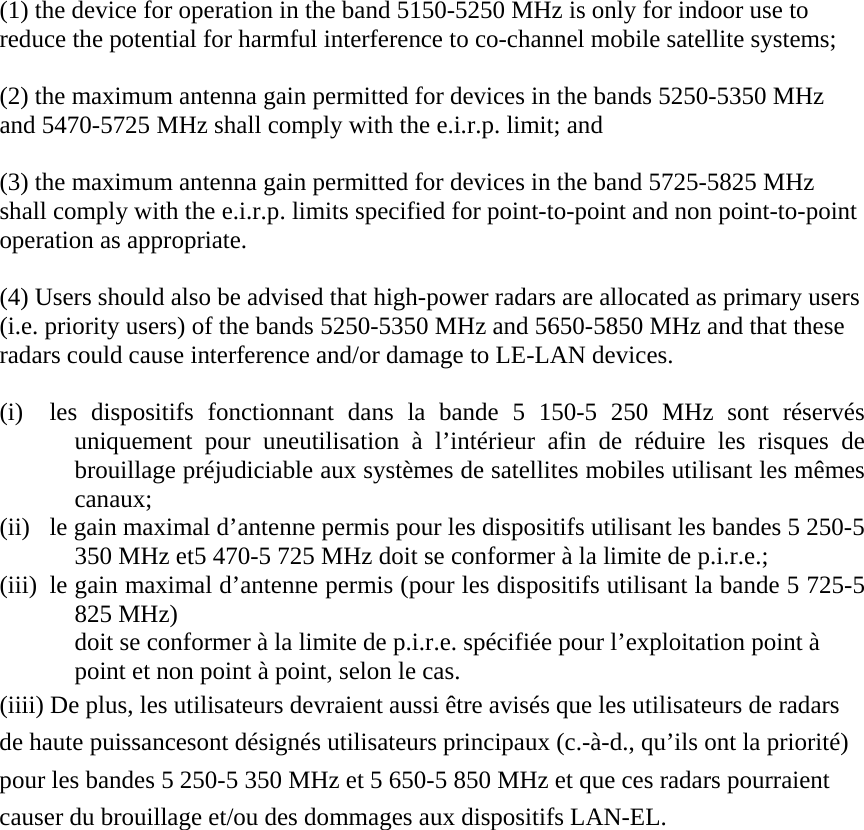  (1) the device for operation in the band 5150-5250 MHz is only for indoor use to reduce the potential for harmful interference to co-channel mobile satellite systems;  (2) the maximum antenna gain permitted for devices in the bands 5250-5350 MHz and 5470-5725 MHz shall comply with the e.i.r.p. limit; and  (3) the maximum antenna gain permitted for devices in the band 5725-5825 MHz shall comply with the e.i.r.p. limits specified for point-to-point and non point-to-point operation as appropriate.  (4) Users should also be advised that high-power radars are allocated as primary users (i.e. priority users) of the bands 5250-5350 MHz and 5650-5850 MHz and that these radars could cause interference and/or damage to LE-LAN devices.  (i) les dispositifs fonctionnant dans la bande 5 150-5 250 MHz sont r&eacute;serv&eacute;s uniquement pour uneutilisation &agrave; l&rsquo;int&eacute;rieur afin de r&eacute;duire les risques de brouillage pr&eacute;judiciable aux syst&egrave;mes de satellites mobiles utilisant les m&ecirc;mes canaux;    (ii) le gain maximal d&rsquo;antenne permis pour les dispositifs utilisant les bandes 5 250-5 350 MHz et5 470-5 725 MHz doit se conformer &agrave; la limite de p.i.r.e.; (iii) le gain maximal d&rsquo;antenne permis (pour les dispositifs utilisant la bande 5 725-5 825 MHz) doit se conformer &agrave; la limite de p.i.r.e. sp&eacute;cifi&eacute;e pour l&rsquo;exploitation point &agrave; point et non point &agrave; point, selon le cas. (iiii) De plus, les utilisateurs devraient aussi &ecirc;tre avis&eacute;s que les utilisateurs de radars de haute puissancesont d&eacute;sign&eacute;s utilisateurs principaux (c.-&agrave;-d., qu&rsquo;ils ont la priorit&eacute;) pour les bandes 5 250-5 350 MHz et 5 650-5 850 MHz et que ces radars pourraient causer du brouillage et/ou des dommages aux dispositifs LAN-EL. 