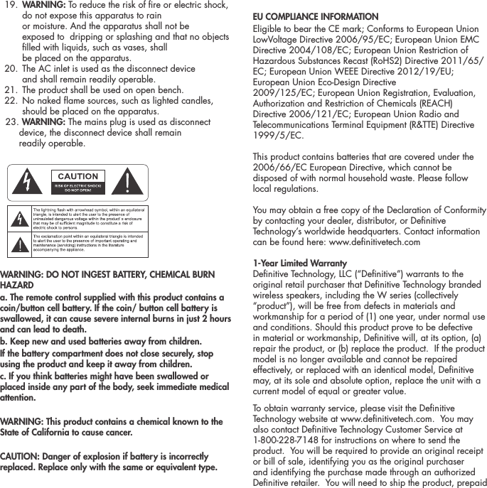  19.  WARNING: To reduce the risk of re or electric shock, do not expose this apparatus to rain  or moisture. And the apparatus shall not be  exposed to  dripping or splashing and that no objects lled with liquids, such as vases, shall  be placed on the apparatus.  20.  The AC inlet is used as the disconnect device  and shall remain readily operable.   21. The product shall be used on open bench.  22.  No naked ame sources, such as lighted candles, should be placed on the apparatus.   23. WARNING: The mains plug is used as disconnect         device, the disconnect device shall remain        readily operable.ATTENTIONFRENCHENGLISHRISQUE D'&Eacute;LECTROCUTIONNE PAS OUVRIRLe symbole de l&rsquo;&eacute;clair dans un triangle &eacute;quilat&eacute;ral indique la pr&eacute;sence d&rsquo;une tension &eacute;lectrique non isol&eacute;e suffisamment &eacute;lev&eacute;e pour constituer un risque d&rsquo;&eacute;lectrocution.Le point d&rsquo;exclamation dans un triangle &eacute;quilat&eacute;ral indique la pr&eacute;sence d&rsquo;importantes consignes d&rsquo;utilisation et d&rsquo;entretiendans la documentation jointe au dispositif.PRECAUCI&Oacute;NSPANISHRIESGO DE DESCARGA EL&Eacute;CTRICA.NO ABRIR.El s&iacute;mbolo compuesto por un rayo con punta de flecha dentro de un tri&aacute;ngulo equil&aacute;tero tiene por objeto advertirle al usuario que dentro del aparato hay voltajes peligrosos no aislados cuya magnitud puede ser suficiente para constituir un riesgo de descarga el&eacute;ctrica para las personas.El signo de admiraci&oacute;n dentro de un tri&aacute;ngulo equil&aacute;tero tiene por objeto advertirle al usuario que hay informaci&oacute;n importante sobre operaci&oacute;n y mantenimiento (servicio) en los folletos que vienen con el aparato.VORSICHTGERMANVERLETZUNGSGEFAHRDURCH ELEKTRISCHEN SCHLAGNICHT &Ouml;FFNENDurch das Blitzsymbol in einem gleichseitigen Dreieck soll der Benutzer gewarnt werden, dass bei mangelnder Isolierung &bdquo;lebensgef&auml;hrliche Spannungen&ldquo; im Geh&auml;use auftreten k&ouml;nnen, die eine erhebliche Stromschlaggefahr darstellen.Ein Dreieck mit einem Ausrufezeichen in der Mitte soll Benutzer auf wichtige Hinweise zur Bedienung und Wartung des Ger&auml;ts aufmerksam machen, die in der beiliegenden Dokumentation enthalten sind.ATTENZIONEITALIANRISCHIO DI ELETTROCUZIONENON APRIREIl simbolo del fulmine all&rsquo;interno di un triangolo equilatero avvisa della presenza di alte tensioni non isolate all&rsquo;interno dell&rsquo;apparecchio, di livello tale da comportare il rischio di elettrocuzione.Il punto esclamativo all&rsquo;interno di un triangolo equilatero segnala che il manuale allegato all&rsquo;apparecchio contiene informazioni importanti sull&rsquo;uso, la manutenzione e le riparazioni.WARNING: DO NOT INGEST BATTERY, CHEMICAL BURN HAZARDa. The remote control supplied with this product contains a coin/button cell battery. If the coin/ button cell battery is swallowed, it can cause severe internal burns in just 2 hours and can lead to death.b. Keep new and used batteries away from children.If the battery compartment does not close securely, stop using the product and keep it away from children.c. If you think batteries might have been swallowed or placed inside any part of the body, seek immediate medical attention.WARNING: This product contains a chemical known to the State of California to cause cancer.CAUTION: Danger of explosion if battery is incorrectly replaced. Replace only with the same or equivalent type.EU COMPLIANCE INFORMATION Eligible to bear the CE mark; Conforms to European Union LowVoltage Directive 2006/95/EC; European Union EMC Directive 2004/108/EC; European Union Restriction of Hazardous Substances Recast (RoHS2) Directive 2011/65/EC; European Union WEEE Directive 2012/19/EU; European Union Eco-Design Directive2009/125/EC; European Union Registration, Evaluation,Authorization and Restriction of Chemicals (REACH) Directive 2006/121/EC; European Union Radio and Telecommunications Terminal Equipment (R&amp;TTE) Directive 1999/5/EC.This product contains batteries that are covered under the2006/66/EC European Directive, which cannot be disposed of with normal household waste. Please follow local regulations.You may obtain a free copy of the Declaration of Conformity by contacting your dealer, distributor, or Denitive Technology&rsquo;s worldwide headquarters. Contact information can be found here: www.denitivetech.com1-Year Limited Warranty  Denitive Technology, LLC (&ldquo;Denitive&rdquo;) warrants to the original retail purchaser that Denitive Technology branded wireless speakers, including the W series (collectively &ldquo;product&rdquo;), will be free from defects in materials and workmanship for a period of (1) one year, under normal use and conditions. Should this product prove to be defective in material or workmanship, Denitive will, at its option, (a) repair the product, or (b) replace the product.  If the product model is no longer available and cannot be repaired effectively, or replaced with an identical model, Denitive may, at its sole and absolute option, replace the unit with a current model of equal or greater value.  To obtain warranty service, please visit the Denitive Technology website at www.denitivetech.com.  You may also contact Denitive Technology Customer Service at 1-800-228-7148 for instructions on where to send the product.  You will be required to provide an original receipt or bill of sale, identifying you as the original purchaser and identifying the purchase made through an authorized Denitive retailer.  You will need to ship the product, prepaid 