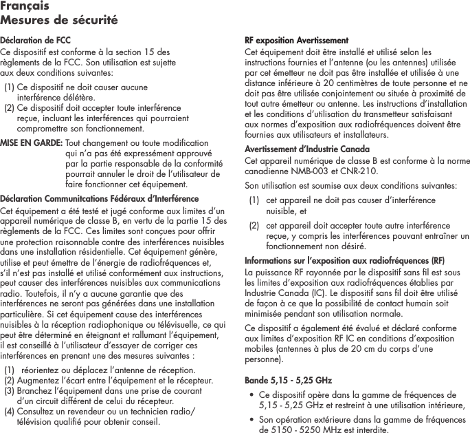 Fran&ccedil;ais  Mesures de s&eacute;curit&eacute;D&eacute;claration de FCCCe dispositif est conforme &agrave; la section 15 des  r&egrave;glements de la FCC. Son utilisation est sujette  aux deux conditions suivantes:   (1)  Ce dispositif ne doit causer aucune  interf&eacute;rence d&eacute;l&eacute;t&egrave;re.   (2)  Ce dispositif doit accepter toute interf&eacute;rence  re&ccedil;ue, incluant les interf&eacute;rences qui pourraient compromettre son fonctionnement.  MISE EN GARDE:  Tout changement ou toute modication qui n&rsquo;a pas &eacute;t&eacute; express&eacute;ment approuv&eacute; par la partie responsable de la conformit&eacute; pourrait annuler le droit de l&rsquo;utilisateur de faire fonctionner cet &eacute;quipement.  D&eacute;claration Communitcations F&eacute;d&eacute;raux d&rsquo;Interf&eacute;renceCet &eacute;quipement a &eacute;t&eacute; test&eacute; et jug&eacute; conforme aux limites d&rsquo;un appareil num&eacute;rique de classe B, en vertu de la partie 15 des r&egrave;glements de la FCC. Ces limites sont con&ccedil;ues pour offrir une protection raisonnable contre des interf&eacute;rences nuisibles dans une installation r&eacute;sidentielle. Cet &eacute;quipement g&eacute;n&egrave;re, utilise et peut &eacute;mettre de l&rsquo;&eacute;nergie de radiofr&eacute;quences et, s&rsquo;il n&rsquo;est pas install&eacute; et utilis&eacute; conform&eacute;ment aux instructions, peut causer des interf&eacute;rences nuisibles aux communications radio. Toutefois, il n&rsquo;y a aucune garantie que des interf&eacute;rences ne seront pas g&eacute;n&eacute;r&eacute;es dans une installation particuli&egrave;re. Si cet &eacute;quipement cause des interf&eacute;rences nuisibles &agrave; la r&eacute;ception radiophonique ou t&eacute;l&eacute;visuelle, ce qui peut &ecirc;tre d&eacute;termin&eacute; en &eacute;teignant et rallumant l&rsquo;&eacute;quipement, il est conseill&eacute; &agrave; l&rsquo;utilisateur d&rsquo;essayer de corriger ces interf&eacute;rences en prenant une des mesures suivantes :   (1)  r&eacute;orientez ou d&eacute;placez l&rsquo;antenne de r&eacute;ception.   (2) Augmentez l&rsquo;&eacute;cart entre l&rsquo;&eacute;quipement et le r&eacute;cepteur.    (3)  Branchez l&rsquo;&eacute;quipement dans une prise de courant  d&rsquo;un circuit diff&eacute;rent de celui du r&eacute;cepteur.   (4)  Consultez un revendeur ou un technicien radio/t&eacute;l&eacute;vision quali&eacute; pour obtenir conseil. RF exposition Avertissement Cet &eacute;quipement doit &ecirc;tre install&eacute; et utilis&eacute; selon les instructions fournies et l&rsquo;antenne (ou les antennes) utilis&eacute;e par cet &eacute;metteur ne doit pas &ecirc;tre install&eacute;e et utilis&eacute;e &agrave; une distance inf&eacute;rieure &agrave; 20 centim&egrave;tres de toute personne et ne doit pas &ecirc;tre utilis&eacute;e conjointement ou situ&eacute;e &agrave; proximit&eacute; de tout autre &eacute;metteur ou antenne. Les instructions d&rsquo;installation et les conditions d&rsquo;utilisation du transmetteur satisfaisant aux normes d&rsquo;exposition aux radiofr&eacute;quences doivent &ecirc;tre fournies aux utilisateurs et installateurs.Avertissement d&rsquo;Industrie CanadaCet appareil num&eacute;rique de classe B est conforme &agrave; la norme canadienne NMB-003 et CNR-210. Son utilisation est soumise aux deux conditions suivantes:  (1)   cet appareil ne doit pas causer d&rsquo;interf&eacute;rence  nuisible, et    (2)   cet appareil doit accepter toute autre interf&eacute;rence re&ccedil;ue, y compris les interf&eacute;rences pouvant entra&icirc;ner un fonctionnement non d&eacute;sir&eacute;.Informations sur l&rsquo;exposition aux radiofr&eacute;quences (RF) La puissance RF rayonn&eacute;e par le dispositif sans l est sous les limites d&rsquo;exposition aux radiofr&eacute;quences &eacute;tablies par Industrie Canada (IC). Le dispositif sans l doit &ecirc;tre utilis&eacute; de fa&ccedil;on &agrave; ce que la possibilit&eacute; de contact humain soit minimis&eacute;e pendant son utilisation normale. Ce dispositif a &eacute;galement &eacute;t&eacute; &eacute;valu&eacute; et d&eacute;clar&eacute; conforme aux limites d&rsquo;exposition RF IC en conditions d&rsquo;exposition mobiles (antennes &agrave; plus de 20 cm du corps d&rsquo;une personne). Bande 5,15 - 5,25 GHz  &bull;   Ce dispositif op&egrave;re dans la gamme de fr&eacute;quences de 5,15 - 5,25 GHz et restreint &agrave; une utilisation int&eacute;rieure,&bull;   Son op&eacute;ration ext&eacute;rieure dans la gamme de fr&eacute;quences de 5150 - 5250 MHz est interdite.
