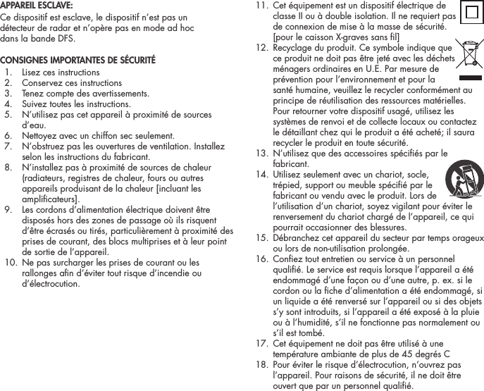 APPAREIL ESCLAVE:Ce dispositif est esclave, le dispositif n&rsquo;est pas un  d&eacute;tecteur de radar et n&rsquo;op&egrave;re pas en mode ad hoc  dans la bande DFS.CONSIGNES IMPORTANTES DE S&Eacute;CURIT&Eacute;   1.  Lisez ces instructions  2.  Conservez ces instructions  3.  Tenez compte des avertissements.  4.  Suivez toutes les instructions.  5.   N&rsquo;utilisez pas cet appareil &agrave; proximit&eacute; de sources d&rsquo;eau.  6.  Nettoyez avec un chiffon sec seulement.  7.   N&rsquo;obstruez pas les ouvertures de ventilation. Installez selon les instructions du fabricant.  8.   N&rsquo;installez pas &agrave; proximit&eacute; de sources de chaleur (radiateurs, registres de chaleur, fours ou autres appareils produisant de la chaleur [incluant les amplicateurs].  9.   Les cordons d&rsquo;alimentation &eacute;lectrique doivent &ecirc;tre dispos&eacute;s hors des zones de passage o&ugrave; ils risquent d&rsquo;&ecirc;tre &eacute;cras&eacute;s ou tir&eacute;s, particuli&egrave;rement &agrave; proximit&eacute; des prises de courant, des blocs multiprises et &agrave; leur point de sortie de l&rsquo;appareil.  10.  Ne pas surcharger les prises de courant ou les rallonges an d&rsquo;&eacute;viter tout risque d&rsquo;incendie ou d&rsquo;&eacute;lectrocution. 11.  Cet &eacute;quipement est un dispositif &eacute;lectrique de  classe II ou &agrave; double isolation. Il ne requiert pas de connexion de mise &agrave; la masse de s&eacute;curit&eacute;. [pour le caisson X-graves sans l] 12.  Recyclage du produit. Ce symbole indique que  ce produit ne doit pas &ecirc;tre jet&eacute; avec les d&eacute;chets m&eacute;nagers ordinaires en U.E. Par mesure de pr&eacute;vention pour l&rsquo;environnement et pour la sant&eacute; humaine, veuillez le recycler conform&eacute;ment au principe de r&eacute;utilisation des ressources mat&eacute;rielles. Pour retourner votre dispositif usag&eacute;, utilisez les syst&egrave;mes de renvoi et de collecte locaux ou contactez le d&eacute;taillant chez qui le produit a &eacute;t&eacute; achet&eacute;; il saura recycler le produit en toute s&eacute;curit&eacute;.  13.  N&rsquo;utilisez que des accessoires sp&eacute;ci&eacute;s par le fabricant. 14.  Utilisez seulement avec un chariot, socle,  tr&eacute;pied, support ou meuble sp&eacute;ci&eacute; par le fabricant ou vendu avec le produit. Lors de l&rsquo;utilisation d&rsquo;un chariot, soyez vigilant pour &eacute;viter le renversement du chariot charg&eacute; de l&rsquo;appareil, ce qui pourrait occasionner des blessures.  15.  D&eacute;branchez cet appareil du secteur par temps orageux ou lors de non-utilisation prolong&eacute;e.  16.  Conez tout entretien ou service &agrave; un personnel quali&eacute;. Le service est requis lorsque l&rsquo;appareil a &eacute;t&eacute; endommag&eacute; d&rsquo;une fa&ccedil;on ou d&rsquo;une autre, p. ex. si le cordon ou la che d&rsquo;alimentation a &eacute;t&eacute; endommag&eacute;, si un liquide a &eacute;t&eacute; renvers&eacute; sur l&rsquo;appareil ou si des objets s&rsquo;y sont introduits, si l&rsquo;appareil a &eacute;t&eacute; expos&eacute; &agrave; la pluie ou &agrave; l&rsquo;humidit&eacute;, s&rsquo;il ne fonctionne pas normalement ou s&rsquo;il est tomb&eacute;.  17.  Cet &eacute;quipement ne doit pas &ecirc;tre utilis&eacute; &agrave; une temp&eacute;rature ambiante de plus de 45 degr&eacute;s C   18.  Pour &eacute;viter le risque d&rsquo;&eacute;lectrocution, n&rsquo;ouvrez pas l&rsquo;appareil. Pour raisons de s&eacute;curit&eacute;, il ne doit &ecirc;tre ouvert que par un personnel quali&eacute;. 