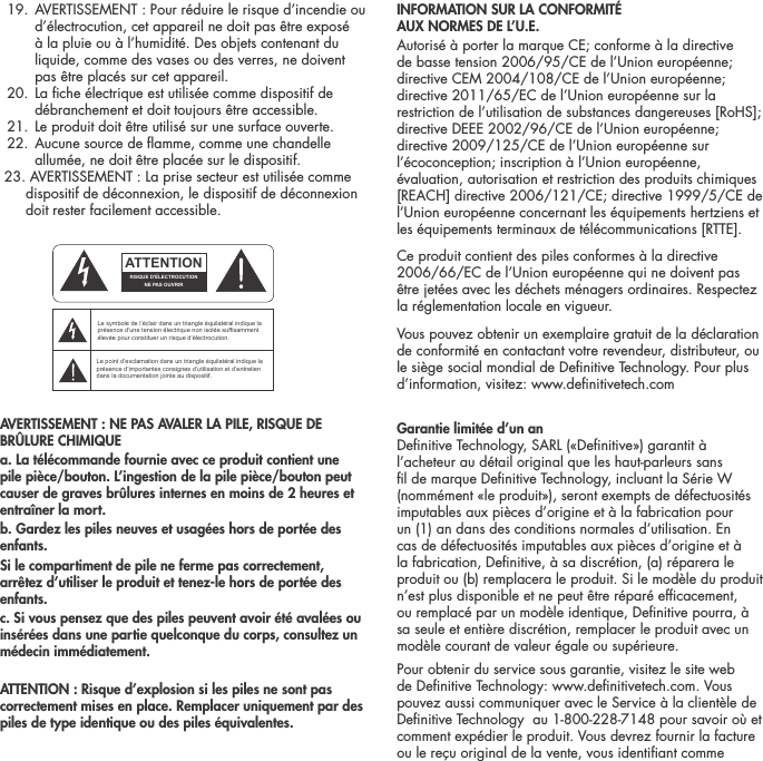  19.  AVERTISSEMENT : Pour r&eacute;duire le risque d&rsquo;incendie ou d&rsquo;&eacute;lectrocution, cet appareil ne doit pas &ecirc;tre expos&eacute; &agrave; la pluie ou &agrave; l&rsquo;humidit&eacute;. Des objets contenant du liquide, comme des vases ou des verres, ne doivent pas &ecirc;tre plac&eacute;s sur cet appareil.  20.  La che &eacute;lectrique est utilis&eacute;e comme dispositif de d&eacute;branchement et doit toujours &ecirc;tre accessible.  21. Le produit doit &ecirc;tre utilis&eacute; sur une surface ouverte.  22.  Aucune source de amme, comme une chandelle allum&eacute;e, ne doit &ecirc;tre plac&eacute;e sur le dispositif.  23. AVERTISSEMENT : La prise secteur est utilis&eacute;e comme        dispositif de d&eacute;connexion, le dispositif de d&eacute;connexion          doit rester facilement accessible.AVERTISSEMENT : NE PAS AVALER LA PILE, RISQUE DE BR&Ucirc;LURE CHIMIQUEa. La t&eacute;l&eacute;commande fournie avec ce produit contient une pile pi&egrave;ce/bouton. L&rsquo;ingestion de la pile pi&egrave;ce/bouton peut causer de graves br&ucirc;lures internes en moins de 2 heures et entra&icirc;ner la mort.b. Gardez les piles neuves et usag&eacute;es hors de port&eacute;e des enfants.Si le compartiment de pile ne ferme pas correctement, arr&ecirc;tez d&rsquo;utiliser le produit et tenez-le hors de port&eacute;e des enfants.c. Si vous pensez que des piles peuvent avoir &eacute;t&eacute; aval&eacute;es ou ins&eacute;r&eacute;es dans une partie quelconque du corps, consultez un m&eacute;decin imm&eacute;diatement.ATTENTION : Risque d&rsquo;explosion si les piles ne sont pas correctement mises en place. Remplacer uniquement par des piles de type identique ou des piles &eacute;quivalentes.INFORMATION SUR LA CONFORMIT&Eacute;  AUX NORMES DE L&rsquo;U.E. Autoris&eacute; &agrave; porter la marque CE; conforme &agrave; la directive de basse tension 2006/95/CE de l&rsquo;Union europ&eacute;enne; directive CEM 2004/108/CE de l&rsquo;Union europ&eacute;enne; directive 2011/65/EC de l&rsquo;Union europ&eacute;enne sur la restriction de l&rsquo;utilisation de substances dangereuses [RoHS]; directive DEEE 2002/96/CE de l&rsquo;Union europ&eacute;enne; directive 2009/125/CE de l&rsquo;Union europ&eacute;enne sur l&rsquo;&eacute;coconception; inscription &agrave; l&rsquo;Union europ&eacute;enne, &eacute;valuation, autorisation et restriction des produits chimiques [REACH] directive 2006/121/CE; directive 1999/5/CE de l&rsquo;Union europ&eacute;enne concernant les &eacute;quipements hertziens et les &eacute;quipements terminaux de t&eacute;l&eacute;communications [RTTE].Ce produit contient des piles conformes &agrave; la directive 2006/66/EC de l&rsquo;Union europ&eacute;enne qui ne doivent pas &ecirc;tre jet&eacute;es avec les d&eacute;chets m&eacute;nagers ordinaires. Respectez la r&eacute;glementation locale en vigueur.Vous pouvez obtenir un exemplaire gratuit de la d&eacute;claration de conformit&eacute; en contactant votre revendeur, distributeur, ou le si&egrave;ge social mondial de Denitive Technology. Pour plus d&rsquo;information, visitez: www.denitivetech.comGarantie limit&eacute;e d&rsquo;un an  Denitive Technology, SARL (&laquo;Denitive&raquo;) garantit &agrave; l&rsquo;acheteur au d&eacute;tail original que les haut-parleurs sans l de marque Denitive Technology, incluant la S&eacute;rie W (nomm&eacute;ment &laquo;le produit&raquo;), seront exempts de d&eacute;fectuosit&eacute;s imputables aux pi&egrave;ces d&rsquo;origine et &agrave; la fabrication pour un (1) an dans des conditions normales d&rsquo;utilisation. En cas de d&eacute;fectuosit&eacute;s imputables aux pi&egrave;ces d&rsquo;origine et &agrave; la fabrication, Denitive, &agrave; sa discr&eacute;tion, (a) r&eacute;parera le produit ou (b) remplacera le produit. Si le mod&egrave;le du produit n&rsquo;est plus disponible et ne peut &ecirc;tre r&eacute;par&eacute; efcacement, ou remplac&eacute; par un mod&egrave;le identique, Denitive pourra, &agrave; sa seule et enti&egrave;re discr&eacute;tion, remplacer le produit avec un mod&egrave;le courant de valeur &eacute;gale ou sup&eacute;rieure. Pour obtenir du service sous garantie, visitez le site web de Denitive Technology: www.denitivetech.com. Vous pouvez aussi communiquer avec le Service &agrave; la client&egrave;le de Denitive Technology  au 1-800-228-7148 pour savoir o&ugrave; et comment exp&eacute;dier le produit. Vous devrez fournir la facture ou le re&ccedil;u original de la vente, vous identiant comme ATTENTIONFRENCHENGLISHRISQUE D'&Eacute;LECTROCUTIONNE PAS OUVRIRLe symbole de l&rsquo;&eacute;clair dans un triangle &eacute;quilat&eacute;ral indique la pr&eacute;sence d&rsquo;une tension &eacute;lectrique non isol&eacute;e suffisamment &eacute;lev&eacute;e pour constituer un risque d&rsquo;&eacute;lectrocution.Le point d&rsquo;exclamation dans un triangle &eacute;quilat&eacute;ral indique la pr&eacute;sence d&rsquo;importantes consignes d&rsquo;utilisation et d&rsquo;entretiendans la documentation jointe au dispositif.PRECAUCI&Oacute;NSPANISHRIESGO DE DESCARGA EL&Eacute;CTRICA.NO ABRIR.El s&iacute;mbolo compuesto por un rayo con punta de flecha dentro de un tri&aacute;ngulo equil&aacute;tero tiene por objeto advertirle al usuario que dentro del aparato hay voltajes peligrosos no aislados cuya magnitud puede ser suficiente para constituir un riesgo de descarga el&eacute;ctrica para las personas.El signo de admiraci&oacute;n dentro de un tri&aacute;ngulo equil&aacute;tero tiene por objeto advertirle al usuario que hay informaci&oacute;n importante sobre operaci&oacute;n y mantenimiento (servicio) en los folletos que vienen con el aparato.VORSICHTGERMANVERLETZUNGSGEFAHRDURCH ELEKTRISCHEN SCHLAGNICHT &Ouml;FFNENDurch das Blitzsymbol in einem gleichseitigen Dreieck soll der Benutzer gewarnt werden, dass bei mangelnder Isolierung &bdquo;lebensgef&auml;hrliche Spannungen&ldquo; im Geh&auml;use auftreten k&ouml;nnen, die eine erhebliche Stromschlaggefahr darstellen.Ein Dreieck mit einem Ausrufezeichen in der Mitte soll Benutzer auf wichtige Hinweise zur Bedienung und Wartung des Ger&auml;ts aufmerksam machen, die in der beiliegenden Dokumentation enthalten sind.ATTENZIONEITALIANRISCHIO DI ELETTROCUZIONENON APRIREIl simbolo del fulmine all&rsquo;interno di un triangolo equilatero avvisa della presenza di alte tensioni non isolate all&rsquo;interno dell&rsquo;apparecchio, di livello tale da comportare il rischio di elettrocuzione.Il punto esclamativo all&rsquo;interno di un triangolo equilatero segnala che il manuale allegato all&rsquo;apparecchio contiene informazioni importanti sull&rsquo;uso, la manutenzione e le riparazioni.