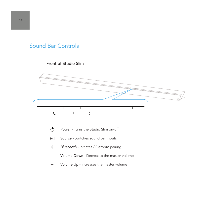 10&bull;  Power - Turns the Studio Slim on/off&bull;  Source - Switches sound bar inputs&bull;  Bluetooth - Initiates Bluetooth pairing&bull;  Volume Down - Decreases the master volume&bull;  Volume Up - Increases the master volumeFront of Studio SlimSound Bar ControlsDC Power Input