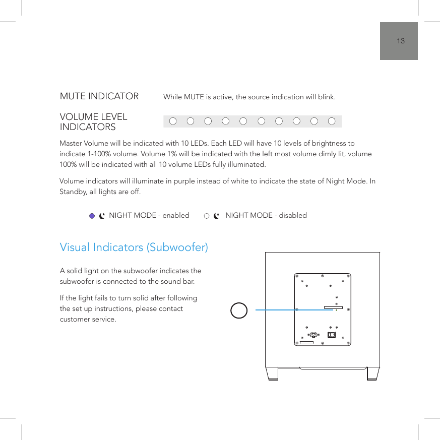 13*When streaming over Bluetooth, the 11th LED will always remain blue irrespective of the content.Visual LED Indicators (Sound Bar)Visual Indicators (Subwoofer)While MUTE is active, the source indication will blink.Master Volume will be indicated with 10 LEDs. Each LED will have 10 levels of brightness to indicate 1-100% volume. Volume 1% will be indicated with the left most volume dimly lit, volume 100% will be indicated with all 10 volume LEDs fully illuminated. Volume indicators will illuminate in purple instead of white to indicate the state of Night Mode. In Standby, all lights are off.A solid light on the subwoofer indicates the subwoofer is connected to the sound bar.If the light fails to turn solid after following the set up instructions, please contact customer service.NIGHT MODE - enabled NIGHT MODE - disabledMUTE INDICATORVOLUME LEVEL INDICATORS