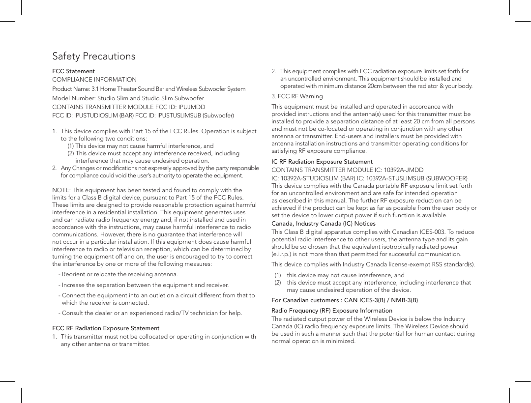 Safety PrecautionsFCC StatementCOMPLIANCE INFORMATIONProduct Name: 3.1 Home Theater Sound Bar and Wireless Subwoofer SystemModel Number: Studio Slim and Studio Slim SubwooferCONTAINS TRANSMITTER MODULE FCC ID: IPUJMDD FCC ID: IPUSTUDIOSLIM (BAR) FCC ID: IPUSTUSLIMSUB (Subwoofer) 1.  This device complies with Part 15 of the FCC Rules. Operation is subject to the following two conditions:     (1)  This device  may not cause harmful interference, and    (2)  This device must accept any interference received, including interference that may cause undesired operation. 2.   Any Changes or modiﬁcations not expressly approved by the party responsible for compliance could void the user&rsquo;s authority to operate the equipment.   NOTE: This equipment has been tested and found to comply with the limits for a Class B digital device, pursuant to Part 15 of the FCC Rules. These limits are designed to provide reasonable protection against harmful interference in a residential installation. This equipment generates uses and can radiate radio frequency energy and, if not installed and used in accordance with the instructions, may cause harmful interference to radio communications. However, there is no guarantee that interference will not occur in a particular installation. If this equipment does cause harmful interference to radio or television reception, which can be determined by turning the equipment off and on, the user is encouraged to try to correct the interference by one or more of the following measures:   - Reorient or relocate the receiving antenna.   -  Increase the separation between the equipment and receiver.   -  Connect the equipment into an outlet on a circuit different from that to which the receiver is connected.   -  Consult the dealer or an experienced radio/TV technician for help. FCC RF Radiation Exposure Statement1.  This transmitter must not be collocated or operating in conjunction with any other antenna or transmitter.2.   This equipment complies with FCC radiation exposure limits set forth for an uncontrolled environment. This equipment should be installed and operated with minimum distance 20cm between the radiator &amp; your body. 3. FCC RF WarningThis equipment must be installed and operated in accordance with provided instructions and the antenna(s) used for this transmitter must be installed to provide a separation distance of at least 20 cm from all persons and must not be co-located or operating in conjunction with any other antenna or transmitter. End-users and installers must be provided with antenna installation instructions and transmitter operating conditions for satisfying RF exposure compliance.IC RF Radiation Exposure StatementCONTAINS TRANSMITTER MODULE IC: 10392A-JMDD IC: 10392A-STUDIOSLIM (BAR) IC: 10392A-STUSLIMSUB (SUBWOOFER) This device complies with the Canada portable RF exposure limit set forth for an uncontrolled environment and are safe for intended operation as described in this manual. The further RF exposure reduction can be achieved if the product can be kept as far as possible from the user body or set the device to lower output power if such function is available.Canada, Industry Canada (IC) NoticesThis Class B digital apparatus complies with Canadian ICES-003. To reduce potential radio interference to other users, the antenna type and its gain should be so chosen that the equivalent isotropically radiated power (e.i.r.p.) is not more than that permitted for successful communication.This device complies with Industry Canada license-exempt RSS standard(s).  (1)  this device may not cause interference, and    (2)   this device must accept any interference, including interference that may cause undesired operation of the device.For Canadian customers : CAN ICES-3(B) / NMB-3(B)Radio Frequency (RF) Exposure InformationThe radiated output power of the Wireless Device is below the Industry Canada (IC) radio frequency exposure limits. The Wireless Device should be used in such a manner such that the potential for human contact during normal operation is minimized.
