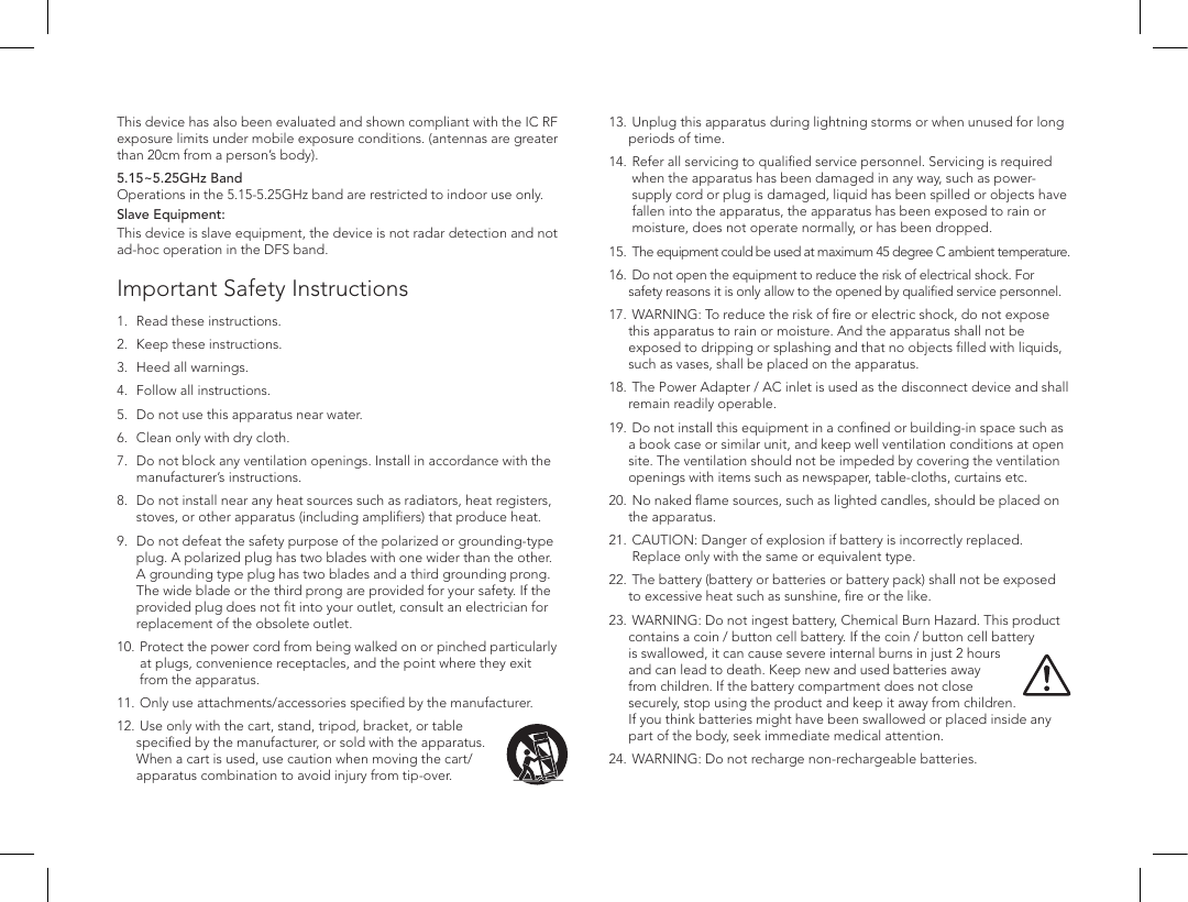Important Safety Instructions1.   Read these instructions. 2.   Keep these instructions. 3.   Heed all warnings. 4.   Follow all instructions. 5.  Do not use this apparatus near water. 6.   Clean only with dry cloth. 7.    Do not block any ventilation openings. Install in accordance with the manufacturer&rsquo;s instructions. 8.    Do not install near any heat sources such as radiators, heat registers, stoves, or other apparatus (including ampliﬁers) that produce heat. 9.   Do not defeat the safety purpose of the polarized or grounding-type plug. A polarized plug has two blades with one wider than the other. A grounding type plug has two blades and a third grounding prong. The wide blade or the third prong are provided for your safety. If the provided plug does not ﬁt into your outlet, consult an electrician for replacement of the obsolete outlet.10.   Protect the power cord from being walked on or pinched particularly at plugs, convenience receptacles, and the point where they exit from the apparatus.11.  Only use attachments/accessories speciﬁed by the manufacturer.12.  Use only with the cart, stand, tripod, bracket, or table speciﬁed by the manufacturer, or sold with the apparatus. When a cart is used, use caution when moving the cart/apparatus combination to avoid injury from tip-over.This device has also been evaluated and shown compliant with the IC RF exposure limits under mobile exposure conditions. (antennas are greater than 20cm from a person&rsquo;s body).5.15~5.25GHz Band  Operations in the 5.15-5.25GHz band are restricted to indoor use only.Slave Equipment:This device is slave equipment, the device is not radar detection and not ad-hoc operation in the DFS band.13.  Unplug this apparatus during lightning storms or when unused for long periods of time. 14.   Refer all servicing to qualiﬁed service personnel. Servicing is required when the apparatus has been damaged in any way, such as power-supply cord or plug is damaged, liquid has been spilled or objects have fallen into the apparatus, the apparatus has been exposed to rain or moisture, does not operate normally, or has been dropped. 15.  The equipment could be used at maximum 45 degree C ambient temperature.16.  Do not open the equipment to reduce the risk of electrical shock. For safety reasons it is only allow to the opened by qualiﬁed service personnel.17.  WARNING: To reduce the risk of ﬁre or electric shock, do not expose this apparatus to rain or moisture. And the apparatus shall not be exposed to dripping or splashing and that no objects ﬁlled with liquids, such as vases, shall be placed on the apparatus.18.   The Power Adapter / AC inlet is used as the disconnect device and shall remain readily operable.19.  Do not install this equipment in a conﬁned or building-in space such as a book case or similar unit, and keep well ventilation conditions at open site. The ventilation should not be impeded by covering the ventilation openings with items such as newspaper, table-cloths, curtains etc.20.  No naked ﬂame sources, such as lighted candles, should be placed on the apparatus. 21.   CAUTION: Danger of explosion if battery is incorrectly replaced. Replace only with the same or equivalent type.22.   The battery (battery or batteries or battery pack) shall not be exposed to excessive heat such as sunshine, ﬁre or the like.23.  WARNING: Do not ingest battery, Chemical Burn Hazard. This product contains a coin / button cell battery. If the coin / button cell battery is swallowed, it can cause severe internal burns in just 2 hours and can lead to death. Keep new and used batteries away from children. If the battery compartment does not close securely, stop using the product and keep it away from children. If you think batteries might have been swallowed or placed inside any part of the body, seek immediate medical attention.24.  WARNING: Do not recharge non-rechargeable batteries.