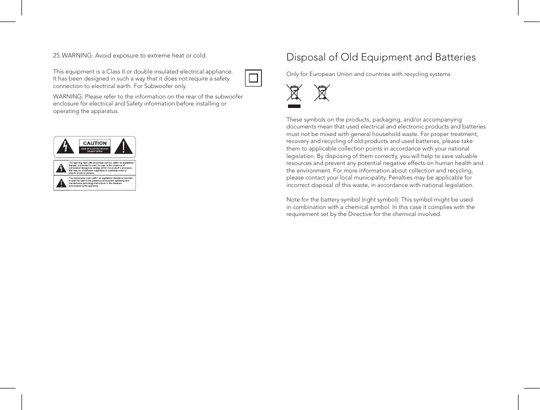 Disposal of Old Equipment and Batteries  Only for European Union and countries with recycling systems  These symbols on the products, packaging, and/or accompanying documents mean that used electrical and electronic products and batteries must not be mixed with general household waste. For proper treatment, recovery and recycling of old products and used batteries, please take them to applicable collection points in accordance with your national legislation. By disposing of them correctly, you will help to save valuable resources and prevent any potential negative effects on human health and the environment. For more information about collection and recycling, please contact your local municipality. Penalties may be applicable for incorrect disposal of this waste, in accordance with national legislation.  Note for the battery symbol (right symbol): This symbol might be used in combination with a chemical symbol. In this case it complies with the requirement set by the Directive for the chemical involved.This equipment is a Class II or double insulated electrical appliance. It has been designed in such a way that it does not require a safety connection to electrical earth. For Subwoofer only.WARNING: Please refer to the information on the rear of the subwoofer enclosure for electrical and Safety information before installing or operating the apparatus.ATTENTIONFRENCHENGLISHRISQUE D'&Eacute;LECTROCUTIONNE PAS OUVRIRLe symbole de l&rsquo;&eacute;clair dans un triangle &eacute;quilat&eacute;ral indique la pr&eacute;sence d&rsquo;une tension &eacute;lectrique non isol&eacute;e suffisamment &eacute;lev&eacute;e pour constituer un risque d&rsquo;&eacute;lectrocution.Le point d&rsquo;exclamation dans un triangle &eacute;quilat&eacute;ral indique la pr&eacute;sence d&rsquo;importantes consignes d&rsquo;utilisation et d&rsquo;entretiendans la documentation jointe au dispositif.PRECAUCI&Oacute;NSPANISHRIESGO DE DESCARGA EL&Eacute;CTRICA.NO ABRIR.El s&iacute;mbolo compuesto por un rayo con punta de flecha dentro de un tri&aacute;ngulo equil&aacute;tero tiene por objeto advertirle al usuario que dentro del aparato hay voltajes peligrosos no aislados cuya magnitud puede ser suficiente para constituir un riesgo de descarga el&eacute;ctrica para las personas.El signo de admiraci&oacute;n dentro de un tri&aacute;ngulo equil&aacute;tero tiene por objeto advertirle al usuario que hay informaci&oacute;n importante sobre operaci&oacute;n y mantenimiento (servicio) en los folletos que vienen con el aparato.VORSICHTGERMANVERLETZUNGSGEFAHRDURCH ELEKTRISCHEN SCHLAGNICHT &Ouml;FFNENDurch das Blitzsymbol in einem gleichseitigen Dreieck soll der Benutzer gewarnt werden, dass bei mangelnder Isolierung &bdquo;lebensgef&auml;hrliche Spannungen&ldquo; im Geh&auml;use auftreten k&ouml;nnen, die eine erhebliche Stromschlaggefahr darstellen.Ein Dreieck mit einem Ausrufezeichen in der Mitte soll Benutzer auf wichtige Hinweise zur Bedienung und Wartung des Ger&auml;ts aufmerksam machen, die in der beiliegenden Dokumentation enthalten sind.ATTENZIONEITALIANRISCHIO DI ELETTROCUZIONENON APRIREIl simbolo del fulmine all&rsquo;interno di un triangolo equilatero avvisa della presenza di alte tensioni non isolate all&rsquo;interno dell&rsquo;apparecchio, di livello tale da comportare il rischio di elettrocuzione.Il punto esclamativo all&rsquo;interno di un triangolo equilatero segnala che il manuale allegato all&rsquo;apparecchio contiene informazioni importanti sull&rsquo;uso, la manutenzione e le riparazioni.25. WARNING: Avoid exposure to extreme heat or cold.