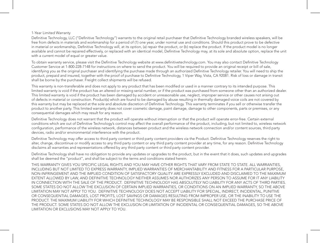 1-Year Limited Warranty Deﬁnitive Technology, LLC (&ldquo;Deﬁnitive Technology&rdquo;) warrants to the original retail purchaser that Deﬁnitive Technology branded wireless speakers, will be free from defects in materials and workmanship for a period of (1) one year, under normal use and conditions. Should this product prove to be defective in material or workmanship, Deﬁnitive Technology will, at its option, (a) repair the product, or (b) replace the product. If the product model is no longer available and cannot be repaired effectively, or replaced with an identical model, Deﬁnitive Technology may, at its sole and absolute option, replace the unit with a current model of equal or greater value. To obtain warranty service, please visit the Deﬁnitive Technology website at www.deﬁnitivetechnology.com. You may also contact Deﬁnitive Technology Customer Service at 1-800-228-7148 for instructions on where to send the product. You will be required to provide an original receipt or bill of sale, identifying you as the original purchaser and identifying the purchase made through an authorized Deﬁnitive Technology retailer. You will need to ship the product, prepaid and insured, together with the proof of purchase to Deﬁnitive Technology, 1 Viper Way, Vista, CA 92081. Risk of loss or damage in transit shall be borne by the purchaser. Freight collect shipments will be refused.This warranty is non-transferable and does not apply to any product that has been modiﬁed or used in a manner contrary to its intended purpose. This limited warranty is void if the product has an altered or missing serial number, or if the product was purchased from someone other than an authorized dealer. This limited warranty is void if the product has been damaged by accident or unreasonable use, neglect, improper service or other causes not arising out of defects in material or construction. Product(s) which are found to be damaged by abuse resulting in thermally damaged voice coils are not covered by this warranty but may be replaced at the sole and absolute discretion of Deﬁnitive Technology. This warranty terminates if you sell or otherwise transfer the product to another party. This limited warranty does not cover cosmetic damage, paint damage, damage to other components, parts or premises, or any consequential damages which may result for any reason.  Deﬁnitive Technology does not warrant that the product will operate without interruption or that the product will operate error-free. Certain external conditions which are out of Deﬁnitive Technology&rsquo;s control may affect the overall performance of the product, including, but not limited to, wireless network conﬁguration, performance of the wireless network, distances between product and the wireless network connection and/or content sources, third party devices, radio and/or environmental interference with the product.Deﬁnitive Technology may offer access to third party content or third party content providers via the Product. Deﬁnitive Technology reserves the right to alter, change, discontinue or modify access to any third party content or any third party content provider at any time, for any reason. Deﬁnitive Technology disclaims all warranties and representations offered by any third party content or third party content provider.Deﬁnitive Technology shall have no obligation to provide any updates or upgrades to the product, but in the event that it does, such updates and upgrades shall be deemed the &ldquo;product&rdquo;, and shall be subject to the terms and conditions stated herein.THIS WARRANTY GIVES YOU SPECIFIC LEGAL RIGHTS AND YOU MAY HAVE OTHER RIGHTS THAT VARY FROM STATE TO STATE. ALL WARRANTIES, INCLUDING BUT NOT LIMITED TO EXPRESS WARRANTY, IMPLIED WARRANTIES OF MERCHANTABILITY AND FITNESS FOR A PARTICULAR PURPOSE, NON-INFRINGEMENT AND THE IMPLIED CONDITION OF SATISFACTORY QUALITY ARE EXPRESSLY EXCLUDED AND DISCLAIMED TO THE MAXIMUM EXTENT ALLOWED BY LAW, AND DEFINITIVE TECHNOLOGY NEITHER ASSUMES NOR AUTHORIZES ANY PERSON TO ASSUME FOR IT ANY LIABILITY IN CONNECTION WITH THE SALE OF THE PRODUCT.  DEFINITIVE TECHNOLOGY HAS ABSOLUTELY NO LIABILITY FOR ANY ACTS OF THIRD PARTIES. SOME STATES DO NOT ALLOW THE EXCLUSION OF CERTAIN IMPLIED WARRANTIES, OR CONDITIONS ON AN IMPLIED WARRANTY, SO THE ABOVE LIMITATION MAY NOT APPLY TO YOU.  DEFINITIVE TECHNOLOGY DOES NOT ACCEPT LIABILITY FOR SPECIAL, INDIRECT, INCIDENTAL, PUNITIVE OR CONSEQUENTIAL DAMAGES, LOST PROFITS, LOST SAVINGS OR DAMAGES RESULTING FROM IMPROPER USE, OR THE INABILITY TO USE THE PRODUCT. THE MAXIMUM LIABILITY FOR WHICH DEFINITIVE TECHNOLOGY MAY BE RESPONSIBLE SHALL NOT EXCEED THE PURCHASE PRICE OF THE PRODUCT. SOME STATES DO NOT ALLOW THE EXCLUSION OR LIMITATION OF INCIDENTAL OR CONSEQUENTIAL DAMAGES, SO THE ABOVE LIMITATION OR EXCLUSIONS MAY NOT APPLY TO YOU.
