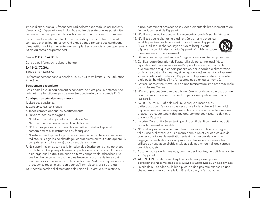 limites d&rsquo;exposition aux fr&eacute;quences radio&eacute;lectriques &eacute;tablies par Industry Canada (IC). L&rsquo;appareil sans ﬁl doit &ecirc;tre utilis&eacute; de sorte que les possibilit&eacute;s de contact humain pendant le fonctionnement normal soient minimis&eacute;es.Cet appareil a &eacute;galement fait l&rsquo;objet de tests qui ont montr&eacute; qu&rsquo;il &eacute;tait compatible avec les limites de IC d&rsquo;expositions &agrave; RF dans des conditions d&rsquo;exposition mobile. (Les antennes sont plac&eacute;es &agrave; une distance sup&eacute;rieure &agrave; 20cm du corps des personnes).  Bande 2.412~2.472GHzCet appareil fonctionne dans la bande 2.412~2.472GHz.Bande 5.15~5.25GHz Le fonctionnement dans la bande 5.15-5.25GHz est limit&eacute; &agrave; une utilisation &agrave; l&rsquo;int&eacute;rieur.&Eacute;quipement secondaire:Cet appareil est un &eacute;quipement secondaire, ce n&rsquo;est pas un d&eacute;tecteur de radar et il ne fonctionne pas de mani&egrave;re ponctuelle dans la bande DFS.Consignes de s&eacute;curit&eacute; importantes1. Lisez ces consignes. 2. Conservez ces consignes. 3. Tenez compte de tous les avertissements. 4. Suivez toutes les consignes. 5. N&rsquo;utilisez pas cet appareil &agrave; proximit&eacute; de l&rsquo;eau. 6. Nettoyez uniquement &agrave; l&rsquo;aide d&rsquo;un chiffon sec. 7.  N&rsquo;obstruez pas les ouvertures de ventilation. Installez l&rsquo;appareil conform&eacute;ment aux instructions du fabriquant. 8.  N&rsquo;installez pas l&rsquo;appareil &agrave; proximit&eacute; d&rsquo;une source de chaleur comme les        radiateurs, les grilles de chauffage, les cuisini&egrave;res ou tout autre appareil (y   compris les ampliﬁcateurs) produisant de la chaleur. 9.  Ne supprimez en aucun cas la fonction de s&eacute;curit&eacute; de la prise polaris&eacute;e ou de terre. Une prise polaris&eacute;e comporte deux broches dont l&rsquo;une est  plus large que l&rsquo;autre. Une prise de terre comporte deux broches plus une broche de terre. La broche plus large ou la broche de terre sont fournies pour votre s&eacute;curit&eacute;. Si la prise fournie n&rsquo;est pas adapt&eacute;e &agrave; votre prise, consultez un &eacute;lectricien pour qu&rsquo;il remplace la prise obsol&egrave;te.10.  Placez le cordon d&rsquo;alimentation de sorte &agrave; lui &eacute;viter d&rsquo;&ecirc;tre pi&eacute;tin&eacute; ou pinc&eacute;, notamment pr&egrave;s des prises, des &eacute;l&eacute;ments de branchement et de l&rsquo;endroit o&ugrave; il sort de l&rsquo;appareil.11. N&rsquo;utilisez que les ﬁxations ou les accessoires pr&eacute;cis&eacute;s par le fabricant.12.  N&rsquo;utilisez que le chariot, le pied, le tr&eacute;pied, les crochets ou la table pr&eacute;cis&eacute;s par le fabricant ou vendus avec l&rsquo;appareil. Si vous utilisez un chariot, soyez prudent lorsque vous d&eacute;placez la combinaison chariot/appareil aﬁn d&rsquo;&eacute;viter toute blessure due &agrave; un basculement.13.  D&eacute;branchez cet appareil en cas d&rsquo;orage ou de non-utilisation prolong&eacute;e. 14.  Conﬁez toute r&eacute;paration de l&rsquo;appareil &agrave; du personnel qualiﬁ&eacute;. La r&eacute;paration est n&eacute;cessaire lorsque l&rsquo;appareil a &eacute;t&eacute; endommag&eacute; de quelque mani&egrave;re que ce soit, par exemple si le cordon d&rsquo;alimentation ou la prise sont endommag&eacute;s, si un liquide a &eacute;t&eacute; renvers&eacute; sur l&rsquo;appareil, si des objets sont tomb&eacute;s sur l&rsquo;appareil, si l&rsquo;appareil a &eacute;t&eacute; expos&eacute; &agrave; la pluie ou &agrave; l&rsquo;humidit&eacute;, s&rsquo;il ne fonctionne pas bien ou est tomb&eacute;. 15.  Cet &eacute;quipement peut &ecirc;tre utilis&eacute; &agrave; une temp&eacute;rature ambiante maximale de 45degr&eacute;s Celsius.16.  N&rsquo;ouvrez pas cet &eacute;quipement aﬁn de r&eacute;duire les risques d&rsquo;&eacute;lectrocution. Pour des raisons de s&eacute;curit&eacute;, seul du personnel qualiﬁ&eacute; peut ouvrir l&rsquo;appareil.17.  AVERTISSEMENT: aﬁn de r&eacute;duire le risque d&rsquo;incendie ou d&rsquo;&eacute;lectrocution, n&rsquo;exposez pas cet appareil &agrave; la pluie ou &agrave; l&rsquo;humidit&eacute;. L&rsquo;appareil ne doit pas &ecirc;tre expos&eacute; &agrave; des gouttes ou des &eacute;claboussures et aucun objet contenant des liquides, comme des vases, ne doit &ecirc;tre plac&eacute; sur l&rsquo;appareil.18.  La prise CA est utilis&eacute;e en tant que dispositif de d&eacute;connexion et doit rester facilement accessible.19. N&rsquo;installez pas cet &eacute;quipement dans un espace conﬁn&eacute; ou int&eacute;gr&eacute;,         tel qu&rsquo;une biblioth&egrave;que ou un meuble similaire, et veillez &agrave; ce que de      bonnes conditions de ventilation soient maintenues dans un site      d&eacute;gag&eacute;. La ventilation ne doit pas &ecirc;tre entrav&eacute;e en recouvrant les      oriﬁces de ventilation d&rsquo;objets tels que du papier journal, des nappes,      des rideaux, etc.20.  Aucune source de ﬂamme nue, comme des bougies, ne doit &ecirc;tre plac&eacute;e sur l&rsquo;appareil. 21.  ATTENTION: la pile risque d&rsquo;exploser si elle n&rsquo;est pas remplac&eacute;e correctement. Ne remplacez la pile qu&rsquo;avec le m&ecirc;me type ou un type similaire.22.  La pile (la ou les piles ou le bloc-piles) ne doit pas &ecirc;tre expos&eacute;e &agrave; une chaleur excessive, comme la lumi&egrave;re du soleil, le feu ou autre.