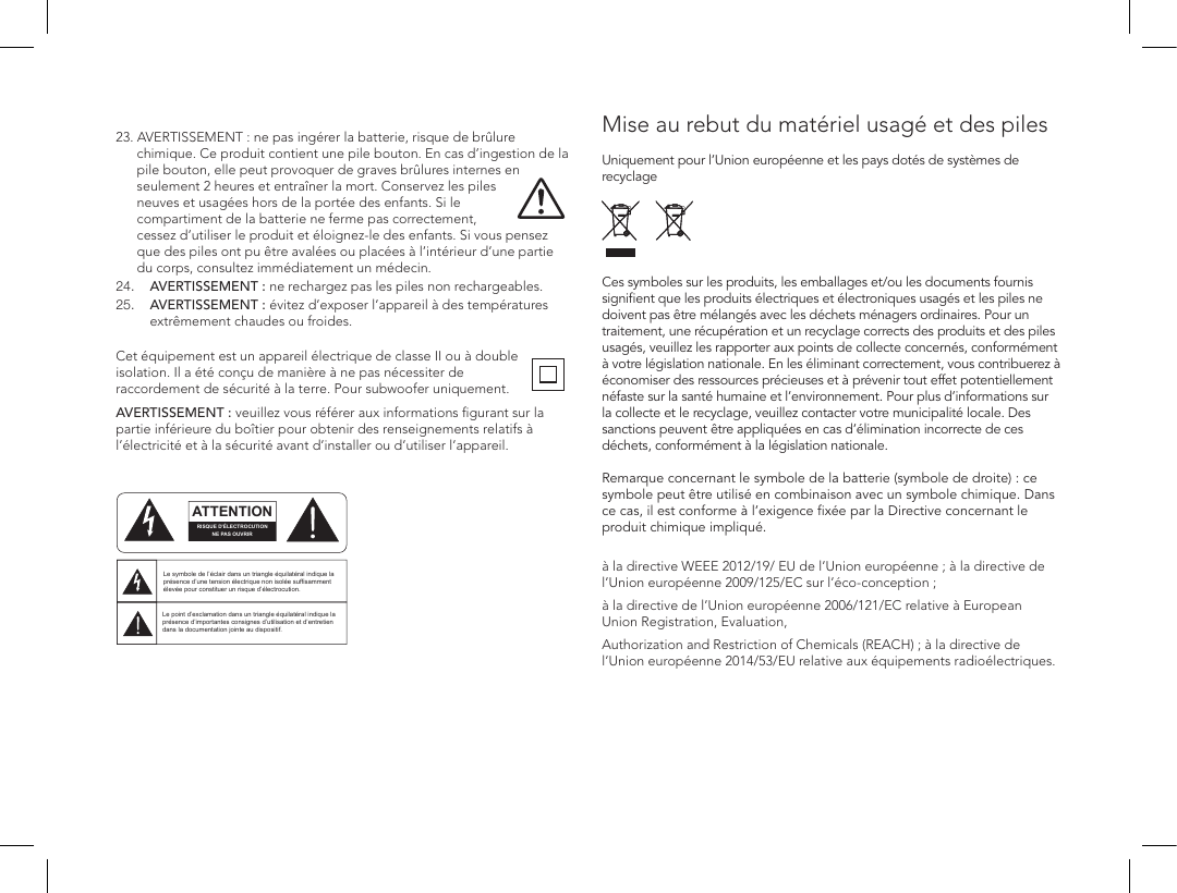  23.  AVERTISSEMENT : ne pas ing&eacute;rer la batterie, risque de br&ucirc;lure chimique. Ce produit contient une pile bouton. En cas d&rsquo;ingestion de la pile bouton, elle peut provoquer de graves br&ucirc;lures internes en seulement 2 heures et entra&icirc;ner la mort. Conservez les piles neuves et usag&eacute;es hors de la port&eacute;e des enfants. Si le compartiment de la batterie ne ferme pas correctement, cessez d&rsquo;utiliser le produit et &eacute;loignez-le des enfants. Si vous pensez que des piles ont pu &ecirc;tre aval&eacute;es ou plac&eacute;es &agrave; l&rsquo;int&eacute;rieur d&rsquo;une partie du corps, consultez imm&eacute;diatement un m&eacute;decin.24. AVERTISSEMENT: ne rechargez pas les piles non rechargeables.25.  AVERTISSEMENT: &eacute;vitez d&rsquo;exposer l&rsquo;appareil &agrave; des temp&eacute;ratures extr&ecirc;mement chaudes ou froides. Cet &eacute;quipement est un appareil &eacute;lectrique de classe II ou &agrave; double isolation. Il a &eacute;t&eacute; con&ccedil;u de mani&egrave;re &agrave; ne pas n&eacute;cessiter de raccordement de s&eacute;curit&eacute; &agrave; la terre. Pour subwoofer uniquement.AVERTISSEMENT: veuillez vous r&eacute;f&eacute;rer aux informations ﬁgurant sur la partie inf&eacute;rieure du bo&icirc;tier pour obtenir des renseignements relatifs &agrave; l&rsquo;&eacute;lectricit&eacute; et &agrave; la s&eacute;curit&eacute; avant d&rsquo;installer ou d&rsquo;utiliser l&rsquo;appareil.  Mise au rebut du mat&eacute;riel usag&eacute; et des piles  Uniquement pour l&rsquo;Union europ&eacute;enne et les pays dot&eacute;s de syst&egrave;mes de recyclage     Ces symboles sur les produits, les emballages et/ou les documents fournis signiﬁent que les produits &eacute;lectriques et &eacute;lectroniques usag&eacute;s et les piles ne doivent pas &ecirc;tre m&eacute;lang&eacute;s avec les d&eacute;chets m&eacute;nagers ordinaires. Pour un traitement, une r&eacute;cup&eacute;ration et un recyclage corrects des produits et des piles usag&eacute;s, veuillez les rapporter aux points de collecte concern&eacute;s, conform&eacute;ment &agrave; votre l&eacute;gislation nationale. En les &eacute;liminant correctement, vous contribuerez &agrave; &eacute;conomiser des ressources pr&eacute;cieuses et &agrave; pr&eacute;venir tout effet potentiellement n&eacute;faste sur la sant&eacute; humaine et l&rsquo;environnement. Pour plus d&rsquo;informations sur la collecte et le recyclage, veuillez contacter votre municipalit&eacute; locale. Des sanctions peuvent &ecirc;tre appliqu&eacute;es en cas d&rsquo;&eacute;limination incorrecte de ces d&eacute;chets, conform&eacute;ment &agrave; la l&eacute;gislation nationale.  Remarque concernant le symbole de la batterie (symbole de droite): ce symbole peut &ecirc;tre utilis&eacute; en combinaison avec un symbole chimique. Dans ce cas, il est conforme &agrave; l&rsquo;exigence ﬁx&eacute;e par la Directive concernant le produit chimique impliqu&eacute;. &agrave; la directive WEEE 2012/19/ EU de l&rsquo;Union europ&eacute;enne; &agrave; la directive de l&rsquo;Union europ&eacute;enne 2009/125/EC sur l&rsquo;&eacute;co-conception;&agrave; la directive de l&rsquo;Union europ&eacute;enne 2006/121/EC relative &agrave; European Union Registration, Evaluation,Authorization and Restriction of Chemicals (REACH); &agrave; la directive de l&rsquo;Union europ&eacute;enne 2014/53/EU relative aux &eacute;quipements radio&eacute;lectriques.ATTENTIONFRENCHENGLISHRISQUE D'&Eacute;LECTROCUTIONNE PAS OUVRIRLe symbole de l&rsquo;&eacute;clair dans un triangle &eacute;quilat&eacute;ral indique la pr&eacute;sence d&rsquo;une tension &eacute;lectrique non isol&eacute;e suffisamment &eacute;lev&eacute;e pour constituer un risque d&rsquo;&eacute;lectrocution.Le point d&rsquo;exclamation dans un triangle &eacute;quilat&eacute;ral indique la pr&eacute;sence d&rsquo;importantes consignes d&rsquo;utilisation et d&rsquo;entretiendans la documentation jointe au dispositif.PRECAUCI&Oacute;NSPANISHRIESGO DE DESCARGA EL&Eacute;CTRICA.NO ABRIR.El s&iacute;mbolo compuesto por un rayo con punta de flecha dentro de un tri&aacute;ngulo equil&aacute;tero tiene por objeto advertirle al usuario que dentro del aparato hay voltajes peligrosos no aislados cuya magnitud puede ser suficiente para constituir un riesgo de descarga el&eacute;ctrica para las personas.El signo de admiraci&oacute;n dentro de un tri&aacute;ngulo equil&aacute;tero tiene por objeto advertirle al usuario que hay informaci&oacute;n importante sobre operaci&oacute;n y mantenimiento (servicio) en los folletos que vienen con el aparato.VORSICHTGERMANVERLETZUNGSGEFAHRDURCH ELEKTRISCHEN SCHLAGNICHT &Ouml;FFNENDurch das Blitzsymbol in einem gleichseitigen Dreieck soll der Benutzer gewarnt werden, dass bei mangelnder Isolierung &bdquo;lebensgef&auml;hrliche Spannungen&ldquo; im Geh&auml;use auftreten k&ouml;nnen, die eine erhebliche Stromschlaggefahr darstellen.Ein Dreieck mit einem Ausrufezeichen in der Mitte soll Benutzer auf wichtige Hinweise zur Bedienung und Wartung des Ger&auml;ts aufmerksam machen, die in der beiliegenden Dokumentation enthalten sind.ATTENZIONEITALIANRISCHIO DI ELETTROCUZIONENON APRIREIl simbolo del fulmine all&rsquo;interno di un triangolo equilatero avvisa della presenza di alte tensioni non isolate all&rsquo;interno dell&rsquo;apparecchio, di livello tale da comportare il rischio di elettrocuzione.Il punto esclamativo all&rsquo;interno di un triangolo equilatero segnala che il manuale allegato all&rsquo;apparecchio contiene informazioni importanti sull&rsquo;uso, la manutenzione e le riparazioni.