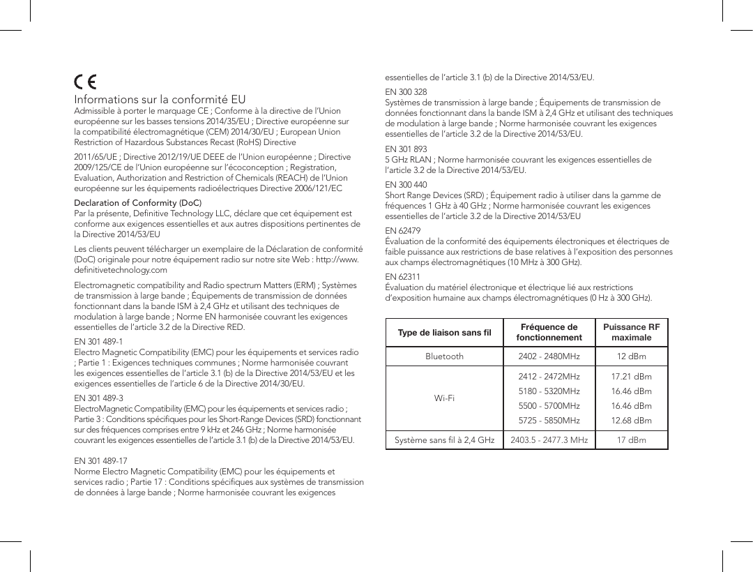 Informations sur la conformit&eacute; EU Admissible &agrave; porter le marquage CE ; Conforme &agrave; la directive de l&rsquo;Union europ&eacute;enne sur les basses tensions 2014/35/EU ; Directive europ&eacute;enne sur la compatibilit&eacute; &eacute;lectromagn&eacute;tique (CEM) 2014/30/EU ; European Union Restriction of Hazardous Substances Recast (RoHS) Directive2011/65/UE ; Directive 2012/19/UE DEEE de l&rsquo;Union europ&eacute;enne ; Directive 2009/125/CE de l&rsquo;Union europ&eacute;enne sur l&rsquo;&eacute;coconception ; Registration, Evaluation, Authorization and Restriction of Chemicals (REACH) de l&rsquo;Union europ&eacute;enne sur les &eacute;quipements radio&eacute;lectriques Directive 2006/121/ECDeclaration of Conformity (DoC)  Par la pr&eacute;sente, Deﬁnitive Technology LLC, d&eacute;clare que cet &eacute;quipement est conforme aux exigences essentielles et aux autres dispositions pertinentes de la Directive 2014/53/EULes clients peuvent t&eacute;l&eacute;charger un exemplaire de la D&eacute;claration de conformit&eacute; (DoC) originale pour notre &eacute;quipement radio sur notre site Web : http://www.deﬁnitivetechnology.comElectromagnetic compatibility and Radio spectrum Matters (ERM) ; Syst&egrave;mes de transmission &agrave; large bande ; &Eacute;quipements de transmission de donn&eacute;es fonctionnant dans la bande ISM &agrave; 2,4 GHz et utilisant des techniques de modulation &agrave; large bande ; Norme EN harmonis&eacute;e couvrant les exigences essentielles de l&rsquo;article 3.2 de la Directive RED.EN 301 489-1 Electro Magnetic Compatibility (EMC) pour les &eacute;quipements et services radio ; Partie 1 : Exigences techniques communes ; Norme harmonis&eacute;e couvrant les exigences essentielles de l&rsquo;article 3.1 (b) de la Directive 2014/53/EU et les exigences essentielles de l&rsquo;article 6 de la Directive 2014/30/EU.EN 301 489-3 ElectroMagnetic Compatibility (EMC) pour les &eacute;quipements et services radio ; Partie 3 : Conditions sp&eacute;ciﬁques pour les Short-Range Devices (SRD) fonctionnant sur des fr&eacute;quences comprises entre 9 kHz et 246 GHz ; Norme harmonis&eacute;e couvrant les exigences essentielles de l&rsquo;article 3.1 (b) de la Directive 2014/53/EU.  EN 301 489-17 Norme Electro Magnetic Compatibility (EMC) pour les &eacute;quipements et services radio ; Partie 17 : Conditions sp&eacute;ciﬁques aux syst&egrave;mes de transmission de donn&eacute;es &agrave; large bande ; Norme harmonis&eacute;e couvrant les exigences essentielles de l&rsquo;article 3.1 (b) de la Directive 2014/53/EU.EN 300 328 Syst&egrave;mes de transmission &agrave; large bande ; &Eacute;quipements de transmission de donn&eacute;es fonctionnant dans la bande ISM &agrave; 2,4 GHz et utilisant des techniques de modulation &agrave; large bande ; Norme harmonis&eacute;e couvrant les exigences essentielles de l&rsquo;article 3.2 de la Directive 2014/53/EU.EN 301 893 5 GHz RLAN ; Norme harmonis&eacute;e couvrant les exigences essentielles de l&rsquo;article 3.2 de la Directive 2014/53/EU.EN 300 440 Short Range Devices (SRD) ; &Eacute;quipement radio &agrave; utiliser dans la gamme de fr&eacute;quences 1 GHz &agrave; 40 GHz ; Norme harmonis&eacute;e couvrant les exigences essentielles de l&rsquo;article 3.2 de la Directive 2014/53/EUEN 62479 &Eacute;valuation de la conformit&eacute; des &eacute;quipements &eacute;lectroniques et &eacute;lectriques de faible puissance aux restrictions de base relatives &agrave; l&rsquo;exposition des personnes aux champs &eacute;lectromagn&eacute;tiques (10 MHz &agrave; 300 GHz).EN 62311 &Eacute;valuation du mat&eacute;riel &eacute;lectronique et &eacute;lectrique li&eacute; aux restrictions d&rsquo;exposition humaine aux champs &eacute;lectromagn&eacute;tiques (0 Hz &agrave; 300 GHz). Type de liaison sans ﬁl Fr&eacute;quence de fonctionnementPuissance RF maximaleBluetooth 2402 - 2480MHz 12 dBmWi-Fi2412 - 2472MHz5180 - 5320MHz5500 - 5700MHz5725 - 5850MHz17.21 dBm16.46 dBm16.46 dBm12.68 dBmSyst&egrave;me sans ﬁl &agrave; 2,4 GHz 2403.5 - 2477.3 MHz 17 dBm