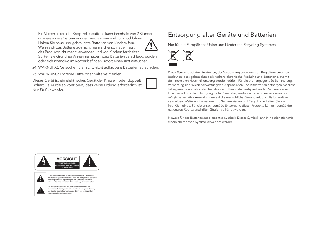Ein Verschlucken der Knopfzellenbatterie kann innerhalb von 2 Stunden schwere innere Verbrennungen verursachen und zum Tod f&uuml;hren. Halten Sie neue und gebrauchte Batterien von Kindern fern. Wenn sich das Batteriefach nicht mehr sicher schlie&szlig;en l&auml;sst, das Produkt nicht mehr verwenden und von Kindern fernhalten. Sollten Sie Grund zur Annahme haben, dass Batterien verschluckt wurden oder sich irgendwo im K&ouml;rper beﬁnden, sofort einen Arzt aufsuchen.24.  WARNUNG: Versuchen Sie nicht, nicht auﬂadbare Batterien aufzuladen.25.  WARNUNG: Extreme Hitze oder K&auml;lte vermeiden.Dieses Ger&auml;t ist ein elektrisches Ger&auml;t der Klasse II oder doppelt isoliert. Es wurde so konzipiert, dass keine Erdung erforderlich ist. Nur f&uuml;r Subwoofer.       Entsorgung alter Ger&auml;te und Batterien  Nur f&uuml;r die Europ&auml;ische Union und L&auml;nder mit Recycling-Systemen     Diese Symbole auf den Produkten, der Verpackung und/oder den Begleitdokumenten bedeuten, dass gebrauchte elektrische/elektronische Produkte und Batterien nicht mit dem normalen Hausm&uuml;ll entsorgt werden d&uuml;rfen. F&uuml;r die ordnungsgem&auml;&szlig;e Behandlung, Verwertung und Wiederverwertung von Altprodukten und Altbatterien entsorgen Sie diese bitte gem&auml;&szlig; den nationalen Rechtsvorschriften in den entsprechenden Sammelstellen. Durch eine korrekte Entsorgung helfen Sie dabei, wertvolle Ressourcen zu sparen und m&ouml;gliche negative Auswirkungen auf die menschliche Gesundheit und die Umwelt zu vermeiden. Weitere Informationen zu Sammelstellen und Recycling erhalten Sie von Ihrer Gemeinde. F&uuml;r die unsachgem&auml;&szlig;e Entsorgung dieser Produkte k&ouml;nnen gem&auml;&szlig; den nationalen Rechtsvorschriften Strafen verh&auml;ngt werden.  Hinweis f&uuml;r das Batteriesymbol (rechtes Symbol): Dieses Symbol kann in Kombination mit einem chemischen Symbol verwendet werden.        ATTENTIONFRENCHENGLISHRISQUE D'&Eacute;LECTROCUTIONNE PAS OUVRIRLe symbole de l&rsquo;&eacute;clair dans un triangle &eacute;quilat&eacute;ral indique la pr&eacute;sence d&rsquo;une tension &eacute;lectrique non isol&eacute;e suffisamment &eacute;lev&eacute;e pour constituer un risque d&rsquo;&eacute;lectrocution.Le point d&rsquo;exclamation dans un triangle &eacute;quilat&eacute;ral indique la pr&eacute;sence d&rsquo;importantes consignes d&rsquo;utilisation et d&rsquo;entretiendans la documentation jointe au dispositif.PRECAUCI&Oacute;NSPANISHRIESGO DE DESCARGA EL&Eacute;CTRICA.NO ABRIR.El s&iacute;mbolo compuesto por un rayo con punta de flecha dentro de un tri&aacute;ngulo equil&aacute;tero tiene por objeto advertirle al usuario que dentro del aparato hay voltajes peligrosos no aislados cuya magnitud puede ser suficiente para constituir un riesgo de descarga el&eacute;ctrica para las personas.El signo de admiraci&oacute;n dentro de un tri&aacute;ngulo equil&aacute;tero tiene por objeto advertirle al usuario que hay informaci&oacute;n importante sobre operaci&oacute;n y mantenimiento (servicio) en los folletos que vienen con el aparato.VORSICHTGERMANVERLETZUNGSGEFAHRDURCH ELEKTRISCHEN SCHLAGNICHT &Ouml;FFNENDurch das Blitzsymbol in einem gleichseitigen Dreieck soll der Benutzer gewarnt werden, dass bei mangelnder Isolierung &bdquo;lebensgef&auml;hrliche Spannungen&ldquo; im Geh&auml;use auftreten k&ouml;nnen, die eine erhebliche Stromschlaggefahr darstellen.Ein Dreieck mit einem Ausrufezeichen in der Mitte soll Benutzer auf wichtige Hinweise zur Bedienung und Wartung des Ger&auml;ts aufmerksam machen, die in der beiliegenden Dokumentation enthalten sind.ATTENZIONEITALIANRISCHIO DI ELETTROCUZIONENON APRIREIl simbolo del fulmine all&rsquo;interno di un triangolo equilatero avvisa della presenza di alte tensioni non isolate all&rsquo;interno dell&rsquo;apparecchio, di livello tale da comportare il rischio di elettrocuzione.Il punto esclamativo all&rsquo;interno di un triangolo equilatero segnala che il manuale allegato all&rsquo;apparecchio contiene informazioni importanti sull&rsquo;uso, la manutenzione e le riparazioni.