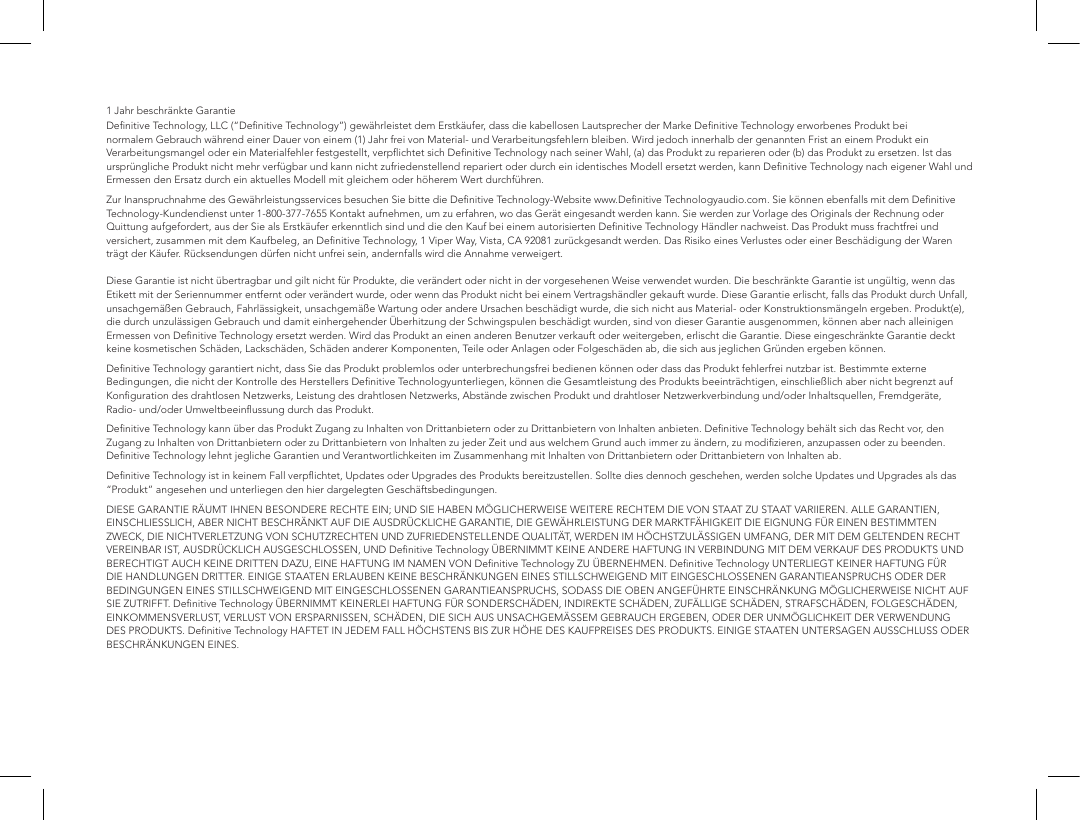1 Jahr beschr&auml;nkte Garantie Deﬁnitive Technology, LLC (&ldquo;Deﬁnitive Technology&rdquo;) gew&auml;hrleistet dem Erstk&auml;ufer, dass die kabellosen Lautsprecher der Marke Deﬁnitive Technology erworbenes Produkt bei normalem Gebrauch w&auml;hrend einer Dauer von einem (1) Jahr frei von Material- und Verarbeitungsfehlern bleiben. Wird jedoch innerhalb der genannten Frist an einem Produkt ein Verarbeitungsmangel oder ein Materialfehler festgestellt, verpﬂichtet sich Deﬁnitive Technology nach seiner Wahl, (a) das Produkt zu reparieren oder (b) das Produkt zu ersetzen. Ist das urspr&uuml;ngliche Produkt nicht mehr verf&uuml;gbar und kann nicht zufriedenstellend repariert oder durch ein identisches Modell ersetzt werden, kann Deﬁnitive Technology nach eigener Wahl und Ermessen den Ersatz durch ein aktuelles Modell mit gleichem oder h&ouml;herem Wert durchf&uuml;hren.Zur Inanspruchnahme des Gew&auml;hrleistungsservices besuchen Sie bitte die Deﬁnitive Technology-Website www.Deﬁnitive Technologyaudio.com. Sie k&ouml;nnen ebenfalls mit dem Deﬁnitive Technology-Kundendienst unter 1-800-377-7655 Kontakt aufnehmen, um zu erfahren, wo das Ger&auml;t eingesandt werden kann. Sie werden zur Vorlage des Originals der Rechnung oder Quittung aufgefordert, aus der Sie als Erstk&auml;ufer erkenntlich sind und die den Kauf bei einem autorisierten Deﬁnitive Technology H&auml;ndler nachweist. Das Produkt muss frachtfrei und versichert, zusammen mit dem Kaufbeleg, an Deﬁnitive Technology, 1 Viper Way, Vista, CA 92081 zur&uuml;ckgesandt werden. Das Risiko eines Verlustes oder einer Besch&auml;digung der Waren tr&auml;gt der K&auml;ufer. R&uuml;cksendungen d&uuml;rfen nicht unfrei sein, andernfalls wird die Annahme verweigert.  Diese Garantie ist nicht &uuml;bertragbar und gilt nicht f&uuml;r Produkte, die ver&auml;ndert oder nicht in der vorgesehenen Weise verwendet wurden. Die beschr&auml;nkte Garantie ist ung&uuml;ltig, wenn das Etikett mit der Seriennummer entfernt oder ver&auml;ndert wurde, oder wenn das Produkt nicht bei einem Vertragsh&auml;ndler gekauft wurde. Diese Garantie erlischt, falls das Produkt durch Unfall, unsachgem&auml;&szlig;en Gebrauch, Fahrl&auml;ssigkeit, unsachgem&auml;&szlig;e Wartung oder andere Ursachen besch&auml;digt wurde, die sich nicht aus Material- oder Konstruktionsm&auml;ngeln ergeben. Produkt(e), die durch unzul&auml;ssigen Gebrauch und damit einhergehender &Uuml;berhitzung der Schwingspulen besch&auml;digt wurden, sind von dieser Garantie ausgenommen, k&ouml;nnen aber nach alleinigen Ermessen von Deﬁnitive Technology ersetzt werden. Wird das Produkt an einen anderen Benutzer verkauft oder weitergeben, erlischt die Garantie. Diese eingeschr&auml;nkte Garantie deckt keine kosmetischen Sch&auml;den, Lacksch&auml;den, Sch&auml;den anderer Komponenten, Teile oder Anlagen oder Folgesch&auml;den ab, die sich aus jeglichen Gr&uuml;nden ergeben k&ouml;nnen.Deﬁnitive Technology garantiert nicht, dass Sie das Produkt problemlos oder unterbrechungsfrei bedienen k&ouml;nnen oder dass das Produkt fehlerfrei nutzbar ist. Bestimmte externe Bedingungen, die nicht der Kontrolle des Herstellers Deﬁnitive Technologyunterliegen, k&ouml;nnen die Gesamtleistung des Produkts beeintr&auml;chtigen, einschlie&szlig;lich aber nicht begrenzt auf Konﬁguration des drahtlosen Netzwerks, Leistung des drahtlosen Netzwerks, Abst&auml;nde zwischen Produkt und drahtloser Netzwerkverbindung und/oder Inhaltsquellen, Fremdger&auml;te, Radio- und/oder Umweltbeeinﬂussung durch das Produkt.Deﬁnitive Technology kann &uuml;ber das Produkt Zugang zu Inhalten von Drittanbietern oder zu Drittanbietern von Inhalten anbieten. Deﬁnitive Technology beh&auml;lt sich das Recht vor, den Zugang zu Inhalten von Drittanbietern oder zu Drittanbietern von Inhalten zu jeder Zeit und aus welchem Grund auch immer zu &auml;ndern, zu modiﬁzieren, anzupassen oder zu beenden. Deﬁnitive Technology lehnt jegliche Garantien und Verantwortlichkeiten im Zusammenhang mit Inhalten von Drittanbietern oder Drittanbietern von Inhalten ab.Deﬁnitive Technology ist in keinem Fall verpﬂichtet, Updates oder Upgrades des Produkts bereitzustellen. Sollte dies dennoch geschehen, werden solche Updates und Upgrades als das &ldquo;Produkt&rdquo; angesehen und unterliegen den hier dargelegten Gesch&auml;ftsbedingungen.DIESE GARANTIE R&Auml;UMT IHNEN BESONDERE RECHTE EIN; UND SIE HABEN M&Ouml;GLICHERWEISE WEITERE RECHTEM DIE VON STAAT ZU STAAT VARIIEREN. ALLE GARANTIEN, EINSCHLIESSLICH, ABER NICHT BESCHR&Auml;NKT AUF DIE AUSDR&Uuml;CKLICHE GARANTIE, DIE GEW&Auml;HRLEISTUNG DER MARKTF&Auml;HIGKEIT DIE EIGNUNG F&Uuml;R EINEN BESTIMMTEN ZWECK, DIE NICHTVERLETZUNG VON SCHUTZRECHTEN UND ZUFRIEDENSTELLENDE QUALIT&Auml;T, WERDEN IM H&Ouml;CHSTZUL&Auml;SSIGEN UMFANG, DER MIT DEM GELTENDEN RECHT VEREINBAR IST, AUSDR&Uuml;CKLICH AUSGESCHLOSSEN, UND Deﬁnitive Technology &Uuml;BERNIMMT KEINE ANDERE HAFTUNG IN VERBINDUNG MIT DEM VERKAUF DES PRODUKTS UND BERECHTIGT AUCH KEINE DRITTEN DAZU, EINE HAFTUNG IM NAMEN VON Deﬁnitive Technology ZU &Uuml;BERNEHMEN. Deﬁnitive Technology UNTERLIEGT KEINER HAFTUNG F&Uuml;R DIE HANDLUNGEN DRITTER. EINIGE STAATEN ERLAUBEN KEINE BESCHR&Auml;NKUNGEN EINES STILLSCHWEIGEND MIT EINGESCHLOSSENEN GARANTIEANSPRUCHS ODER DER BEDINGUNGEN EINES STILLSCHWEIGEND MIT EINGESCHLOSSENEN GARANTIEANSPRUCHS, SODASS DIE OBEN ANGEF&Uuml;HRTE EINSCHR&Auml;NKUNG M&Ouml;GLICHERWEISE NICHT AUF SIE ZUTRIFFT. Deﬁnitive Technology &Uuml;BERNIMMT KEINERLEI HAFTUNG F&Uuml;R SONDERSCH&Auml;DEN, INDIREKTE SCH&Auml;DEN, ZUF&Auml;LLIGE SCH&Auml;DEN, STRAFSCH&Auml;DEN, FOLGESCH&Auml;DEN, EINKOMMENSVERLUST, VERLUST VON ERSPARNISSEN, SCH&Auml;DEN, DIE SICH AUS UNSACHGEM&Auml;SSEM GEBRAUCH ERGEBEN, ODER DER UNM&Ouml;GLICHKEIT DER VERWENDUNG DES PRODUKTS. Deﬁnitive Technology HAFTET IN JEDEM FALL H&Ouml;CHSTENS BIS ZUR H&Ouml;HE DES KAUFPREISES DES PRODUKTS. EINIGE STAATEN UNTERSAGEN AUSSCHLUSS ODER BESCHR&Auml;NKUNGEN EINES.   