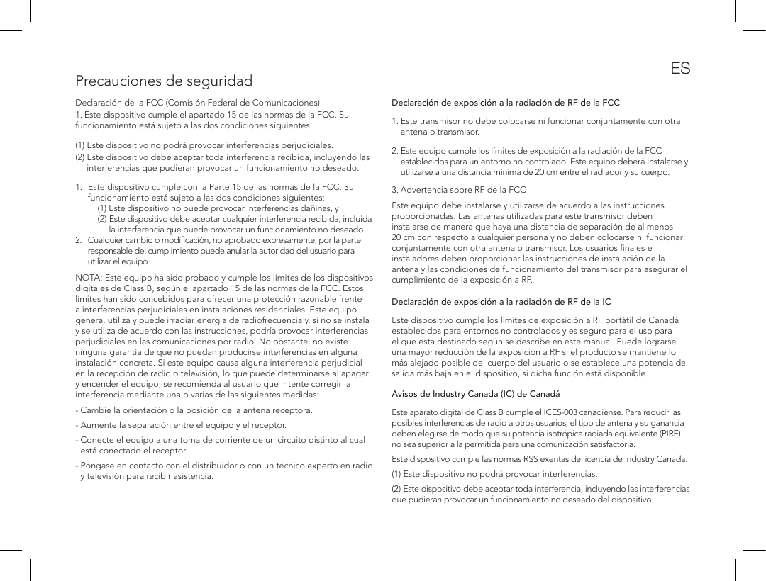 Precauciones de seguridadDeclaraci&oacute;n de la FCC (Comisi&oacute;n Federal de Comunicaciones)1. Este dispositivo cumple el apartado 15 de las normas de la FCC. Su funcionamiento est&aacute; sujeto a las dos condiciones siguientes: (1) Este dispositivo no podr&aacute; provocar interferencias perjudiciales. (2)  Este dispositivo debe aceptar toda interferencia recibida, incluyendo las interferencias que pudieran provocar un funcionamiento no deseado. 1.  Este dispositivo cumple con la Parte 15 de las normas de la FCC. Su funcionamiento est&aacute; sujeto a las dos condiciones siguientes:     (1)  Este dispositivo no puede provocar interferencias da&ntilde;inas, y    (2)  Este dispositivo debe aceptar cualquier interferencia recibida, incluida la interferencia que puede provocar un funcionamiento no deseado. 2.   Cualquier cambio o modiﬁcaci&oacute;n, no aprobado expresamente, por la parte responsable del cumplimiento puede anular la autoridad del usuario para utilizar el equipo.   NOTA: Este equipo ha sido probado y cumple los l&iacute;mites de los dispositivos digitales de Class B, seg&uacute;n el apartado 15 de las normas de la FCC. Estos l&iacute;mites han sido concebidos para ofrecer una protecci&oacute;n razonable frente a interferencias perjudiciales en instalaciones residenciales. Este equipo genera, utiliza y puede irradiar energ&iacute;a de radiofrecuencia y, si no se instala y se utiliza de acuerdo con las instrucciones, podr&iacute;a provocar interferencias perjudiciales en las comunicaciones por radio. No obstante, no existe ninguna garant&iacute;a de que no puedan producirse interferencias en alguna instalaci&oacute;n concreta. Si este equipo causa alguna interferencia perjudicial en la recepci&oacute;n de radio o televisi&oacute;n, lo que puede determinarse al apagar y encender el equipo, se recomienda al usuario que intente corregir la interferencia mediante una o varias de las siguientes medidas:- Cambie la orientaci&oacute;n o la posici&oacute;n de la antena receptora. - Aumente la separaci&oacute;n entre el equipo y el receptor. -  Conecte el equipo a una toma de corriente de un circuito distinto al cual est&aacute; conectado el receptor. -  P&oacute;ngase en contacto con el distribuidor o con un t&eacute;cnico experto en radio y televisi&oacute;n para recibir asistencia. Declaraci&oacute;n de exposici&oacute;n a la radiaci&oacute;n de RF de la FCC1.  Este transmisor no debe colocarse ni funcionar conjuntamente con otra antena o transmisor.2.  Este equipo cumple los l&iacute;mites de exposici&oacute;n a la radiaci&oacute;n de la FCC establecidos para un entorno no controlado. Este equipo deber&aacute; instalarse y utilizarse a una distancia m&iacute;nima de 20 cm entre el radiador y su cuerpo.  3. Advertencia sobre RF de la FCCEste equipo debe instalarse y utilizarse de acuerdo a las instrucciones proporcionadas. Las antenas utilizadas para este transmisor deben instalarse de manera que haya una distancia de separaci&oacute;n de al menos 20 cm con respecto a cualquier persona y no deben colocarse ni funcionar conjuntamente con otra antena o transmisor. Los usuarios ﬁnales e instaladores deben proporcionar las instrucciones de instalaci&oacute;n de la antena y las condiciones de funcionamiento del transmisor para asegurar el cumplimiento de la exposici&oacute;n a RF.Declaraci&oacute;n de exposici&oacute;n a la radiaci&oacute;n de RF de la IC Este dispositivo cumple los l&iacute;mites de exposici&oacute;n a RF port&aacute;til de Canad&aacute; establecidos para entornos no controlados y es seguro para el uso para el que est&aacute; destinado seg&uacute;n se describe en este manual. Puede lograrse una mayor reducci&oacute;n de la exposici&oacute;n a RF si el producto se mantiene lo m&aacute;s alejado posible del cuerpo del usuario o se establece una potencia de salida m&aacute;s baja en el dispositivo, si dicha funci&oacute;n est&aacute; disponible. Avisos de Industry Canada (IC) de Canad&aacute; Este aparato digital de Class B cumple el ICES-003 canadiense. Para reducir las posibles interferencias de radio a otros usuarios, el tipo de antena y su ganancia deben elegirse de modo que su potencia isotr&oacute;pica radiada equivalente (PIRE) no sea superior a la permitida para una comunicaci&oacute;n satisfactoria.Este dispositivo cumple las normas RSS exentas de licencia de Industry Canada. (1) Este dispositivo no podr&aacute; provocar interferencias. (2) Este dispositivo debe aceptar toda interferencia, incluyendo las interferencias que pudieran provocar un funcionamiento no deseado del dispositivo.ES