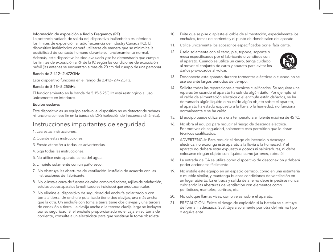 Informaci&oacute;n de exposici&oacute;n a Radio Frequency (RF) La potencia radiada de salida del dispositivo inal&aacute;mbrico es inferior a los l&iacute;mites de exposici&oacute;n a radiofrecuencia de Industry Canada (IC). El dispositivo inal&aacute;mbrico deber&aacute; utilizarse de manera que se minimice la posibilidad de contacto humano durante su funcionamiento normal.Adem&aacute;s, este dispositivo ha sido evaluado y se ha demostrado que cumple los l&iacute;mites de exposici&oacute;n a RF de la IC seg&uacute;n las condiciones de exposici&oacute;n m&oacute;vil (las antenas se encuentran a m&aacute;s de 20 cm del cuerpo de una persona).Banda de 2.412~2.472GHzEste dispositivo funciona en el rango de 2.412~2.472GHz.Banda de 5.15~5.25GHz El funcionamiento en la banda de 5.15-5.25GHz est&aacute; restringido al uso &uacute;nicamente en interiores.Equipo esclavo:Este dispositivo es un equipo esclavo; el dispositivo no es detector de radares ni funciona con ese ﬁn en la banda de DFS (selecci&oacute;n de frecuencia din&aacute;mica).Instrucciones importantes de seguridad1. Lea estas instrucciones. 2. Guarde estas instrucciones. 3. Preste atenci&oacute;n a todas las advertencias. 4. Siga todas las instrucciones. 5. No utilice este aparato cerca del agua. 6. L&iacute;mpielo solamente con un pa&ntilde;o seco. 7.    No obstruya las aberturas de ventilaci&oacute;n. Inst&aacute;lelo de acuerdo con las instrucciones del fabricante. 8.    No lo instale cerca de fuentes de calor, como radiadores, rejillas de calefacci&oacute;n, estufas u otros aparatos (ampliﬁcadores incluidos) que produzcan calor. 9.    No elimine el dispositivo de seguridad del enchufe polarizado o con toma a tierra. Un enchufe polarizado tiene dos clavijas, una m&aacute;s ancha que la otra. Un enchufe con toma a tierra tiene dos clavijas y una tercera de conexi&oacute;n a tierra. La clavija ancha o la tercera clavija larga se incluyen por su seguridad. Si el enchufe proporcionado no encaja en su toma de corriente, consulte a un electricista para que sustituya la toma obsoleta.10.   Evite que se pise o aplaste el cable de alimentaci&oacute;n, especialmente los enchufes, tomas de corriente y el punto de donde salen del aparato.11.  Utilice &uacute;nicamente los accesorios especiﬁcados por el fabricante.12.   &Uacute;selo solamente con el carro, pie, tr&iacute;pode, soporte o mesa especiﬁcados por el fabricante o vendidos con el aparato. Cuando se utilice un carro, tenga cuidado al mover el conjunto de carro y aparato para evitar los da&ntilde;os provocados al volcar.13.   Desconecte este aparato durante tormentas el&eacute;ctricas o cuando no se use durante largos periodos de tiempo. 14.   Solicite todas las reparaciones a t&eacute;cnicos cualiﬁcados. Se requiere una reparaci&oacute;n cuando el aparato ha sufrido alg&uacute;n da&ntilde;o. Por ejemplo, si el cable de alimentaci&oacute;n el&eacute;ctrica o el enchufe est&aacute;n da&ntilde;ados, se ha derramado alg&uacute;n l&iacute;quido o ha ca&iacute;do alg&uacute;n objeto sobre el aparato, el aparato ha estado expuesto a la lluvia o la humedad, no funciona normalmente o se ha ca&iacute;do. 15.   El equipo puede utilizarse a una temperatura ambiente m&aacute;xima de 45 &deg;C.16.   No abra el equipo para reducir el riesgo de descarga el&eacute;ctrica. Por motivos de seguridad, solamente est&aacute; permitido que lo abran t&eacute;cnicos cualiﬁcados.17.   ADVERTENCIA: Para reducir el riesgo de incendio o descarga el&eacute;ctrica, no exponga este aparato a la lluvia o la humedad. Y el aparato no deber&aacute; estar expuesto a goteos ni salpicaduras, ni debe colocarse ning&uacute;n objeto con l&iacute;quido, como jarrones, sobre &eacute;l.18.   La entrada de CA se utiliza como dispositivo de desconexi&oacute;n y deber&aacute; poder accionarse f&aacute;cilmente. 19.  No instale este equipo en un espacio cerrado, como en una estanter&iacute;a     o mueble similar, y mantenga buenas condiciones de ventilaci&oacute;n en      un lugar abierto. La entrada y salida de aire no debe impedirse nunca      cubriendo las aberturas de ventilaci&oacute;n con elementos como        peri&oacute;dicos, manteles, cortinas, etc.20.  No coloque llamas vivas, como velas, sobre el aparato. 21.   PRECAUCI&Oacute;N: Existe el riesgo de explosi&oacute;n si la bater&iacute;a se sustituye de forma inadecuada. Sustit&uacute;yala solamente por otra del mismo tipo o equivalente.
