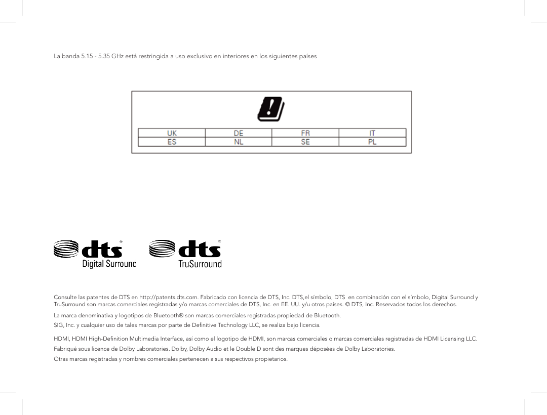 La banda 5.15 - 5.35 GHz est&aacute; restringida a uso exclusivo en interiores en los siguientes pa&iacute;sesConsulte las patentes de DTS en http://patents.dts.com. Fabricado con licencia de DTS, Inc. DTS,el s&iacute;mbolo, DTS  en combinaci&oacute;n con el s&iacute;mbolo, Digital Surround y TruSurround son marcas comerciales registradas y/o marcas comerciales de DTS, Inc. en EE. UU. y/u otros pa&iacute;ses. &copy; DTS, Inc. Reservados todos los derechos.  La marca denominativa y logotipos de Bluetooth&reg; son marcas comerciales registradas propiedad de Bluetooth.SIG, Inc. y cualquier uso de tales marcas por parte de Deﬁnitive Technology LLC, se realiza bajo licencia.  HDMI, HDMI High-Deﬁnition Multimedia Interface, as&iacute; como el logotipo de HDMI, son marcas comerciales o marcas comerciales registradas de HDMI Licensing LLC.Fabriqu&eacute; sous licence de Dolby Laboratories. Dolby, Dolby Audio et le Double D sont des marques d&eacute;pos&eacute;es de Dolby Laboratories.Otras marcas registradas y nombres comerciales pertenecen a sus respectivos propietarios.