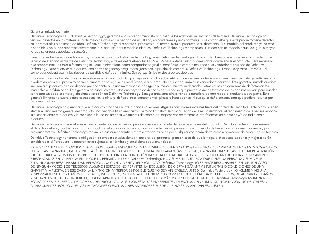 Garant&iacute;a limitada de 1 a&ntilde;oDeﬁnitive Technology, LLC (&ldquo;Deﬁnitive Technology&rdquo;) garantiza al comprador minorista original que los altavoces inal&aacute;mbricos de la marca Deﬁnitive Technology no tendr&aacute;n defectos en los materiales ni de mano de obra en un periodo de un (1) a&ntilde;o, en condiciones y usos normales. Si se comprueba que este producto tiene defectos en los materiales o de mano de obra, Deﬁnitive Technology (a) reparar&aacute; el producto o (b) reemplazar&aacute; el producto, a su discreci&oacute;n. Si el modelo del producto ya no est&aacute; disponible y no puede repararse eﬁcazmente, ni sustituirse por un modelo id&eacute;ntico, Deﬁnitive Technology reemplazar&aacute; la unidad con un modelo actual de igual o mayor valor, a su entera y absoluta discreci&oacute;n.Para obtener los servicios de la garant&iacute;a, visite el sitio web de Deﬁnitive Technology: www.Deﬁnitive Technologyaudio.com. Tambi&eacute;n puede ponerse en contacto con el servicio de atenci&oacute;n al cliente de Deﬁnitive Technology a trav&eacute;s del tel&eacute;fono 1-800-377-7655 para obtener instrucciones sobre d&oacute;nde enviar el producto. Ser&aacute; necesario que proporcione un ticket o factura original, que le identiﬁque como comprador original e identiﬁque la compra realizada a un vendedor autorizado de Deﬁnitive Technology. Deber&aacute; enviar el producto, con portes pagados y asegurados, junto con la prueba de compra, a Deﬁnitive Technology, 1 Viper Way, Vista, CA 92081. El comprador deber&aacute; asumir los riesgos de p&eacute;rdida o da&ntilde;os en tr&aacute;nsito. Se rechazar&aacute;n los env&iacute;os a portes debidos.Esta garant&iacute;a no es transferible y no es aplicable a ning&uacute;n producto que haya sido modiﬁcado o utilizado de manera contraria a sus ﬁnes previstos. Esta garant&iacute;a limitada quedar&aacute; anulada si el producto no tiene n&uacute;mero de serie, o se ha modiﬁcado, o si el producto no fue adquirido a un vendedor autorizado. Esta garant&iacute;a limitada quedar&aacute; anulada si el producto ha sido da&ntilde;ado por accidente o un uso no razonable, negligencia, mantenimiento inadecuado u otras causas no derivadas de defectos en los materiales o la fabricaci&oacute;n. Esta garant&iacute;a no cubre los productos que hayan sido da&ntilde;ados por un abuso que provoque da&ntilde;os t&eacute;rmicos de las bobinas de voz, pero pueden ser reemplazados a la entera y absoluta discreci&oacute;n de Deﬁnitive Technology. Esta garant&iacute;a concluir&aacute; si vende o transﬁere de otro modo el producto a otra parte. Esta garant&iacute;a limitada no cubre da&ntilde;os cosm&eacute;ticos, en la pintura, da&ntilde;os a otros componentes, piezas o instalaciones, ni cualquier da&ntilde;o consecuente que pudiera resultar por cualquier motivo.Deﬁnitive Technology no garantiza que el producto funcione sin interrupciones ni errores. Algunas condiciones externas fuera del control de Deﬁnitive Technology pueden afectar al rendimiento general del producto, incluyendo a t&iacute;tulo enunciativo pero no limitativo, la conﬁguraci&oacute;n de la red inal&aacute;mbrica, el rendimiento de la red inal&aacute;mbrica, la distancia entre el producto y la conexi&oacute;n a la red inal&aacute;mbrica y/o fuentes de contenido, dispositivos de terceros e interferencias ambientales y/o de radio con el producto.Deﬁnitive Technology puede ofrecer acceso a contenido de terceros o proveedores de contenido de terceros a trav&eacute;s del producto. Deﬁnitive Technology se reserva el derecho a alterar, cambiar, interrumpir o modiﬁcar el acceso a cualquier contenido de terceros o proveedor de contenido de terceros en cualquier momento y por cualquier motivo. Deﬁnitive Technology renuncia a cualquier garant&iacute;a y representaci&oacute;n ofrecida por cualquier contenido de terceros o proveedor de contenido de terceros.Deﬁnitive Technology no tendr&aacute; la obligaci&oacute;n de ofrecer actualizaciones ni mejoras del producto, pero en caso de que lo haga, dichas actualizaciones y mejoras ser&aacute;n consideradas el &ldquo;producto&rdquo; y deber&aacute;n estar sujetas a los t&eacute;rminos y condiciones aqu&iacute; enunciados.ESTA GARANT&Iacute;A LE PROPORCIONA DERECHOS LEGALES ESPEC&Iacute;FICOS, Y ES POSIBLE QUE TENGA OTROS DERECHOS QUE VAR&Iacute;AN DE UNOS ESTADOS A OTROS. TODAS LAS GARANT&Iacute;AS; INCLUYENDO A T&Iacute;TULO ENUNCIATIVO PERO NO LIMITATIVO, GARANT&Iacute;AS EXPRESAS, GARANT&Iacute;AS IMPL&Iacute;CITAS DE COMERCIALIZACI&Oacute;N E IDONEIDAD PARA UN FIN CONCRETO, NO INFRACCI&Oacute;N Y LA CONDICI&Oacute;N IMPL&Iacute;CITA DE CALIDAD SATISFACTORIA; QUEDAN EXCLUIDAS EXPRESAMENTE Y RECHAZADAS EN LA MEDIDA EN LA QUE LO PERMITA LA LEY; Y Deﬁnitive Technology NO ASUME, NI AUTORIZA QUE NINGUNA PERSONA ASUMA POR ELLA, NINGUNA RESPONSABILIDAD RELACIONADA CON LA VENTA DEL PRODUCTO. Deﬁnitive Technology NO SE HACE RESPONSABLE, EN NING&Uacute;N CASO, DE NINGUNA ACCI&Oacute;N DE TERCEROS. ALGUNOS ESTADOS NO PERMITEN LA EXCLUSI&Oacute;N DE CIERTAS GARANT&Iacute;AS IMPL&Iacute;CITAS O CONDICIONES DE UNA GARANT&Iacute;A IMPL&Iacute;CITA. EN ESE CASO, LA LIMITACI&Oacute;N ANTERIOR ES POSIBLE QUE NO SEA APLICABLE A USTED. Deﬁnitive Technology NO ASUME NINGUNA RESPONSABILIDAD POR DA&Ntilde;OS ESPECIALES, INDIRECTOS, INCIDENTALES, PUNITIVOS O CONSECUENTES, P&Eacute;RDIDA DE BENEFICIOS, DE AHORROS O DA&Ntilde;OS RESULTANTES DE UN USO INDEBIDO, O LA INCAPACIDAD DE USAR EL PRODUCTO. LA M&Aacute;XIMA RESPONSABILIDAD QUE Deﬁnitive Technology ASUMIR&Aacute; NO PODR&Aacute; SUPERAR EL PRECIO DE COMPRA DEL PRODUCTO. ALGUNOS ESTADOS NO PERMITEN LA EXCLUSI&Oacute;N O LIMITACI&Oacute;N DE DA&Ntilde;OS INCIDENTALES O CONSECUENTES, POR LO QUE LAS LIMITACIONES O EXCLUSIONES ANTERIORES PUEDE QUE NO SEAN APLICABLES A USTED.