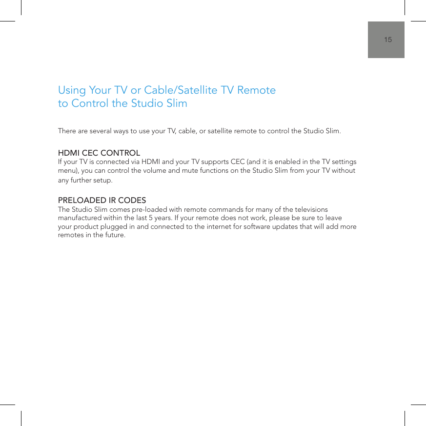 15There are several ways to use your TV, cable, or satellite remote to control the Studio Slim.HDMI CEC CONTROL If your TV is connected via HDMI and your TV supports CEC (and it is enabled in the TV settings menu), you can control the volume and mute functions on the Studio Slim from your TV without any further setup.  PRELOADED IR CODES The Studio Slim comes pre-loaded with remote commands for many of the televisions manufactured within the last 5 years. If your remote does not work, please be sure to leave your product plugged in and connected to the internet for software updates that will add more remotes in the future.Using Your TV or Cable/Satellite TV Remote to Control the Studio Slim