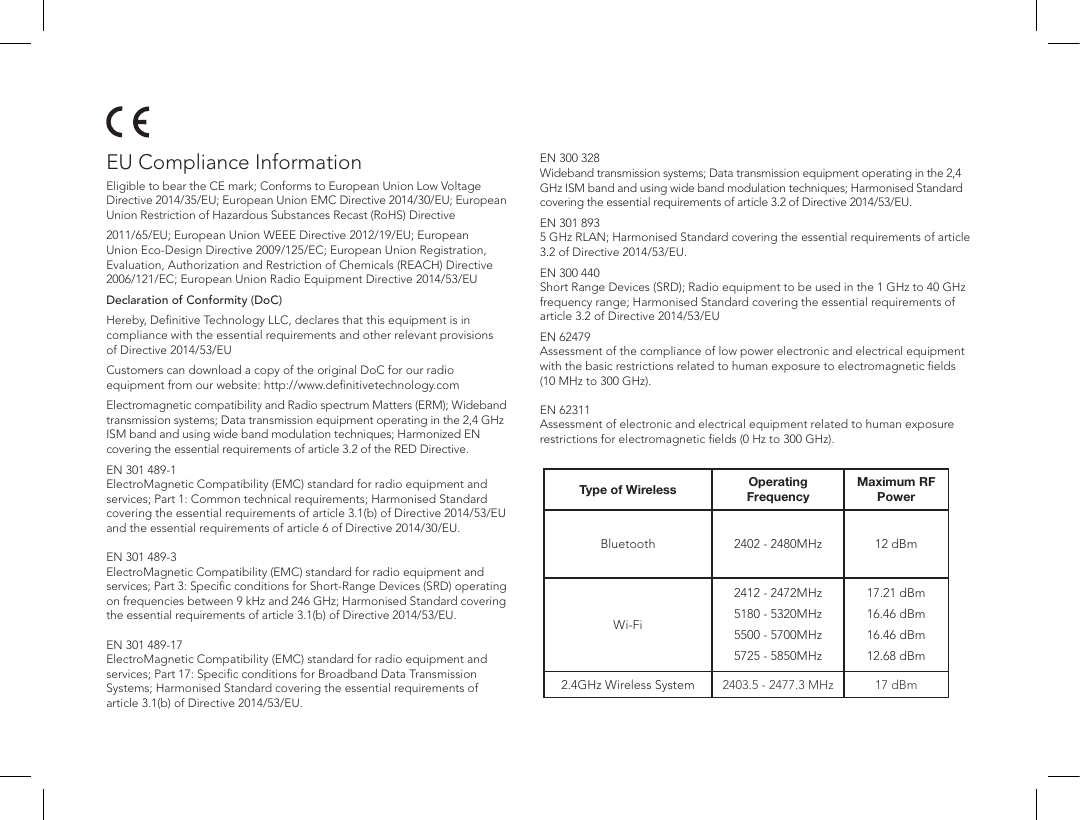 Type of Wireless Operating FrequencyMaximum RF PowerBluetooth 2402 - 2480MHz 12 dBmWi-Fi2412 - 2472MHz5180 - 5320MHz5500 - 5700MHz5725 - 5850MHz17.21 dBm16.46 dBm16.46 dBm12.68 dBm2.4GHz Wireless System 2403.5 - 2477.3 MHz 17 dBmEU Compliance InformationEligible to bear the CE mark; Conforms to European Union Low Voltage Directive 2014/35/EU; European Union EMC Directive 2014/30/EU; European Union Restriction of Hazardous Substances Recast (RoHS) Directive2011/65/EU; European Union WEEE Directive 2012/19/EU; European Union Eco-Design Directive 2009/125/EC; European Union Registration, Evaluation, Authorization and Restriction of Chemicals (REACH) Directive 2006/121/EC; European Union Radio Equipment Directive 2014/53/EUDeclaration of Conformity (DoC)Hereby, Deﬁnitive Technology LLC, declares that this equipment is in compliance with the essential requirements and other relevant provisions of Directive 2014/53/EUCustomers can download a copy of the original DoC for our radio equipment from our website: http://www.deﬁnitivetechnology.comElectromagnetic compatibility and Radio spectrum Matters (ERM); Wideband transmission systems; Data transmission equipment operating in the 2,4 GHz ISM band and using wide band modulation techniques; Harmonized EN covering the essential requirements of article 3.2 of the RED Directive.EN 301 489-1 ElectroMagnetic Compatibility (EMC) standard for radio equipment and services; Part 1: Common technical requirements; Harmonised Standard covering the essential requirements of article 3.1(b) of Directive 2014/53/EU and the essential requirements of article 6 of Directive 2014/30/EU.  EN 301 489-3 ElectroMagnetic Compatibility (EMC) standard for radio equipment and services; Part 3: Speciﬁc conditions for Short-Range Devices (SRD) operating on frequencies between 9 kHz and 246 GHz; Harmonised Standard covering the essential requirements of article 3.1(b) of Directive 2014/53/EU.  EN 301 489-17 ElectroMagnetic Compatibility (EMC) standard for radio equipment and services; Part 17: Speciﬁc conditions for Broadband Data Transmission Systems; Harmonised Standard covering the essential requirements of article 3.1(b) of Directive 2014/53/EU.EN 300 328 Wideband transmission systems; Data transmission equipment operating in the 2,4 GHz ISM band and using wide band modulation techniques; Harmonised Standard covering the essential requirements of article 3.2 of Directive 2014/53/EU.EN 301 893 5 GHz RLAN; Harmonised Standard covering the essential requirements of article 3.2 of Directive 2014/53/EU.EN 300 440 Short Range Devices (SRD); Radio equipment to be used in the 1 GHz to 40 GHz frequency range; Harmonised Standard covering the essential requirements of article 3.2 of Directive 2014/53/EUEN 62479 Assessment of the compliance of low power electronic and electrical equipment with the basic restrictions related to human exposure to electromagnetic ﬁelds (10 MHz to 300 GHz).  EN 62311 Assessment of electronic and electrical equipment related to human exposure restrictions for electromagnetic ﬁelds (0 Hz to 300 GHz).