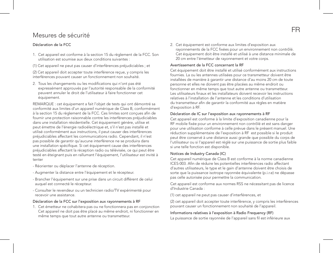 Mesures de s&eacute;curit&eacute;D&eacute;claration de la FCC 1.  Cet appareil est conforme &agrave; la section15 du r&egrave;glement de la FCC. Son utilisation est soumise aux deux conditions suivantes:(1) Cet appareil ne peut pas causer d&rsquo;interf&eacute;rences pr&eacute;judiciables; et (2) Cet appareil doit accepter toute interf&eacute;rence re&ccedil;ue, y compris les interf&eacute;rences pouvant causer un fonctionnement non souhait&eacute;. 2.  Tous les changements ou les modiﬁcations qui n&rsquo;ont pas &eacute;t&eacute; express&eacute;ment approuv&eacute;s par l&rsquo;autorit&eacute; responsable de la conformit&eacute; peuvent annuler le droit de l&rsquo;utilisateur &agrave; faire fonctionner cet &eacute;quipement.REMARQUE: cet &eacute;quipement a fait l&rsquo;objet de tests qui ont d&eacute;montr&eacute; sa conformit&eacute; aux limites d&rsquo;un appareil num&eacute;rique de ClassB, conform&eacute;ment &agrave; la section15 du r&egrave;glement de la FCC. Ces limites sont con&ccedil;ues aﬁn de fournir une protection raisonnable contre les interf&eacute;rences pr&eacute;judiciables dans une installation r&eacute;sidentielle. Cet &eacute;quipement g&eacute;n&egrave;re, utilise et peut &eacute;mettre de l&rsquo;&eacute;nergie radio&eacute;lectrique et, s&rsquo;il n&rsquo;est pas install&eacute; et utilis&eacute; conform&eacute;ment aux instructions, il peut causer des interf&eacute;rences pr&eacute;judiciables affectant les communications radio. Cependant, il n&rsquo;est pas possible de garantir qu&rsquo;aucune interf&eacute;rence ne se produira dans une installation sp&eacute;ciﬁque. Si cet &eacute;quipement cause des interf&eacute;rences pr&eacute;judiciables affectant la r&eacute;ception radio ou t&eacute;l&eacute;vis&eacute;e, ce qui peut &ecirc;tre test&eacute; en &eacute;teignant puis en rallumant l&rsquo;&eacute;quipement, l&rsquo;utilisateur est invit&eacute; &agrave; tenter- R&eacute;orienter ou d&eacute;placer l&rsquo;antenne de r&eacute;ception. - Augmenter la distance entre l&rsquo;&eacute;quipement et le r&eacute;cepteur. -  Brancher l&rsquo;&eacute;quipement sur une prise dans un circuit diff&eacute;rent de celui auquel est connect&eacute; le r&eacute;cepteur. -  Consulter le revendeur ou un technicien radio/TV exp&eacute;riment&eacute; pour recevoir une assistance.D&eacute;claration de la FCC sur l&rsquo;exposition aux rayonnements &agrave; RF1.  Cet &eacute;metteur ne cohabitera pas ou ne fonctionnera pas en conjonction Cet appareil ne doit pas &ecirc;tre plac&eacute; au m&ecirc;me endroit, ni fonctionner en m&ecirc;me temps que tout autre antenne ou transmetteur.2.  Cet &eacute;quipement est conforme aux limites d&rsquo;exposition aux rayonnements de la FCC ﬁx&eacute;es pour un environnement non contr&ocirc;l&eacute;. Cet &eacute;quipement doit &ecirc;tre install&eacute; et utilis&eacute; &agrave; une distance minimale de 20cm entre l&rsquo;&eacute;metteur de rayonnement et votre corps. Avertissement de la FCC concernant la RFCet &eacute;quipement doit &ecirc;tre install&eacute; et utilis&eacute; conform&eacute;ment aux instructions fournies. La ou les antennes utilis&eacute;es pour ce transmetteur doivent &ecirc;tre install&eacute;es de mani&egrave;re &agrave; garantir une distance d&rsquo;au moins 20cm de toute personne et elles ne doivent pas &ecirc;tre plac&eacute;es au m&ecirc;me endroit ou fonctionner en m&ecirc;me temps que tout autre antenne ou transmetteur. Les utilisateurs ﬁnaux et les installateurs doivent recevoir les instructions relatives &agrave; l&rsquo;installation de l&rsquo;antenne et les conditions d&rsquo;utilisation du transmetteur aﬁn de garantir la conformit&eacute; aux r&egrave;gles en mati&egrave;re d&rsquo;exposition &agrave; RF.D&eacute;claration de IC sur l&rsquo;exposition aux rayonnements &agrave; RFCet appareil est conforme &agrave; la limite d&rsquo;exposition canadienne pour la RF mobile ﬁx&eacute;e pour un environnement non contr&ocirc;l&eacute; et est sans danger pour une utilisation conforme &agrave; celle pr&eacute;vue dans le pr&eacute;sent manuel. Une r&eacute;duction suppl&eacute;mentaire de l&rsquo;exposition &agrave; RF  est possible si le produit peut &ecirc;tre conserv&eacute; &agrave; une distance aussi grande que possible du corps de l&rsquo;utilisateur ou si l&rsquo;appareil est r&eacute;gl&eacute; sur une puissance de sortie plus faible si une telle fonction est disponible.Notices de Industry Canada (IC)Cet appareil num&eacute;rique de ClassB est conforme &agrave; la norme canadienne ICES-003. Aﬁn de r&eacute;duire les potentielles interf&eacute;rences radio affectant d&rsquo;autres utilisateurs, le type et le gain d&rsquo;antenne doivent &ecirc;tre choisis de sorte que la puissance isotrope rayonn&eacute;e &eacute;quivalente (p.i.r.e) ne d&eacute;passe pas celle autoris&eacute;e pour permettre la communication.Cet appareil est conforme aux normes RSS ne n&eacute;cessitant pas de licence d&rsquo;Industrie Canada: (1) cet appareil ne peut pas causer d&rsquo;interf&eacute;rences, et (2) cet appareil doit accepter toute interf&eacute;rence, y compris les interf&eacute;rences pouvant causer un fonctionnement non souhait&eacute; de l&rsquo;appareil.Informations relatives &agrave; l&rsquo;exposition &agrave; Radio Frequency (RF)La puissance de sortie rayonn&eacute;e de l&rsquo;appareil sans ﬁl est inf&eacute;rieure aux FR