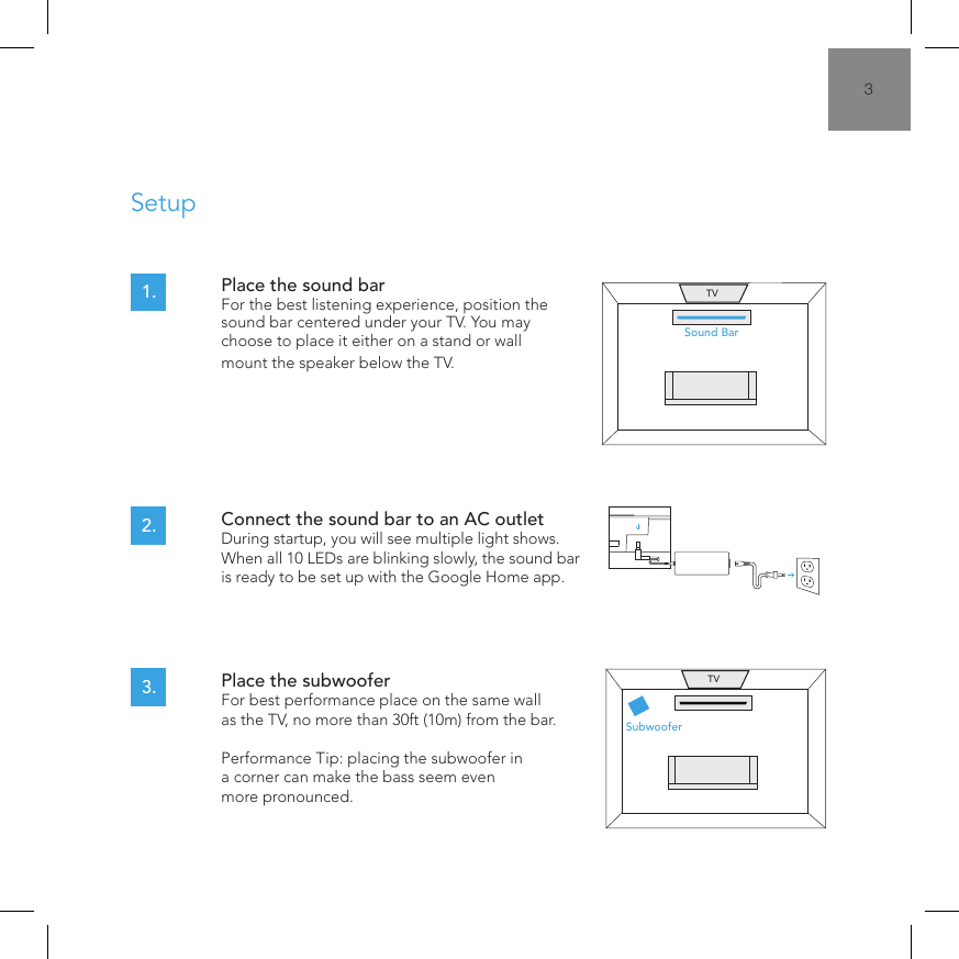 3SetupPlace the sound bar  For the best listening experience, position the sound bar centered under your TV. You may choose to place it either on a stand or wall mount the speaker below the TV.Connect the sound bar to an AC outlet  During startup, you will see multiple light shows. When all 10 LEDs are blinking slowly, the sound bar is ready to be set up with the Google Home app.Place the subwoofer  For best performance place on the same wall as the TV, no more than 30ft (10m) from the bar.  Performance Tip: placing the subwoofer in a corner can make the bass seem even  more pronounced.1.2.3.Sound BarTVSubwooferTV
