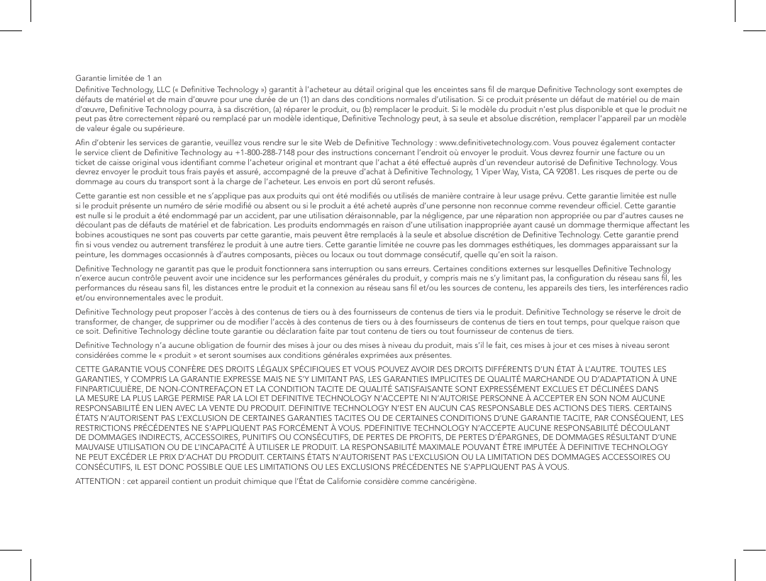 Garantie limit&eacute;e de 1anDeﬁnitive Technology, LLC (&laquo;Deﬁnitive Technology&raquo;) garantit &agrave; l&rsquo;acheteur au d&eacute;tail original que les enceintes sans ﬁl de marque Deﬁnitive Technology sont exemptes de d&eacute;fauts de mat&eacute;riel et de main d&rsquo;&oelig;uvre pour une dur&eacute;e de un (1) an dans des conditions normales d&rsquo;utilisation. Si ce produit pr&eacute;sente un d&eacute;faut de mat&eacute;riel ou de main d&rsquo;&oelig;uvre, Deﬁnitive Technology pourra, &agrave; sa discr&eacute;tion, (a) r&eacute;parer le produit, ou (b) remplacer le produit. Si le mod&egrave;le du produit n&rsquo;est plus disponible et que le produit ne peut pas &ecirc;tre correctement r&eacute;par&eacute; ou remplac&eacute; par un mod&egrave;le identique, Deﬁnitive Technology peut, &agrave; sa seule et absolue discr&eacute;tion, remplacer l&rsquo;appareil par un mod&egrave;le de valeur &eacute;gale ou sup&eacute;rieure.Aﬁn d&rsquo;obtenir les services de garantie, veuillez vous rendre sur le site Web de Deﬁnitive Technology: www.deﬁnitivetechnology.com. Vous pouvez &eacute;galement contacter le service client de Deﬁnitive Technology au +1-800-288-7148 pour des instructions concernant l&rsquo;endroit o&ugrave; envoyer le produit. Vous devrez fournir une facture ou un ticket de caisse original vous identiﬁant comme l&rsquo;acheteur original et montrant que l&rsquo;achat a &eacute;t&eacute; effectu&eacute; aupr&egrave;s d&rsquo;un revendeur autoris&eacute; de Deﬁnitive Technology. Vous devrez envoyer le produit tous frais pay&eacute;s et assur&eacute;, accompagn&eacute; de la preuve d&rsquo;achat &agrave; Deﬁnitive Technology, 1Viper Way, Vista, CA92081. Les risques de perte ou de dommage au cours du transport sont &agrave; la charge de l&rsquo;acheteur. Les envois en port d&ucirc; seront refus&eacute;s.Cette garantie est non cessible et ne s&rsquo;applique pas aux produits qui ont &eacute;t&eacute; modiﬁ&eacute;s ou utilis&eacute;s de mani&egrave;re contraire &agrave; leur usage pr&eacute;vu. Cette garantie limit&eacute;e est nulle si le produit pr&eacute;sente un num&eacute;ro de s&eacute;rie modiﬁ&eacute; ou absent ou si le produit a &eacute;t&eacute; achet&eacute; aupr&egrave;s d&rsquo;une personne non reconnue comme revendeur ofﬁciel. Cette garantie est nulle si le produit a &eacute;t&eacute; endommag&eacute; par un accident, par une utilisation d&eacute;raisonnable, par la n&eacute;gligence, par une r&eacute;paration non appropri&eacute;e ou par d&rsquo;autres causes ne d&eacute;coulant pas de d&eacute;fauts de mat&eacute;riel et de fabrication. Les produits endommag&eacute;s en raison d&rsquo;une utilisation inappropri&eacute;e ayant caus&eacute; un dommage thermique affectant les bobines acoustiques ne sont pas couverts par cette garantie, mais peuvent &ecirc;tre remplac&eacute;s &agrave; la seule et absolue discr&eacute;tion de Deﬁnitive Technology. Cette garantie prend ﬁn si vous vendez ou autrement transf&eacute;rez le produit &agrave; une autre tiers. Cette garantie limit&eacute;e ne couvre pas les dommages esth&eacute;tiques, les dommages apparaissant sur la peinture, les dommages occasionn&eacute;s &agrave; d&rsquo;autres composants, pi&egrave;ces ou locaux ou tout dommage cons&eacute;cutif, quelle qu&rsquo;en soit la raison.  Deﬁnitive Technology ne garantit pas que le produit fonctionnera sans interruption ou sans erreurs. Certaines conditions externes sur lesquelles Deﬁnitive Technology n&rsquo;exerce aucun contr&ocirc;le peuvent avoir une incidence sur les performances g&eacute;n&eacute;rales du produit, y compris mais ne s&rsquo;y limitant pas, la conﬁguration du r&eacute;seau sans ﬁl, les performances du r&eacute;seau sans ﬁl, les distances entre le produit et la connexion au r&eacute;seau sans ﬁl et/ou les sources de contenu, les appareils des tiers, les interf&eacute;rences radio et/ou environnementales avec le produit.Deﬁnitive Technology peut proposer l&rsquo;acc&egrave;s &agrave; des contenus de tiers ou &agrave; des fournisseurs de contenus de tiers via le produit. Deﬁnitive Technology se r&eacute;serve le droit de transformer, de changer, de supprimer ou de modiﬁer l&rsquo;acc&egrave;s &agrave; des contenus de tiers ou &agrave; des fournisseurs de contenus de tiers en tout temps, pour quelque raison que ce soit. Deﬁnitive Technology d&eacute;cline toute garantie ou d&eacute;claration faite par tout contenu de tiers ou tout fournisseur de contenus de tiers.Deﬁnitive Technology n&rsquo;a aucune obligation de fournir des mises &agrave; jour ou des mises &agrave; niveau du produit, mais s&rsquo;il le fait, ces mises &agrave; jour et ces mises &agrave; niveau seront consid&eacute;r&eacute;es comme le &laquo;produit&raquo; et seront soumises aux conditions g&eacute;n&eacute;rales exprim&eacute;es aux pr&eacute;sentes.CETTE GARANTIE VOUS CONF&Egrave;RE DES DROITS L&Eacute;GAUX SP&Eacute;CIFIQUES ET VOUS POUVEZ AVOIR DES DROITS DIFF&Eacute;RENTS D&rsquo;UN &Eacute;TAT &Agrave; L&rsquo;AUTRE. TOUTES LES GARANTIES, Y COMPRIS LA GARANTIE EXPRESSE MAIS NE S&rsquo;Y LIMITANT PAS, LES GARANTIES IMPLICITES DE QUALIT&Eacute; MARCHANDE OU D&rsquo;ADAPTATION &Agrave; UNE FINPARTICULI&Egrave;RE, DE NON-CONTREFA&Ccedil;ON ET LA CONDITION TACITE DE QUALIT&Eacute; SATISFAISANTE SONT EXPRESS&Eacute;MENT EXCLUES ET D&Eacute;CLIN&Eacute;ES DANS LA MESURE LA PLUS LARGE PERMISE PAR LA LOI ET DEFINITIVE TECHNOLOGY N&rsquo;ACCEPTE NI N&rsquo;AUTORISE PERSONNE &Agrave; ACCEPTER EN SON NOM AUCUNE RESPONSABILIT&Eacute; EN LIEN AVEC LA VENTE DU PRODUIT. DEFINITIVE TECHNOLOGY N&rsquo;EST EN AUCUN CAS RESPONSABLE DES ACTIONS DES TIERS. CERTAINS &Eacute;TATS N&rsquo;AUTORISENT PAS L&rsquo;EXCLUSION DE CERTAINES GARANTIES TACITES OU DE CERTAINES CONDITIONS D&rsquo;UNE GARANTIE TACITE, PAR CONS&Eacute;QUENT, LES RESTRICTIONS PR&Eacute;C&Eacute;DENTES NE S&rsquo;APPLIQUENT PAS FORC&Eacute;MENT &Agrave; VOUS. PDEFINITIVE TECHNOLOGY N&rsquo;ACCEPTE AUCUNE RESPONSABILIT&Eacute; D&Eacute;COULANT DE DOMMAGES INDIRECTS, ACCESSOIRES, PUNITIFS OU CONS&Eacute;CUTIFS, DE PERTES DE PROFITS, DE PERTES D&rsquo;&Eacute;PARGNES, DE DOMMAGES R&Eacute;SULTANT D&rsquo;UNE MAUVAISE UTILISATION OU DE L&rsquo;INCAPACIT&Eacute; &Agrave; UTILISER LE PRODUIT. LA RESPONSABILIT&Eacute; MAXIMALE POUVANT &Ecirc;TRE IMPUT&Eacute;E &Agrave; DEFINITIVE TECHNOLOGY NE PEUT EXC&Eacute;DER LE PRIX D&rsquo;ACHAT DU PRODUIT. CERTAINS &Eacute;TATS N&rsquo;AUTORISENT PAS L&rsquo;EXCLUSION OU LA LIMITATION DES DOMMAGES ACCESSOIRES OU CONS&Eacute;CUTIFS, IL EST DONC POSSIBLE QUE LES LIMITATIONS OU LES EXCLUSIONS PR&Eacute;C&Eacute;DENTES NE S&rsquo;APPLIQUENT PAS &Agrave; VOUS.ATTENTION: cet appareil contient un produit chimique que l&rsquo;&Eacute;tat de Californie consid&egrave;re comme canc&eacute;rig&egrave;ne.