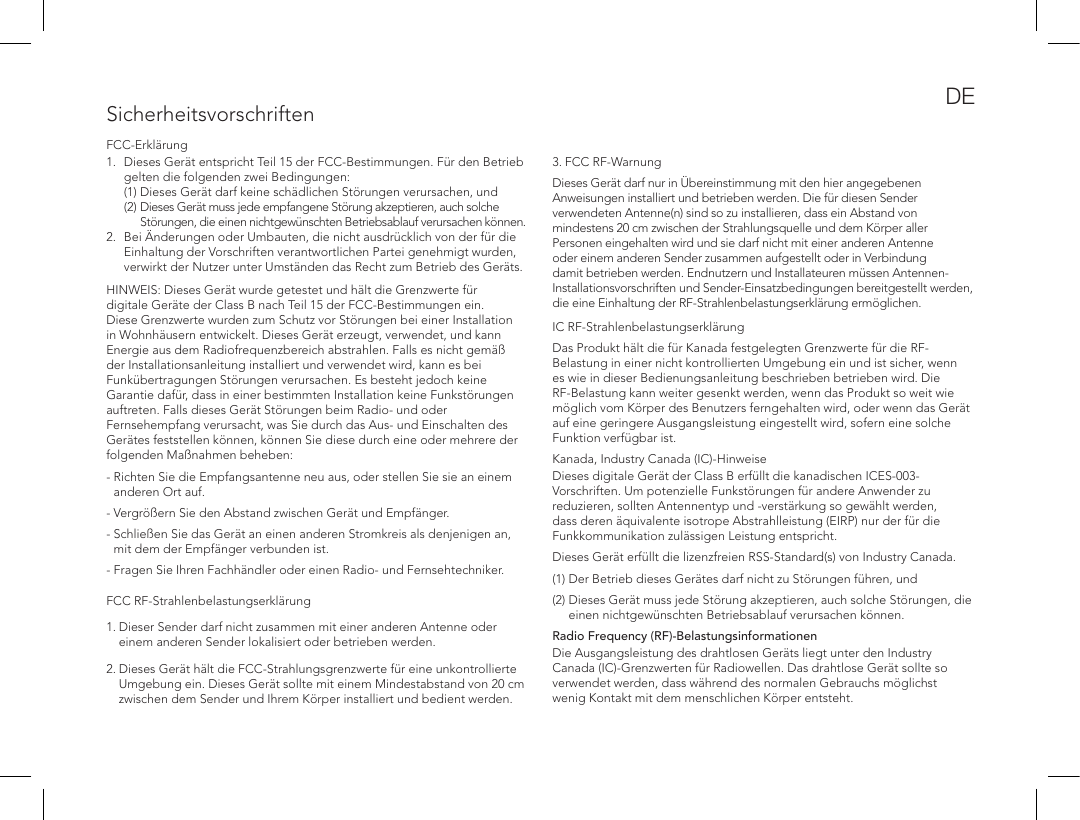 SicherheitsvorschriftenFCC-Erkl&auml;rung1.  Dieses Ger&auml;t entspricht Teil 15 der FCC-Bestimmungen. F&uuml;r den Betrieb gelten die folgenden zwei Bedingungen:  (1) Dieses Ger&auml;t darf keine sch&auml;dlichen St&ouml;rungen verursachen, und  (2)  Dieses Ger&auml;t muss jede empfangene St&ouml;rung akzeptieren, auch solche St&ouml;rungen, die einen nichtgew&uuml;nschten Betriebsablauf verursachen k&ouml;nnen. 2.  Bei &Auml;nderungen oder Umbauten, die nicht ausdr&uuml;cklich von der f&uuml;r die Einhaltung der Vorschriften verantwortlichen Partei genehmigt wurden, verwirkt der Nutzer unter Umst&auml;nden das Recht zum Betrieb des Ger&auml;ts. HINWEIS: Dieses Ger&auml;t wurde getestet und h&auml;lt die Grenzwerte f&uuml;r digitale Ger&auml;te der Class B nach Teil 15 der FCC-Bestimmungen ein. Diese Grenzwerte wurden zum Schutz vor St&ouml;rungen bei einer Installation in Wohnh&auml;usern entwickelt. Dieses Ger&auml;t erzeugt, verwendet, und kann Energie aus dem Radiofrequenzbereich abstrahlen. Falls es nicht gem&auml;&szlig; der Installationsanleitung installiert und verwendet wird, kann es bei Funk&uuml;bertragungen St&ouml;rungen verursachen. Es besteht jedoch keine Garantie daf&uuml;r, dass in einer bestimmten Installation keine Funkst&ouml;rungen auftreten. Falls dieses Ger&auml;t St&ouml;rungen beim Radio- und oder Fernsehempfang verursacht, was Sie durch das Aus- und Einschalten des Ger&auml;tes feststellen k&ouml;nnen, k&ouml;nnen Sie diese durch eine oder mehrere der folgenden Ma&szlig;nahmen beheben:-  Richten Sie die Empfangsantenne neu aus, oder stellen Sie sie an einem anderen Ort auf. - Vergr&ouml;&szlig;ern Sie den Abstand zwischen Ger&auml;t und Empf&auml;nger. -  Schlie&szlig;en Sie das Ger&auml;t an einen anderen Stromkreis als denjenigen an, mit dem der Empf&auml;nger verbunden ist. - Fragen Sie Ihren Fachh&auml;ndler oder einen Radio- und Fernsehtechniker. FCC RF-Strahlenbelastungserkl&auml;rung1.  Dieser Sender darf nicht zusammen mit einer anderen Antenne oder einem anderen Sender lokalisiert oder betrieben werden.2.  Dieses Ger&auml;t h&auml;lt die FCC-Strahlungsgrenzwerte f&uuml;r eine unkontrollierte Umgebung ein. Dieses Ger&auml;t sollte mit einem Mindestabstand von 20 cm zwischen dem Sender und Ihrem K&ouml;rper installiert und bedient werden.  3. FCC RF-WarnungDieses Ger&auml;t darf nur in &Uuml;bereinstimmung mit den hier angegebenen Anweisungen installiert und betrieben werden. Die f&uuml;r diesen Sender verwendeten Antenne(n) sind so zu installieren, dass ein Abstand von mindestens 20 cm zwischen der Strahlungsquelle und dem K&ouml;rper aller Personen eingehalten wird und sie darf nicht mit einer anderen Antenne oder einem anderen Sender zusammen aufgestellt oder in Verbindung damit betrieben werden. Endnutzern und Installateuren m&uuml;ssen Antennen-Installationsvorschriften und Sender-Einsatzbedingungen bereitgestellt werden, die eine Einhaltung der RF-Strahlenbelastungserkl&auml;rung erm&ouml;glichen.  IC RF-Strahlenbelastungserkl&auml;rungDas Produkt h&auml;lt die f&uuml;r Kanada festgelegten Grenzwerte f&uuml;r die RF-Belastung in einer nicht kontrollierten Umgebung ein und ist sicher, wenn es wie in dieser Bedienungsanleitung beschrieben betrieben wird. Die RF-Belastung kann weiter gesenkt werden, wenn das Produkt so weit wie m&ouml;glich vom K&ouml;rper des Benutzers ferngehalten wird, oder wenn das Ger&auml;t auf eine geringere Ausgangsleistung eingestellt wird, sofern eine solche Funktion verf&uuml;gbar ist.Kanada, Industry Canada (IC)-HinweiseDieses digitale Ger&auml;t der Class B erf&uuml;llt die kanadischen ICES-003-Vorschriften. Um potenzielle Funkst&ouml;rungen f&uuml;r andere Anwender zu reduzieren, sollten Antennentyp und -verst&auml;rkung so gew&auml;hlt werden, dass deren &auml;quivalente isotrope Abstrahlleistung (EIRP) nur der f&uuml;r die Funkkommunikation zul&auml;ssigen Leistung entspricht.Dieses Ger&auml;t erf&uuml;llt die lizenzfreien RSS-Standard(s) von Industry Canada. (1) Der Betrieb dieses Ger&auml;tes darf nicht zu St&ouml;rungen f&uuml;hren, und (2)  Dieses Ger&auml;t muss jede St&ouml;rung akzeptieren, auch solche St&ouml;rungen, die einen nichtgew&uuml;nschten Betriebsablauf verursachen k&ouml;nnen.Radio Frequency (RF)-BelastungsinformationenDie Ausgangsleistung des drahtlosen Ger&auml;ts liegt unter den Industry Canada (IC)-Grenzwerten f&uuml;r Radiowellen. Das drahtlose Ger&auml;t sollte so verwendet werden, dass w&auml;hrend des normalen Gebrauchs m&ouml;glichst wenig Kontakt mit dem menschlichen K&ouml;rper entsteht.DE
