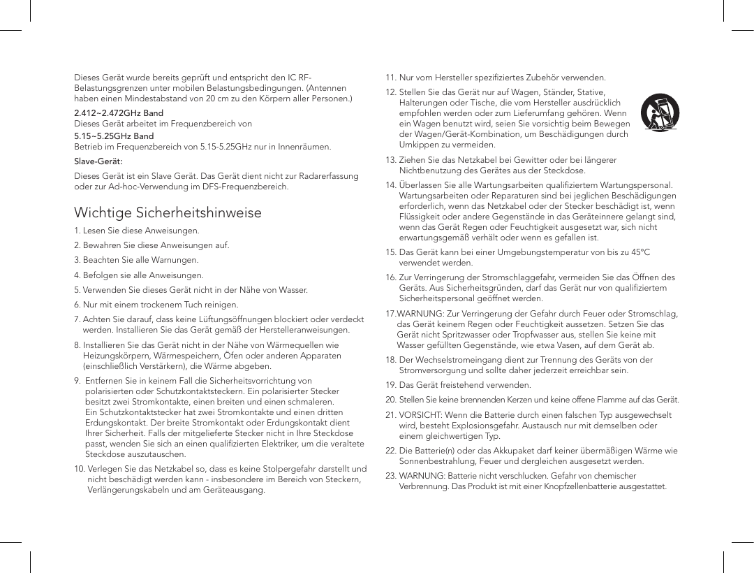 Dieses Ger&auml;t wurde bereits gepr&uuml;ft und entspricht den IC RF-Belastungsgrenzen unter mobilen Belastungsbedingungen. (Antennen haben einen Mindestabstand von 20 cm zu den K&ouml;rpern aller Personen.)2.412~2.472GHz Band  Dieses Ger&auml;t arbeitet im Frequenzbereich von5.15~5.25GHz Band  Betrieb im Frequenzbereich von 5.15-5.25GHz nur in Innenr&auml;umen.Slave-Ger&auml;t:Dieses Ger&auml;t ist ein Slave Ger&auml;t. Das Ger&auml;t dient nicht zur Radarerfassung oder zur Ad-hoc-Verwendung im DFS-Frequenzbereich. Wichtige Sicherheitshinweise  1. Lesen Sie diese Anweisungen. 2. Bewahren Sie diese Anweisungen auf. 3. Beachten Sie alle Warnungen. 4. Befolgen sie alle Anweisungen. 5. Verwenden Sie dieses Ger&auml;t nicht in der N&auml;he von Wasser. 6. Nur mit einem trockenem Tuch reinigen. 7.  Achten Sie darauf, dass keine L&uuml;ftungs&ouml;ffnungen blockiert oder verdeckt werden. Installieren Sie das Ger&auml;t gem&auml;&szlig; der Herstelleranweisungen. 8.   Installieren Sie das Ger&auml;t nicht in der N&auml;he von W&auml;rmequellen wie Heizungsk&ouml;rpern, W&auml;rmespeichern, &Ouml;fen oder anderen Apparaten (einschlie&szlig;lich Verst&auml;rkern), die W&auml;rme abgeben. 9.    Entfernen Sie in keinem Fall die Sicherheitsvorrichtung von polarisierten oder Schutzkontaktsteckern. Ein polarisierter Stecker besitzt zwei Stromkontakte, einen breiten und einen schmaleren. Ein Schutzkontaktstecker hat zwei Stromkontakte und einen dritten Erdungskontakt. Der breite Stromkontakt oder Erdungskontakt dient Ihrer Sicherheit. Falls der mitgelieferte Stecker nicht in Ihre Steckdose passt, wenden Sie sich an einen qualiﬁzierten Elektriker, um die veraltete Steckdose auszutauschen.10.  Verlegen Sie das Netzkabel so, dass es keine Stolpergefahr darstellt und nicht besch&auml;digt werden kann - insbesondere im Bereich von Steckern, Verl&auml;ngerungskabeln und am Ger&auml;teausgang. 11.  Nur vom Hersteller speziﬁziertes Zubeh&ouml;r verwenden.12.   Stellen Sie das Ger&auml;t nur auf Wagen, St&auml;nder, Stative, Halterungen oder Tische, die vom Hersteller ausdr&uuml;cklich empfohlen werden oder zum Lieferumfang geh&ouml;ren. Wenn ein Wagen benutzt wird, seien Sie vorsichtig beim Bewegen der Wagen/Ger&auml;t-Kombination, um Besch&auml;digungen durch Umkippen zu vermeiden.13.  Ziehen Sie das Netzkabel bei Gewitter oder bei l&auml;ngerer Nichtbenutzung des Ger&auml;tes aus der Steckdose. 14.  &Uuml;berlassen Sie alle Wartungsarbeiten qualiﬁziertem Wartungspersonal. Wartungsarbeiten oder Reparaturen sind bei jeglichen Besch&auml;digungen erforderlich, wenn das Netzkabel oder der Stecker besch&auml;digt ist, wenn Fl&uuml;ssigkeit oder andere Gegenst&auml;nde in das Ger&auml;teinnere gelangt sind, wenn das Ger&auml;t Regen oder Feuchtigkeit ausgesetzt war, sich nicht erwartungsgem&auml;&szlig; verh&auml;lt oder wenn es gefallen ist.15.  Das Ger&auml;t kann bei einer Umgebungstemperatur von bis zu 45&deg;C verwendet werden.16.  Zur Verringerung der Stromschlaggefahr, vermeiden Sie das &Ouml;ffnen des Ger&auml;ts. Aus Sicherheitsgr&uuml;nden, darf das Ger&auml;t nur von qualiﬁziertem Sicherheitspersonal ge&ouml;ffnet werden.17. WARNUNG: Zur Verringerung der Gefahr durch Feuer oder Stromschlag, das Ger&auml;t keinem Regen oder Feuchtigkeit aussetzen. Setzen Sie das Ger&auml;t nicht Spritzwasser oder Tropfwasser aus, stellen Sie keine mit Wasser gef&uuml;llten Gegenst&auml;nde, wie etwa Vasen, auf dem Ger&auml;t ab.18.  Der Wechselstromeingang dient zur Trennung des Ger&auml;ts von der Stromversorgung und sollte daher jederzeit erreichbar sein. 19. Das Ger&auml;t freistehend verwenden.20. Stellen Sie keine brennenden Kerzen und keine offene Flamme auf das Ger&auml;t. 21.  VORSICHT: Wenn die Batterie durch einen falschen Typ ausgewechselt wird, besteht Explosionsgefahr. Austausch nur mit demselben oder einem gleichwertigen Typ.22.  Die Batterie(n) oder das Akkupaket darf keiner &uuml;berm&auml;&szlig;igen W&auml;rme wie Sonnenbestrahlung, Feuer und dergleichen ausgesetzt werden.23.  WARNUNG: Batterie nicht verschlucken. Gefahr von chemischer Verbrennung. Das Produkt ist mit einer Knopfzellenbatterie ausgestattet. 