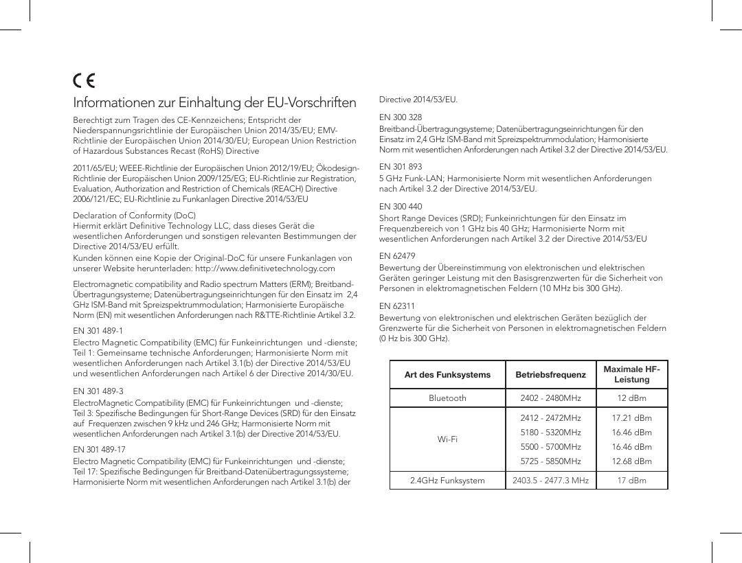 Informationen zur Einhaltung der EU-Vorschriften  Berechtigt zum Tragen des CE-Kennzeichens; Entspricht der Niederspannungsrichtlinie der Europ&auml;ischen Union 2014/35/EU; EMV-Richtlinie der Europ&auml;ischen Union 2014/30/EU; European Union Restriction of Hazardous Substances Recast (RoHS) Directive 2011/65/EU; WEEE-Richtlinie der Europ&auml;ischen Union 2012/19/EU; &Ouml;kodesign-Richtlinie der Europ&auml;ischen Union 2009/125/EG; EU-Richtlinie zur Registration, Evaluation, Authorization and Restriction of Chemicals (REACH) Directive 2006/121/EC; EU-Richtlinie zu Funkanlagen Directive 2014/53/EU  Declaration of Conformity (DoC) Hiermit erkl&auml;rt Deﬁnitive Technology LLC, dass dieses Ger&auml;t die wesentlichen Anforderungen und sonstigen relevanten Bestimmungen der Directive 2014/53/EU erf&uuml;llt.Kunden k&ouml;nnen eine Kopie der Original-DoC f&uuml;r unsere Funkanlagen von unserer Website herunterladen: http://www.deﬁnitivetechnology.com  Electromagnetic compatibility and Radio spectrum Matters (ERM); Breitband-&Uuml;bertragungsysteme; Daten&uuml;bertragungseinrichtungen f&uuml;r den Einsatz im  2,4 GHz ISM-Band mit Spreizspektrummodulation; Harmonisierte Europ&auml;ische Norm (EN) mit wesentlichen Anforderungen nach R&amp;TTE-Richtlinie Artikel 3.2.  EN 301 489-1Electro Magnetic Compatibility (EMC) f&uuml;r Funkeinrichtungen  und -dienste; Teil 1: Gemeinsame technische Anforderungen; Harmonisierte Norm mit wesentlichen Anforderungen nach Artikel 3.1(b) der Directive 2014/53/EU und wesentlichen Anforderungen nach Artikel 6 der Directive 2014/30/EU. EN 301 489-3ElectroMagnetic Compatibility (EMC) f&uuml;r Funkeinrichtungen  und -dienste; Teil 3: Speziﬁsche Bedingungen f&uuml;r Short-Range Devices (SRD) f&uuml;r den Einsatz auf  Frequenzen zwischen 9 kHz und 246 GHz; Harmonisierte Norm mit wesentlichen Anforderungen nach Artikel 3.1(b) der Directive 2014/53/EU.  EN 301 489-17Electro Magnetic Compatibility (EMC) f&uuml;r Funkeinrichtungen  und -dienste; Teil 17: Speziﬁsche Bedingungen f&uuml;r Breitband-Daten&uuml;bertragungssysteme; Harmonisierte Norm mit wesentlichen Anforderungen nach Artikel 3.1(b) der Directive 2014/53/EU. EN 300 328Breitband-&Uuml;bertragungsysteme; Daten&uuml;bertragungseinrichtungen f&uuml;r den Einsatz im 2,4 GHz ISM-Band mit Spreizspektrummodulation; Harmonisierte Norm mit wesentlichen Anforderungen nach Artikel 3.2 der Directive 2014/53/EU. EN 301 8935 GHz Funk-LAN; Harmonisierte Norm mit wesentlichen Anforderungen nach Artikel 3.2 der Directive 2014/53/EU. EN 300 440Short Range Devices (SRD); Funkeinrichtungen f&uuml;r den Einsatz im Frequenzbereich von 1 GHz bis 40 GHz; Harmonisierte Norm mit wesentlichen Anforderungen nach Artikel 3.2 der Directive 2014/53/EU EN 62479Bewertung der &Uuml;bereinstimmung von elektronischen und elektrischen Ger&auml;ten geringer Leistung mit den Basisgrenzwerten f&uuml;r die Sicherheit von Personen in elektromagnetischen Feldern (10 MHz bis 300 GHz). EN 62311Bewertung von elektronischen und elektrischen Ger&auml;ten bez&uuml;glich der Grenzwerte f&uuml;r die Sicherheit von Personen in elektromagnetischen Feldern (0 Hz bis 300 GHz).Art des Funksystems Betriebsfrequenz Maximale HF-LeistungBluetooth 2402 - 2480MHz 12 dBmWi-Fi2412 - 2472MHz5180 - 5320MHz5500 - 5700MHz5725 - 5850MHz17.21 dBm16.46 dBm16.46 dBm12.68 dBm2.4GHz Funksystem 2403.5 - 2477.3 MHz 17 dBm
