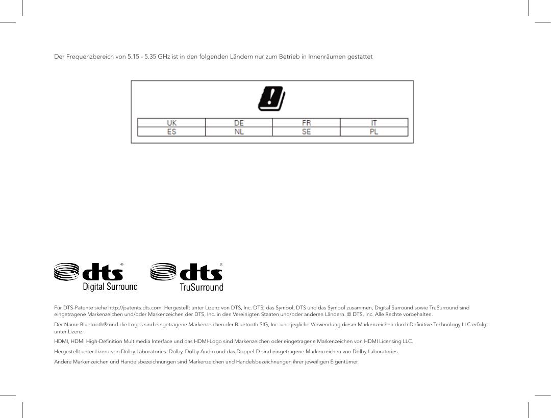 Der Frequenzbereich von 5.15 - 5.35 GHz ist in den folgenden L&auml;ndern nur zum Betrieb in Innenr&auml;umen gestattetF&uuml;r DTS-Patente siehe http://patents.dts.com. Hergestellt unter Lizenz von DTS, Inc. DTS, das Symbol, DTS und das Symbol zusammen, Digital Surround sowie TruSurround sind eingetragene Markenzeichen und/oder Markenzeichen der DTS, Inc. in den Vereinigten Staaten und/oder anderen L&auml;ndern. &copy; DTS, Inc. Alle Rechte vorbehalten. Der Name Bluetooth&reg; und die Logos sind eingetragene Markenzeichen der Bluetooth SIG, Inc. und jegliche Verwendung dieser Markenzeichen durch Deﬁnitive Technology LLC erfolgt unter Lizenz.HDMI, HDMI High-Deﬁnition Multimedia Interface und das HDMI-Logo sind Markenzeichen oder eingetragene Markenzeichen von HDMI Licensing LLC.Hergestellt unter Lizenz von Dolby Laboratories. Dolby, Dolby Audio und das Doppel-D sind eingetragene Markenzeichen von Dolby Laboratories.Andere Markenzeichen und Handelsbezeichnungen sind Markenzeichen und Handelsbezeichnungen ihrer jeweiligen Eigent&uuml;mer.