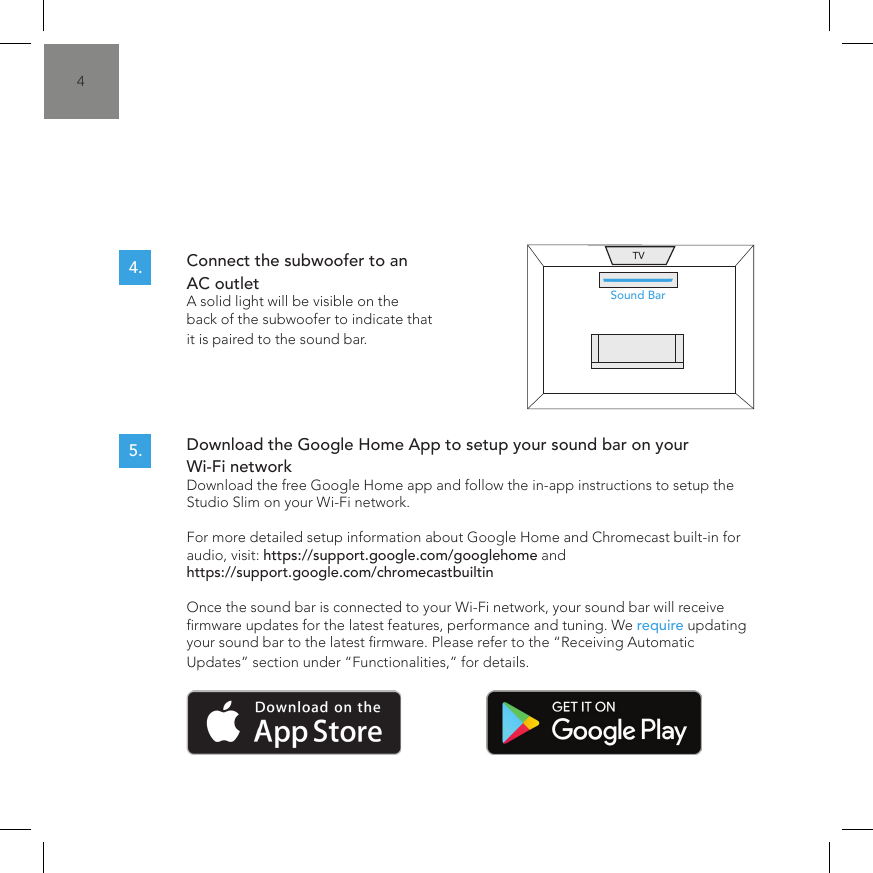 4Connect the subwoofer to an AC outlet  A solid light will be visible on the back of the subwoofer to indicate that it is paired to the sound bar.Download the Google Home App to setup your sound bar on your Wi-Fi network  Download the free Google Home app and follow the in-app instructions to setup the Studio Slim on your Wi-Fi network.  For more detailed setup information about Google Home and Chromecast built-in for audio, visit: https://support.google.com/googlehome and https://support.google.com/chromecastbuiltin  Once the sound bar is connected to your Wi-Fi network, your sound bar will receive rmware updates for the latest features, performance and tuning. We require updating your sound bar to the latest rmware. Please refer to the &ldquo;Receiving Automatic Updates&rdquo; section under &ldquo;Functionalities,&rdquo; for details.4.5.Sound BarTV