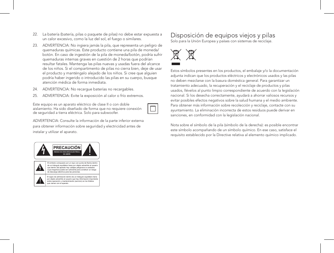 22.   La bater&iacute;a (bater&iacute;a, pilas o paquete de pilas) no debe estar expuesta a un calor excesivo, como la luz del sol, el fuego o similares.23.  ADVERTENCIA: No ingiera jam&aacute;s la pila, que representa un peligro de      quemaduras qu&iacute;micas. Este producto contiene una pila de moneda/     bot&oacute;n. En caso de ingesti&oacute;n de la pila de moneda/bot&oacute;n, podr&iacute;a sufrir      quemaduras internas graves en cuesti&oacute;n de 2 horas que podr&iacute;an      resultar fatales. Mantenga las pilas nuevas y usadas fuera del alcance      de los ni&ntilde;os. Si el compartimento de pilas no cierra bien, deje de usar      el producto y mant&eacute;ngalo alejado de los ni&ntilde;os. Si cree que alguien      podr&iacute;a haber ingerido o introducido las pilas en su cuerpo, busque      atenci&oacute;n m&eacute;dica de forma inmediata.24.  ADVERTENCIA: No recargue bater&iacute;as no recargables.25.  ADVERTENCIA: Evite la exposici&oacute;n al calor o fr&iacute;o extremos. Este equipo es un aparato el&eacute;ctrico de clase II o con doble aislamiento. Ha sido dise&ntilde;ado de forma que no requiere conexi&oacute;n de seguridad a tierra el&eacute;ctrica. Solo para subwoofer.   ADVERTENCIA: Consulte la informaci&oacute;n de la parte inferior externa para obtener informaci&oacute;n sobre seguridad y electricidad antes de instalar y utilizar el aparato.Disposici&oacute;n de equipos viejos y pilas Solo para la Uni&oacute;n Europea y pa&iacute;ses con sistemas de reciclaje.      Estos s&iacute;mbolos presentes en los productos, el embalaje y/o la documentaci&oacute;n adjunta indican que los productos el&eacute;ctricos y electr&oacute;nicos usados y las pilas no deben mezclarse con la basura dom&eacute;stica general. Para garantizar un tratamiento adecuado, la recuperaci&oacute;n y el reciclaje de productos y pilas usados, ll&eacute;velos al punto limpio correspondiente de acuerdo con la legislaci&oacute;n nacional. Si los desecha correctamente, ayudar&aacute; a ahorrar valiosos recursos y evitar posibles efectos negativos sobre la salud humana y el medio ambiente. Para obtener m&aacute;s informaci&oacute;n sobre recolecci&oacute;n y reciclaje, contacte con su ayuntamiento. La eliminaci&oacute;n incorrecta de estos residuos puede derivar en sanciones, en conformidad con la legislaci&oacute;n nacional.  Nota sobre el s&iacute;mbolo de la pila (s&iacute;mbolo de la derecha): es posible encontrar este s&iacute;mbolo acompa&ntilde;ando de un s&iacute;mbolo qu&iacute;mico. En ese caso, satisface el requisito establecido por la Directive relativa al elemento qu&iacute;mico implicado.  ATTENTIONFRENCHENGLISHRISQUE D'&Eacute;LECTROCUTIONNE PAS OUVRIRLe symbole de l&rsquo;&eacute;clair dans un triangle &eacute;quilat&eacute;ral indique la pr&eacute;sence d&rsquo;une tension &eacute;lectrique non isol&eacute;e suffisamment &eacute;lev&eacute;e pour constituer un risque d&rsquo;&eacute;lectrocution.Le point d&rsquo;exclamation dans un triangle &eacute;quilat&eacute;ral indique la pr&eacute;sence d&rsquo;importantes consignes d&rsquo;utilisation et d&rsquo;entretiendans la documentation jointe au dispositif.PRECAUCI&Oacute;NSPANISHRIESGO DE DESCARGA EL&Eacute;CTRICA.NO ABRIR.El s&iacute;mbolo compuesto por un rayo con punta de flecha dentro de un tri&aacute;ngulo equil&aacute;tero tiene por objeto advertirle al usuario que dentro del aparato hay voltajes peligrosos no aislados cuya magnitud puede ser suficiente para constituir un riesgo de descarga el&eacute;ctrica para las personas.El signo de admiraci&oacute;n dentro de un tri&aacute;ngulo equil&aacute;tero tiene por objeto advertirle al usuario que hay informaci&oacute;n importante sobre operaci&oacute;n y mantenimiento (servicio) en los folletos que vienen con el aparato.VORSICHTGERMANVERLETZUNGSGEFAHRDURCH ELEKTRISCHEN SCHLAGNICHT &Ouml;FFNENDurch das Blitzsymbol in einem gleichseitigen Dreieck soll der Benutzer gewarnt werden, dass bei mangelnder Isolierung &bdquo;lebensgef&auml;hrliche Spannungen&ldquo; im Geh&auml;use auftreten k&ouml;nnen, die eine erhebliche Stromschlaggefahr darstellen.Ein Dreieck mit einem Ausrufezeichen in der Mitte soll Benutzer auf wichtige Hinweise zur Bedienung und Wartung des Ger&auml;ts aufmerksam machen, die in der beiliegenden Dokumentation enthalten sind.ATTENZIONEITALIANRISCHIO DI ELETTROCUZIONENON APRIREIl simbolo del fulmine all&rsquo;interno di un triangolo equilatero avvisa della presenza di alte tensioni non isolate all&rsquo;interno dell&rsquo;apparecchio, di livello tale da comportare il rischio di elettrocuzione.Il punto esclamativo all&rsquo;interno di un triangolo equilatero segnala che il manuale allegato all&rsquo;apparecchio contiene informazioni importanti sull&rsquo;uso, la manutenzione e le riparazioni.
