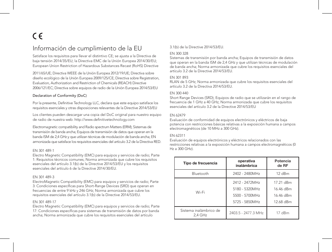 Informaci&oacute;n de cumplimiento de la EUSatisface los requisitos para llevar el distintivo CE; se ajusta a la Directiva de baja tensi&oacute;n 2014/35/EU; la Directiva EMC de la Uni&oacute;n Europea 2014/30/EU; European Union Restriction of Hazardous Substances Recast (RoHS) Directive  2011/65/UE; Directiva WEEE de la Uni&oacute;n Europea 2012/19/UE; Directiva sobre dise&ntilde;o ecol&oacute;gico de la Uni&oacute;n Europea 2009/125/CE; Directiva sobre Registration, Evaluation, Authorization and Restriction of Chemicals (REACH) Directive 2006/121/EC; Directiva sobre equipos de radio de la Uni&oacute;n Europea 2014/53/EU  Declaration of Conformity (DoC)  Por la presente, Deﬁnitive Technology LLC, declara que este equipo satisface los requisitos esenciales y otras disposiciones relevantes de la Directive 2014/53/EULos clientes pueden descargar una copia del DoC original para nuestro equipo de radio de nuestra web: http://www.deﬁnitivetechnology.com  Electromagnetic compatibility and Radio spectrum Matters (ERM); Sistemas de transmisi&oacute;n de banda ancha; Equipos de transmisi&oacute;n de datos que operan en la banda ISM de 2,4 GHz y que utilizan t&eacute;cnicas de modulaci&oacute;n de banda ancha; EN armonizada que satisface los requisitos esenciales del art&iacute;culo 3.2 de la Directiva RED. EN 301 489-1 Electro Magnetic Compatibility (EMC) para equipos y servicios de radio; Parte 1: Requisitos t&eacute;cnicos comunes; Norma armonizada que cubre los requisitos esenciales del art&iacute;culo 3.1(b) de la Directive 2014/53/EU y los requisitos esenciales del art&iacute;culo 6 de la Directive 2014/30/EU. EN 301 489-3 ElectroMagnetic Compatibility (EMC) para equipos y servicios de radio; Parte 3: Condiciones espec&iacute;ﬁcas para Short-Range Devices (SRD) que operan en frecuencias de entre 9 kHz y 246 GHz; Norma armonizada que cubre los requisitos esenciales del art&iacute;culo 3.1(b) de la Directive 2014/53/EU.  EN 301 489-17 Electro Magnetic Compatibility (EMC) para equipos y servicios de radio; Parte 17: Condiciones espec&iacute;ﬁcas para sistemas de transmisi&oacute;n de datos por banda ancha; Norma armonizada que cubre los requisitos esenciales del art&iacute;culo 3.1(b) de la Directive 2014/53/EU.EN 300 328 Sistemas de transmisi&oacute;n por banda ancha; Equipos de transmisi&oacute;n de datos que operan en la banda ISM de 2,4 GHz y que utilizan t&eacute;cnicas de modulaci&oacute;n de banda ancha; Norma armonizada que cubre los requisitos esenciales del art&iacute;culo 3.2 de la Directive 2014/53/EU.EN 301 893 RLAN de 5 GHz; Norma armonizada que cubre los requisitos esenciales del art&iacute;culo 3.2 de la Directiva 2014/53/EU.  EN 300 440 Short Range Devices (SRD); Equipos de radio que se utilizar&aacute;n en el rango de frecuencia de 1 GHz a 40 GHz; Norma armonizada que cubre los requisitos esenciales del art&iacute;culo 3.2 de la Directive 2014/53/EU EN 62479 Evaluaci&oacute;n de conformidad de equipos electr&oacute;nicos y el&eacute;ctricos de baja potencia con restricciones b&aacute;sicas relativas a la exposici&oacute;n humana a campos electromagn&eacute;ticos (de 10 MHz a 300 GHz).  EN 62311 Evaluaci&oacute;n de equipos electr&oacute;nicos y el&eacute;ctricos relacionados con las restricciones relativas a la exposici&oacute;n humana a campos electromagn&eacute;ticos (0 Hz a 300 GHz).Tipo de frecuencia operativa inal&aacute;mbricaPotencia de RFBluetooth 2402 - 2480MHz 12 dBmWi-Fi2412 - 2472MHz5180 - 5320MHz5500 - 5700MHz5725 - 5850MHz17.21 dBm16.46 dBm16.46 dBm12.68 dBmSistema inal&aacute;mbrico de 2,4 GHz 2403.5 - 2477.3 MHz 17 dBm