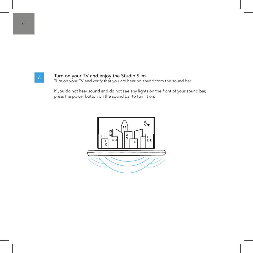 6Turn on your TV and enjoy the Studio Slim  Turn on your TV and verify that you are hearing sound from the sound bar.  If you do not hear sound and do not see any lights on the front of your sound bar, press the power button on the sound bar to turn it on.7.