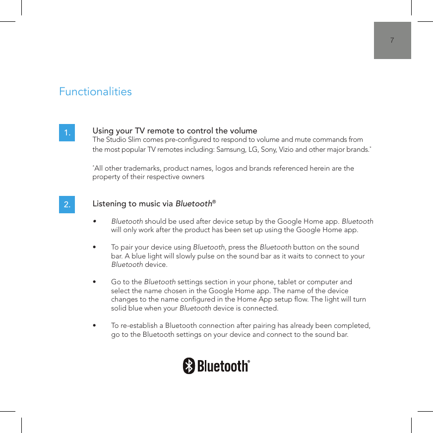 7Using your TV remote to control the volume  The Studio Slim comes pre-congured to respond to volume and mute commands from the most popular TV remotes including: Samsung, LG, Sony, Vizio and other major brands.*  *All other trademarks, product names, logos and brands referenced herein are the property of their respective owners1.Functionalities2. Listening to music via Bluetooth&reg;&bull;  Bluetooth should be used after device setup by the Google Home app. Bluetooth will only work after the product has been set up using the Google Home app.&bull;  To pair your device using Bluetooth, press the Bluetooth button on the sound bar. A blue light will slowly pulse on the sound bar as it waits to connect to your Bluetooth device.&bull;  Go to the Bluetooth settings section in your phone, tablet or computer and select the name chosen in the Google Home app. The name of the device changes to the name congured in the Home App setup ow. The light will turn solid blue when your Bluetooth device is connected.&bull;  To re-establish a Bluetooth connection after pairing has already been completed,  go to the Bluetooth settings on your device and connect to the sound bar.