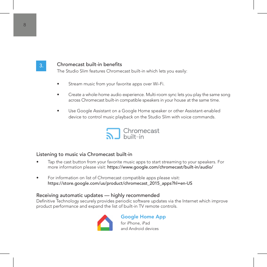 8Listening to music via Chromecast built-in&bull;  Tap the cast button from your favorite music apps to start streaming to your speakers. For more information please visit: https://www.google.com/chromecast/built-in/audio/&bull;  For information on list of Chromecast compatible apps please visit: https://store.google.com/us/product/chromecast_2015_apps?hl=en-USReceiving automatic updates &mdash; highly recommended Denitive Technology securely provides periodic software updates via the Internet which improve product performance and expand the list of built-in TV remote controls.for iPhone, iPad and Android devicesGoogle Home AppChromecast built-in benets  The Studio Slim features Chromecast built-in which lets you easily:&bull;  Stream music from your favorite apps over Wi-Fi.&bull;  Create a whole-home audio experience. Multi-room sync lets you play the same song across Chromecast built-in compatible speakers in your house at the same time.&bull;  Use Google Assistant on a Google Home speaker or other Assistant-enabled device to control music playback on the Studio Slim with voice commands.3.