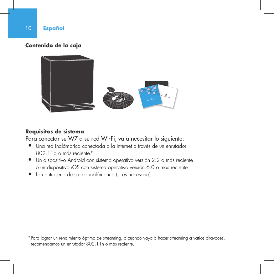 10Contenido de la cajaRequisitos de sistema Para conectar su W7 a su red Wi-Fi, va a necesitar lo siguiente:&bull;  Una red inal&aacute;mbrica conectada a la Internet a trav&eacute;s de un enrutador   802.11g o m&aacute;s reciente.*&bull;   Un dispositivo Android con sistema operativo versi&oacute;n 2.2 o m&aacute;s reciente o un dispositivo iOS con sistema operativo versi&oacute;n 6.0 o m&aacute;s reciente.&bull;  La contrase&ntilde;a de su red inal&aacute;mbrica (si es necesario).* Para lograr un rendimiento &oacute;ptimo de streaming, o cuando vaya a hacer streaming a varios altavoces, recomendamos un enrutador 802.11n o m&aacute;s reciente.Espa&ntilde;ol